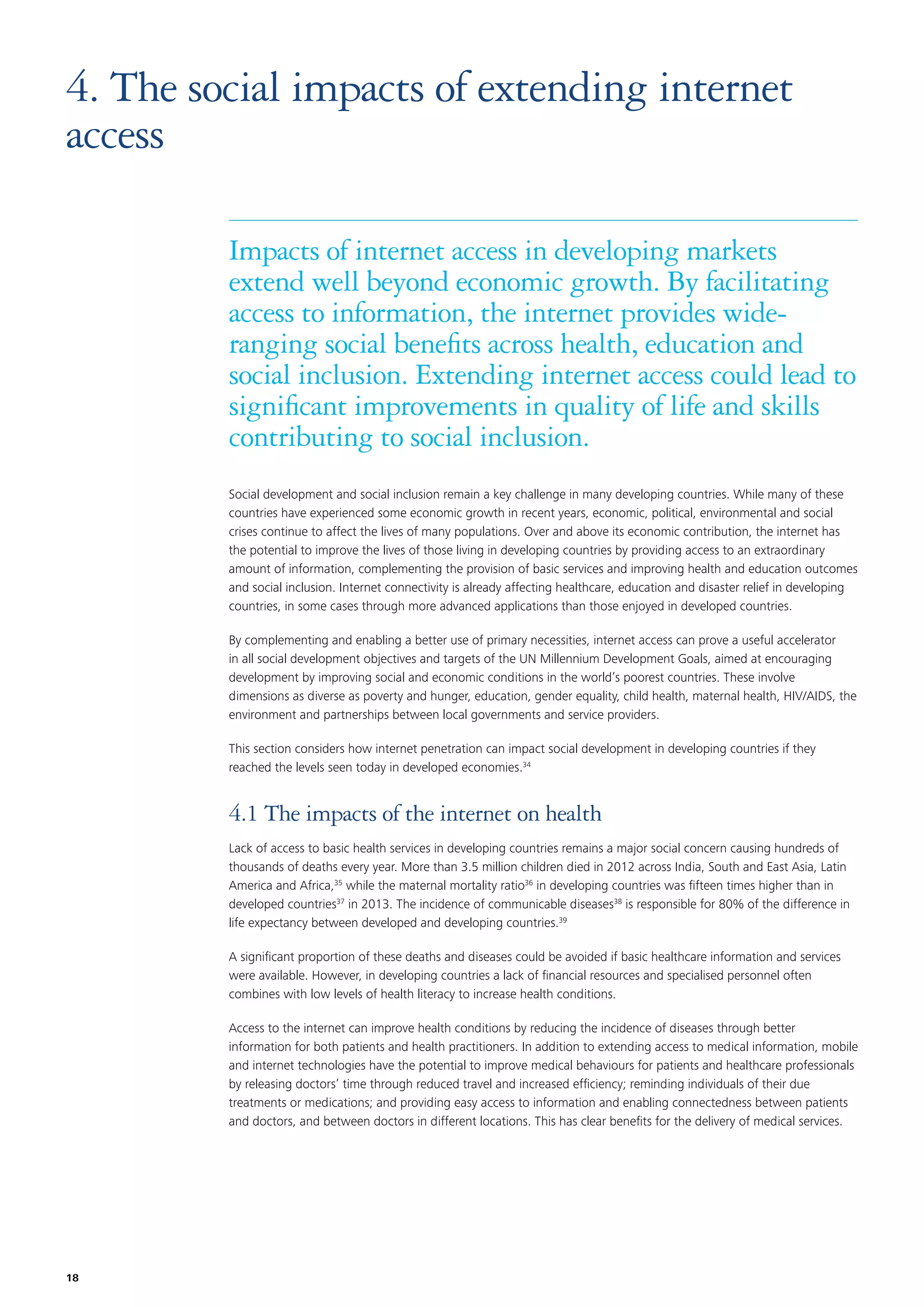 4. The social impacts of extending internet
access
Impacts of internet access in developing markets
extend well beyond economic growth. By facilitating
access to information, the internet provides wideranging social beneﬁts across health, education and
social inclusion. Extending internet access could lead to
signiﬁcant improvements in quality of life and skills
contributing to social inclusion.
Social development and social inclusion remain a key challenge in many developing countries. While many of these
countries have experienced some economic growth in recent years, economic, political, environmental and social
crises continue to affect the lives of many populations. Over and above its economic contribution, the internet has
the potential to improve the lives of those living in developing countries by providing access to an extraordinary
amount of information, complementing the provision of basic services and improving health and education outcomes
and social inclusion. Internet connectivity is already affecting healthcare, education and disaster relief in developing
countries, in some cases through more advanced applications than those enjoyed in developed countries.
By complementing and enabling a better use of primary necessities, internet access can prove a useful accelerator
in all social development objectives and targets of the UN Millennium Development Goals, aimed at encouraging
development by improving social and economic conditions in the world’s poorest countries. These involve
dimensions as diverse as poverty and hunger, education, gender equality, child health, maternal health, HIV/AIDS, the
environment and partnerships between local governments and service providers.
This section considers how internet penetration can impact social development in developing countries if they
reached the levels seen today in developed economies.34

4.1 The impacts of the internet on health
Lack of access to basic health services in developing countries remains a major social concern causing hundreds of
thousands of deaths every year. More than 3.5 million children died in 2012 across India, South and East Asia, Latin
America and Africa,35 while the maternal mortality ratio36 in developing countries was ﬁfteen times higher than in
developed countries37 in 2013. The incidence of communicable diseases38 is responsible for 80% of the difference in
life expectancy between developed and developing countries.39
A signiﬁcant proportion of these deaths and diseases could be avoided if basic healthcare information and services
were available. However, in developing countries a lack of ﬁnancial resources and specialised personnel often
combines with low levels of health literacy to increase health conditions.
Access to the internet can improve health conditions by reducing the incidence of diseases through better
information for both patients and health practitioners. In addition to extending access to medical information, mobile
and internet technologies have the potential to improve medical behaviours for patients and healthcare professionals
by releasing doctors’ time through reduced travel and increased efﬁciency; reminding individuals of their due
treatments or medications; and providing easy access to information and enabling connectedness between patients
and doctors, and between doctors in different locations. This has clear beneﬁts for the delivery of medical services.

18

 