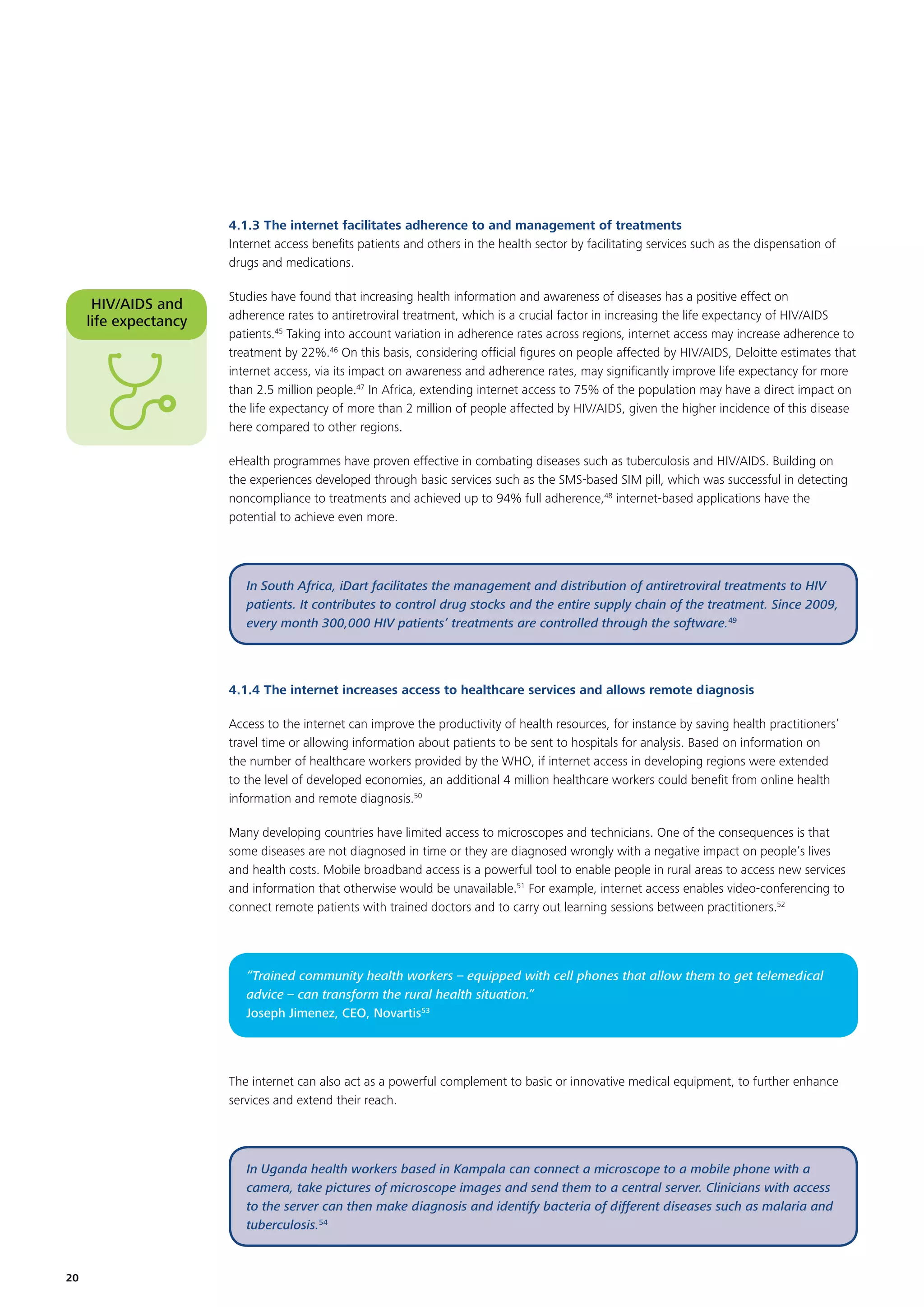 4.1.3 The internet facilitates adherence to and management of treatments
Internet access beneﬁts patients and others in the health sector by facilitating services such as the dispensation of
drugs and medications.

HIV/AIDS and
life expectancy

Studies have found that increasing health information and awareness of diseases has a positive effect on
adherence rates to antiretroviral treatment, which is a crucial factor in increasing the life expectancy of HIV/AIDS
patients.45 Taking into account variation in adherence rates across regions, internet access may increase adherence to
treatment by 22%.46 On this basis, considering ofﬁcial ﬁgures on people affected by HIV/AIDS, Deloitte estimates that
internet access, via its impact on awareness and adherence rates, may signiﬁcantly improve life expectancy for more
than 2.5 million people.47 In Africa, extending internet access to 75% of the population may have a direct impact on
the life expectancy of more than 2 million of people affected by HIV/AIDS, given the higher incidence of this disease
here compared to other regions.
eHealth programmes have proven effective in combating diseases such as tuberculosis and HIV/AIDS. Building on
the experiences developed through basic services such as the SMS-based SIM pill, which was successful in detecting
noncompliance to treatments and achieved up to 94% full adherence,48 internet-based applications have the
potential to achieve even more.

In South Africa, iDart facilitates the management and distribution of antiretroviral treatments to HIV
patients. It contributes to control drug stocks and the entire supply chain of the treatment. Since 2009,
every month 300,000 HIV patients’ treatments are controlled through the software.49

4.1.4 The internet increases access to healthcare services and allows remote diagnosis
Access to the internet can improve the productivity of health resources, for instance by saving health practitioners’
travel time or allowing information about patients to be sent to hospitals for analysis. Based on information on
the number of healthcare workers provided by the WHO, if internet access in developing regions were extended
to the level of developed economies, an additional 4 million healthcare workers could beneﬁt from online health
information and remote diagnosis.50
Many developing countries have limited access to microscopes and technicians. One of the consequences is that
some diseases are not diagnosed in time or they are diagnosed wrongly with a negative impact on people’s lives
and health costs. Mobile broadband access is a powerful tool to enable people in rural areas to access new services
and information that otherwise would be unavailable.51 For example, internet access enables video-conferencing to
connect remote patients with trained doctors and to carry out learning sessions between practitioners.52

“Trained community health workers – equipped with cell phones that allow them to get telemedical
advice – can transform the rural health situation.”
Joseph Jimenez, CEO, Novartis53

The internet can also act as a powerful complement to basic or innovative medical equipment, to further enhance
services and extend their reach.

In Uganda health workers based in Kampala can connect a microscope to a mobile phone with a
camera, take pictures of microscope images and send them to a central server. Clinicians with access
to the server can then make diagnosis and identify bacteria of different diseases such as malaria and
tuberculosis.54

20

 