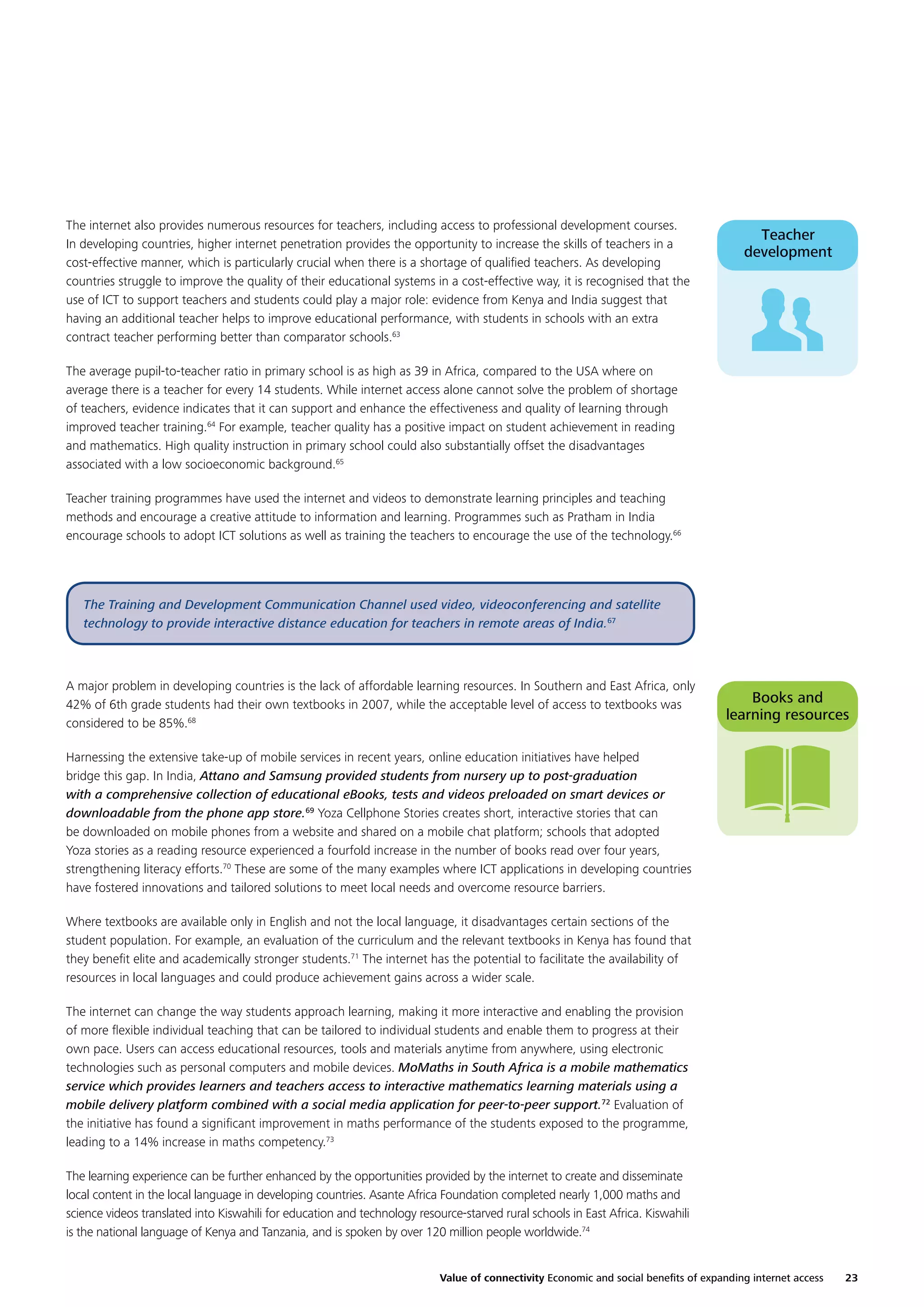 The internet also provides numerous resources for teachers, including access to professional development courses.
In developing countries, higher internet penetration provides the opportunity to increase the skills of teachers in a
cost-effective manner, which is particularly crucial when there is a shortage of qualiﬁed teachers. As developing
countries struggle to improve the quality of their educational systems in a cost-effective way, it is recognised that the
use of ICT to support teachers and students could play a major role: evidence from Kenya and India suggest that
having an additional teacher helps to improve educational performance, with students in schools with an extra
contract teacher performing better than comparator schools.63

Teacher
development

The average pupil-to-teacher ratio in primary school is as high as 39 in Africa, compared to the USA where on
average there is a teacher for every 14 students. While internet access alone cannot solve the problem of shortage
of teachers, evidence indicates that it can support and enhance the effectiveness and quality of learning through
improved teacher training.64 For example, teacher quality has a positive impact on student achievement in reading
and mathematics. High quality instruction in primary school could also substantially offset the disadvantages
associated with a low socioeconomic background.65
Teacher training programmes have used the internet and videos to demonstrate learning principles and teaching
methods and encourage a creative attitude to information and learning. Programmes such as Pratham in India
encourage schools to adopt ICT solutions as well as training the teachers to encourage the use of the technology.66

The Training and Development Communication Channel used video, videoconferencing and satellite
technology to provide interactive distance education for teachers in remote areas of India.67

A major problem in developing countries is the lack of affordable learning resources. In Southern and East Africa, only
42% of 6th grade students had their own textbooks in 2007, while the acceptable level of access to textbooks was
considered to be 85%.68

Books and
learning resources

Harnessing the extensive take-up of mobile services in recent years, online education initiatives have helped
bridge this gap. In India, Attano and Samsung provided students from nursery up to post-graduation
with a comprehensive collection of educational eBooks, tests and videos preloaded on smart devices or
downloadable from the phone app store.69 Yoza Cellphone Stories creates short, interactive stories that can
be downloaded on mobile phones from a website and shared on a mobile chat platform; schools that adopted
Yoza stories as a reading resource experienced a fourfold increase in the number of books read over four years,
strengthening literacy efforts.70 These are some of the many examples where ICT applications in developing countries
have fostered innovations and tailored solutions to meet local needs and overcome resource barriers.
Where textbooks are available only in English and not the local language, it disadvantages certain sections of the
student population. For example, an evaluation of the curriculum and the relevant textbooks in Kenya has found that
they beneﬁt elite and academically stronger students.71 The internet has the potential to facilitate the availability of
resources in local languages and could produce achievement gains across a wider scale.
The internet can change the way students approach learning, making it more interactive and enabling the provision
of more ﬂexible individual teaching that can be tailored to individual students and enable them to progress at their
own pace. Users can access educational resources, tools and materials anytime from anywhere, using electronic
technologies such as personal computers and mobile devices. MoMaths in South Africa is a mobile mathematics
service which provides learners and teachers access to interactive mathematics learning materials using a
mobile delivery platform combined with a social media application for peer-to-peer support.72 Evaluation of
the initiative has found a signiﬁcant improvement in maths performance of the students exposed to the programme,
leading to a 14% increase in maths competency.73
The learning experience can be further enhanced by the opportunities provided by the internet to create and disseminate
local content in the local language in developing countries. Asante Africa Foundation completed nearly 1,000 maths and
science videos translated into Kiswahili for education and technology resource-starved rural schools in East Africa. Kiswahili
is the national language of Kenya and Tanzania, and is spoken by over 120 million people worldwide.74
Value of connectivity Economic and social beneﬁts of expanding internet access

23

 