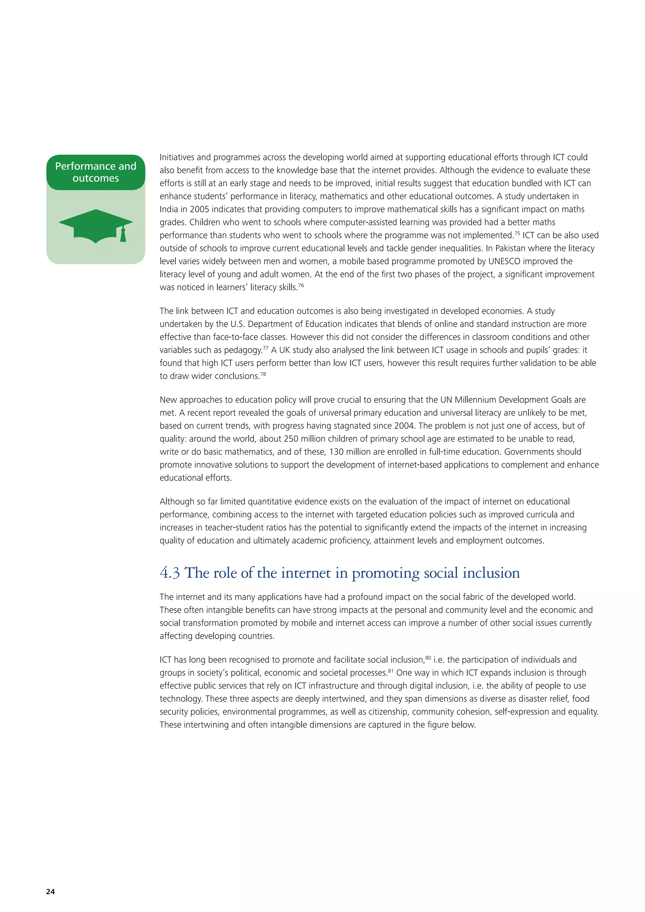 Performance and
outcomes

Initiatives and programmes across the developing world aimed at supporting educational efforts through ICT could
also beneﬁt from access to the knowledge base that the internet provides. Although the evidence to evaluate these
efforts is still at an early stage and needs to be improved, initial results suggest that education bundled with ICT can
enhance students’ performance in literacy, mathematics and other educational outcomes. A study undertaken in
India in 2005 indicates that providing computers to improve mathematical skills has a signiﬁcant impact on maths
grades. Children who went to schools where computer-assisted learning was provided had a better maths
performance than students who went to schools where the programme was not implemented.75 ICT can be also used
outside of schools to improve current educational levels and tackle gender inequalities. In Pakistan where the literacy
level varies widely between men and women, a mobile based programme promoted by UNESCO improved the
literacy level of young and adult women. At the end of the ﬁrst two phases of the project, a signiﬁcant improvement
was noticed in learners’ literacy skills.76
The link between ICT and education outcomes is also being investigated in developed economies. A study
undertaken by the U.S. Department of Education indicates that blends of online and standard instruction are more
effective than face-to-face classes. However this did not consider the differences in classroom conditions and other
variables such as pedagogy.77 A UK study also analysed the link between ICT usage in schools and pupils’ grades: it
found that high ICT users perform better than low ICT users, however this result requires further validation to be able
to draw wider conclusions.78
New approaches to education policy will prove crucial to ensuring that the UN Millennium Development Goals are
met. A recent report revealed the goals of universal primary education and universal literacy are unlikely to be met,
based on current trends, with progress having stagnated since 2004. The problem is not just one of access, but of
quality: around the world, about 250 million children of primary school age are estimated to be unable to read,
write or do basic mathematics, and of these, 130 million are enrolled in full-time education. Governments should
promote innovative solutions to support the development of internet-based applications to complement and enhance
educational efforts.
Although so far limited quantitative evidence exists on the evaluation of the impact of internet on educational
performance, combining access to the internet with targeted education policies such as improved curricula and
increases in teacher-student ratios has the potential to signiﬁcantly extend the impacts of the internet in increasing
quality of education and ultimately academic proﬁciency, attainment levels and employment outcomes.

4.3 The role of the internet in promoting social inclusion
The internet and its many applications have had a profound impact on the social fabric of the developed world.
These often intangible beneﬁts can have strong impacts at the personal and community level and the economic and
social transformation promoted by mobile and internet access can improve a number of other social issues currently
affecting developing countries.
ICT has long been recognised to promote and facilitate social inclusion,80 i.e. the participation of individuals and
groups in society’s political, economic and societal processes.81 One way in which ICT expands inclusion is through
effective public services that rely on ICT infrastructure and through digital inclusion, i.e. the ability of people to use
technology. These three aspects are deeply intertwined, and they span dimensions as diverse as disaster relief, food
security policies, environmental programmes, as well as citizenship, community cohesion, self-expression and equality.
These intertwining and often intangible dimensions are captured in the ﬁgure below.

24

 