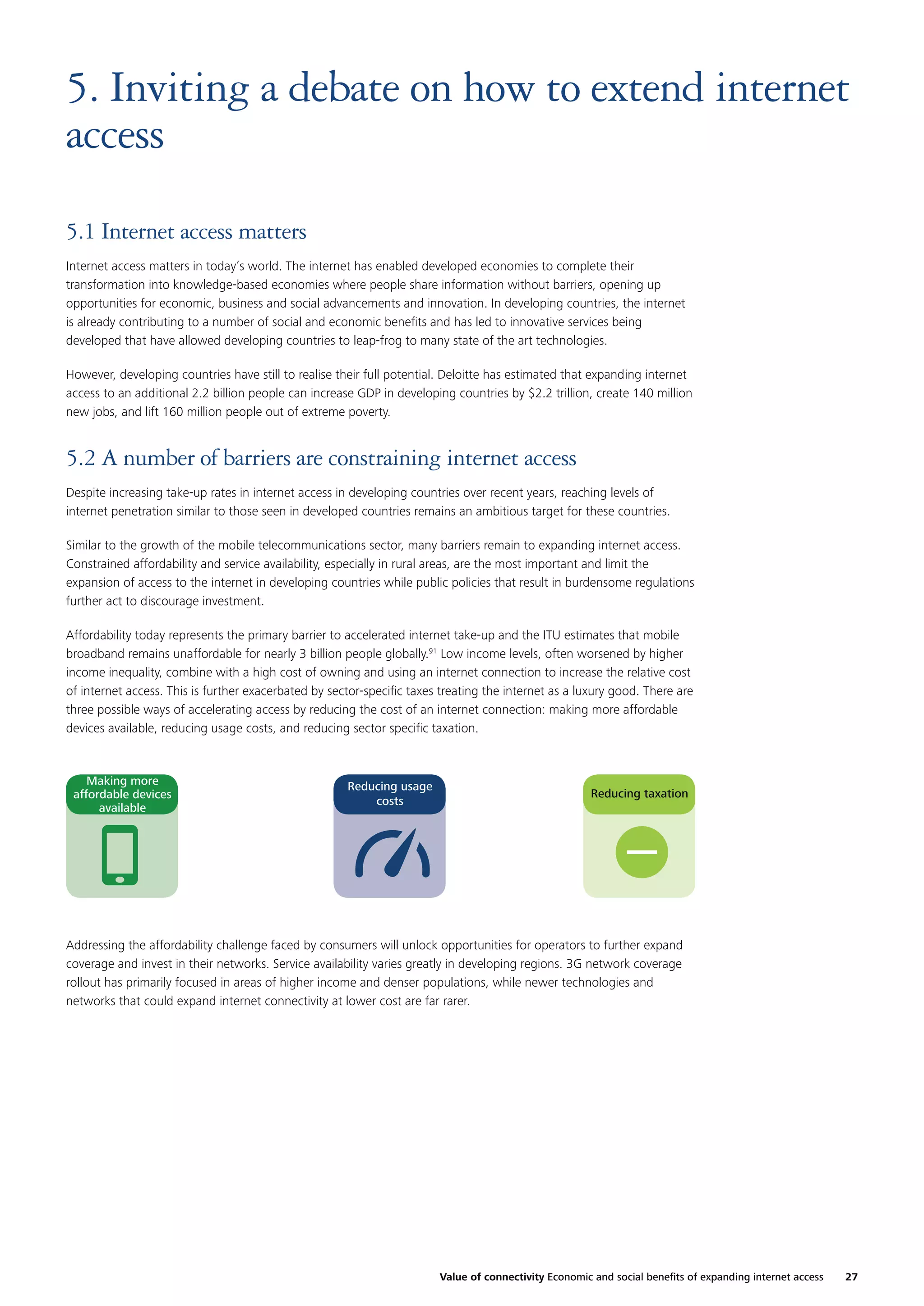 5. Inviting a debate on how to extend internet
access
5.1 Internet access matters
Internet access matters in today’s world. The internet has enabled developed economies to complete their
transformation into knowledge-based economies where people share information without barriers, opening up
opportunities for economic, business and social advancements and innovation. In developing countries, the internet
is already contributing to a number of social and economic beneﬁts and has led to innovative services being
developed that have allowed developing countries to leap-frog to many state of the art technologies.
However, developing countries have still to realise their full potential. Deloitte has estimated that expanding internet
access to an additional 2.2 billion people can increase GDP in developing countries by $2.2 trillion, create 140 million
new jobs, and lift 160 million people out of extreme poverty.

5.2 A number of barriers are constraining internet access
Despite increasing take-up rates in internet access in developing countries over recent years, reaching levels of
internet penetration similar to those seen in developed countries remains an ambitious target for these countries.
Similar to the growth of the mobile telecommunications sector, many barriers remain to expanding internet access.
Constrained affordability and service availability, especially in rural areas, are the most important and limit the
expansion of access to the internet in developing countries while public policies that result in burdensome regulations
further act to discourage investment.
Affordability today represents the primary barrier to accelerated internet take-up and the ITU estimates that mobile
broadband remains unaffordable for nearly 3 billion people globally.91 Low income levels, often worsened by higher
income inequality, combine with a high cost of owning and using an internet connection to increase the relative cost
of internet access. This is further exacerbated by sector-speciﬁc taxes treating the internet as a luxury good. There are
three possible ways of accelerating access by reducing the cost of an internet connection: making more affordable
devices available, reducing usage costs, and reducing sector speciﬁc taxation.

Making more
affordable devices
available

Reducing usage
costs

Reducing taxation

Addressing the affordability challenge faced by consumers will unlock opportunities for operators to further expand
coverage and invest in their networks. Service availability varies greatly in developing regions. 3G network coverage
rollout has primarily focused in areas of higher income and denser populations, while newer technologies and
networks that could expand internet connectivity at lower cost are far rarer.

Value of connectivity Economic and social beneﬁts of expanding internet access

27

 