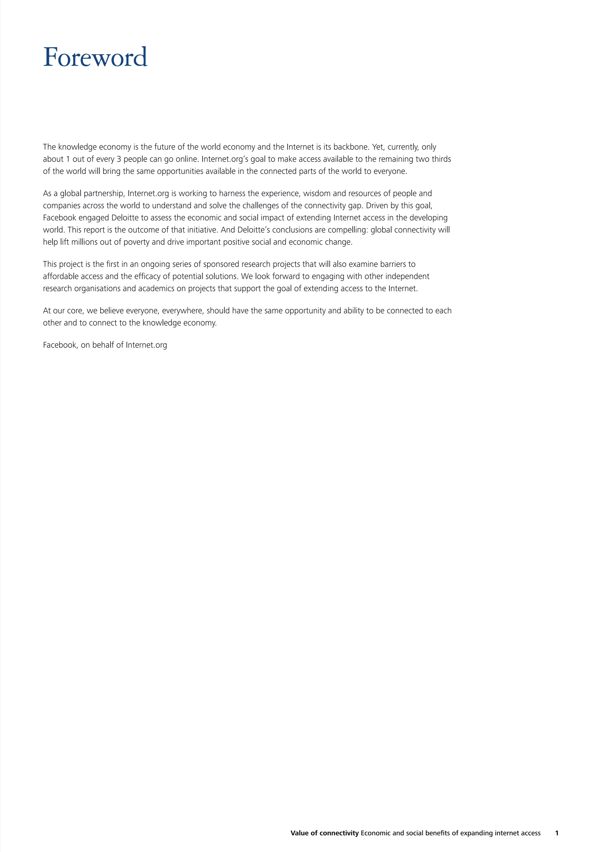 Foreword
The knowledge economy is the future of the world economy and the Internet is its backbone. Yet, currently, only
about 1 out of every 3 people can go online. Internet.org’s goal to make access available to the remaining two thirds
of the world will bring the same opportunities available in the connected parts of the world to everyone.
As a global partnership, Internet.org is working to harness the experience, wisdom and resources of people and
companies across the world to understand and solve the challenges of the connectivity gap. Driven by this goal,
Facebook engaged Deloitte to assess the economic and social impact of extending Internet access in the developing
world. This report is the outcome of that initiative. And Deloitte’s conclusions are compelling: global connectivity will
help lift millions out of poverty and drive important positive social and economic change.
This project is the ﬁrst in an ongoing series of sponsored research projects that will also examine barriers to
affordable access and the efﬁcacy of potential solutions. We look forward to engaging with other independent
research organisations and academics on projects that support the goal of extending access to the Internet.
At our core, we believe everyone, everywhere, should have the same opportunity and ability to be connected to each
other and to connect to the knowledge economy.
Facebook, on behalf of Internet.org

Value of connectivity Economic and social beneﬁts of expanding internet access

1

 
