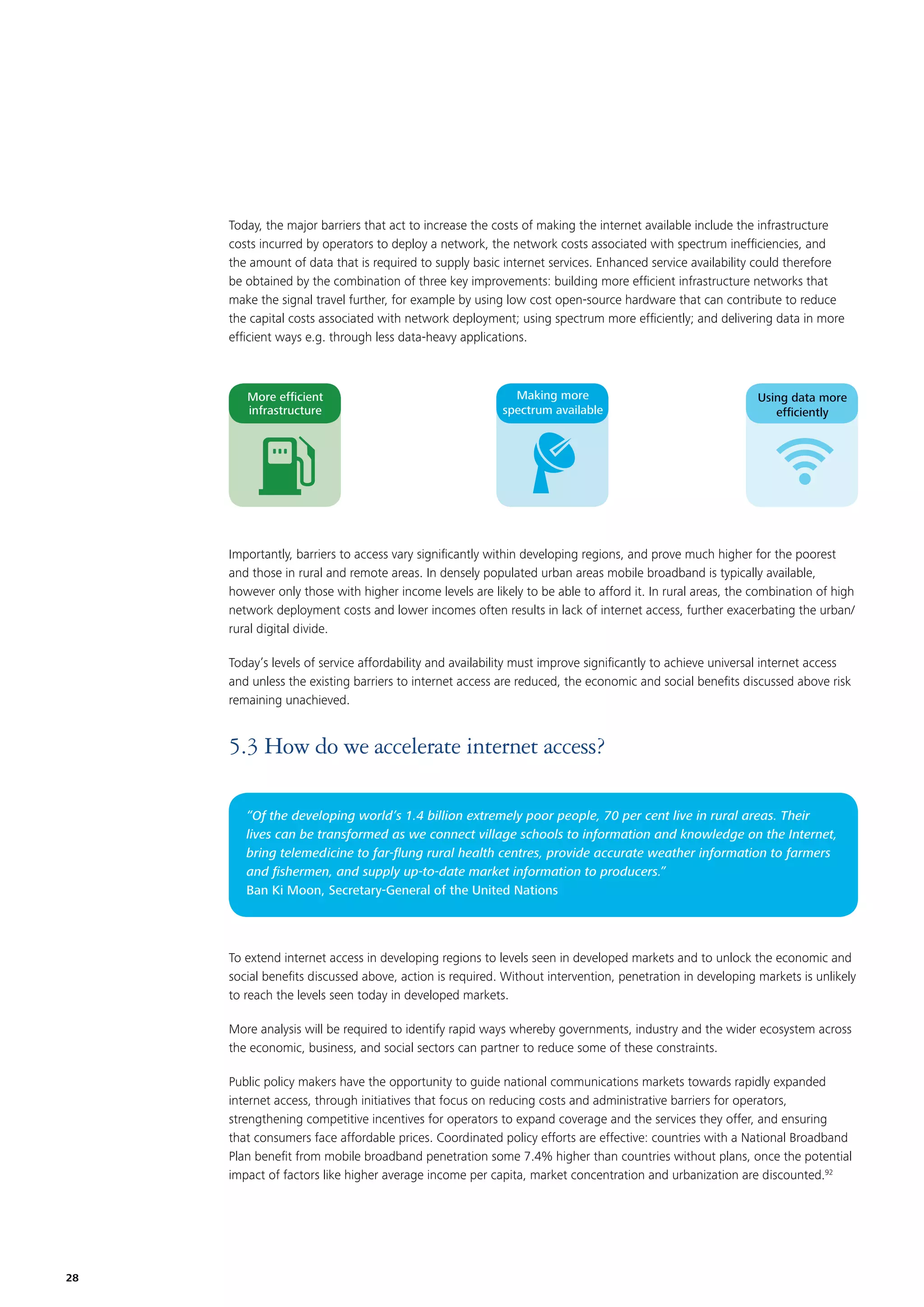 Today, the major barriers that act to increase the costs of making the internet available include the infrastructure
costs incurred by operators to deploy a network, the network costs associated with spectrum inefﬁciencies, and
the amount of data that is required to supply basic internet services. Enhanced service availability could therefore
be obtained by the combination of three key improvements: building more efﬁcient infrastructure networks that
make the signal travel further, for example by using low cost open-source hardware that can contribute to reduce
the capital costs associated with network deployment; using spectrum more efﬁciently; and delivering data in more
efﬁcient ways e.g. through less data-heavy applications.

More efﬁcient
infrastructure

Making more
spectrum available

Using data more
efﬁciently

Importantly, barriers to access vary signiﬁcantly within developing regions, and prove much higher for the poorest
and those in rural and remote areas. In densely populated urban areas mobile broadband is typically available,
however only those with higher income levels are likely to be able to afford it. In rural areas, the combination of high
network deployment costs and lower incomes often results in lack of internet access, further exacerbating the urban/
rural digital divide.
Today’s levels of service affordability and availability must improve signiﬁcantly to achieve universal internet access
and unless the existing barriers to internet access are reduced, the economic and social beneﬁts discussed above risk
remaining unachieved.

5.3 How do we accelerate internet access?
“Of the developing world’s 1.4 billion extremely poor people, 70 per cent live in rural areas. Their
lives can be transformed as we connect village schools to information and knowledge on the Internet,
bring telemedicine to far-ﬂung rural health centres, provide accurate weather information to farmers
and ﬁshermen, and supply up-to-date market information to producers.”
Ban Ki Moon, Secretary-General of the United Nations

To extend internet access in developing regions to levels seen in developed markets and to unlock the economic and
social beneﬁts discussed above, action is required. Without intervention, penetration in developing markets is unlikely
to reach the levels seen today in developed markets.
More analysis will be required to identify rapid ways whereby governments, industry and the wider ecosystem across
the economic, business, and social sectors can partner to reduce some of these constraints.
Public policy makers have the opportunity to guide national communications markets towards rapidly expanded
internet access, through initiatives that focus on reducing costs and administrative barriers for operators,
strengthening competitive incentives for operators to expand coverage and the services they offer, and ensuring
that consumers face affordable prices. Coordinated policy efforts are effective: countries with a National Broadband
Plan beneﬁt from mobile broadband penetration some 7.4% higher than countries without plans, once the potential
impact of factors like higher average income per capita, market concentration and urbanization are discounted.92

28

 