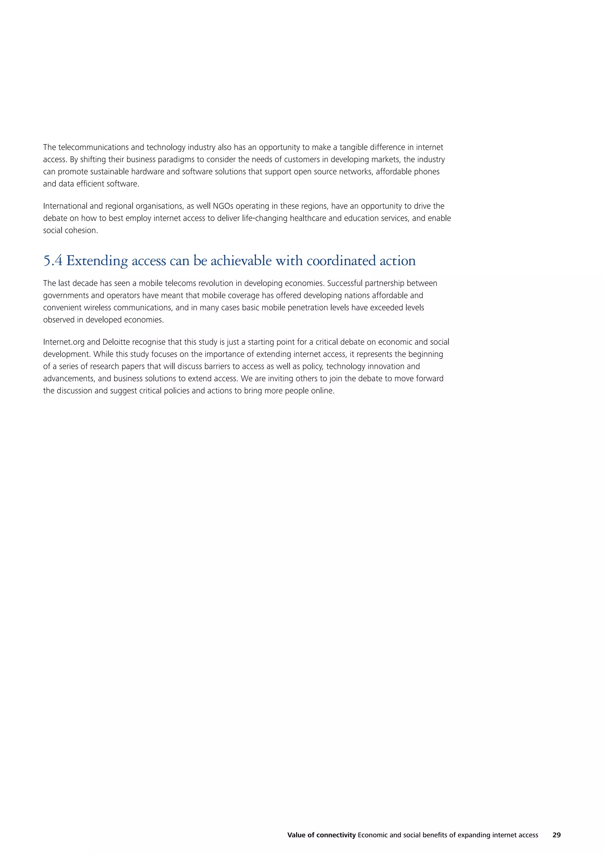 The telecommunications and technology industry also has an opportunity to make a tangible difference in internet
access. By shifting their business paradigms to consider the needs of customers in developing markets, the industry
can promote sustainable hardware and software solutions that support open source networks, affordable phones
and data efﬁcient software.
International and regional organisations, as well NGOs operating in these regions, have an opportunity to drive the
debate on how to best employ internet access to deliver life-changing healthcare and education services, and enable
social cohesion.

5.4 Extending access can be achievable with coordinated action
The last decade has seen a mobile telecoms revolution in developing economies. Successful partnership between
governments and operators have meant that mobile coverage has offered developing nations affordable and
convenient wireless communications, and in many cases basic mobile penetration levels have exceeded levels
observed in developed economies.
Internet.org and Deloitte recognise that this study is just a starting point for a critical debate on economic and social
development. While this study focuses on the importance of extending internet access, it represents the beginning
of a series of research papers that will discuss barriers to access as well as policy, technology innovation and
advancements, and business solutions to extend access. We are inviting others to join the debate to move forward
the discussion and suggest critical policies and actions to bring more people online.

Value of connectivity Economic and social beneﬁts of expanding internet access

29

 