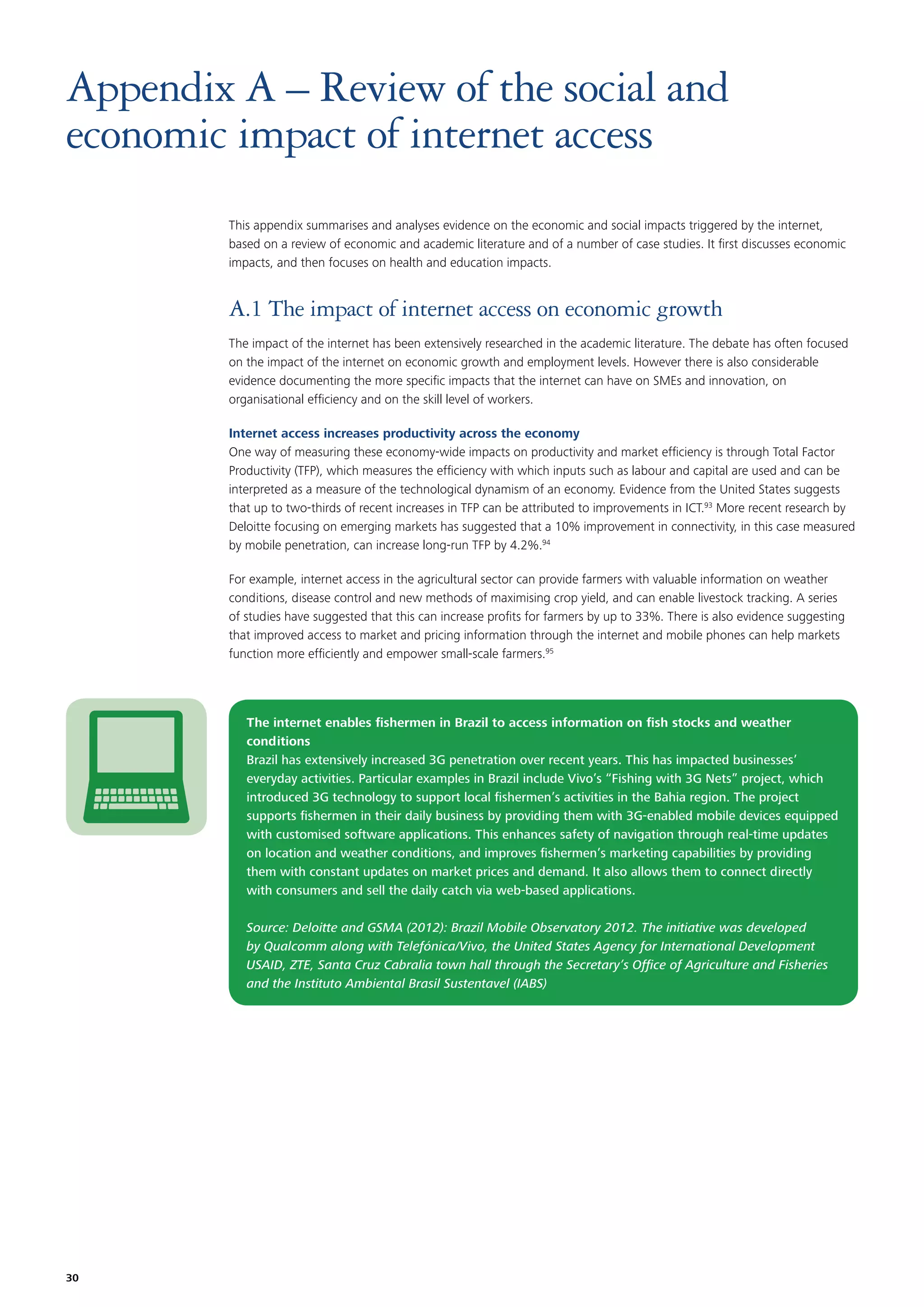 Appendix A – Review of the social and
economic impact of internet access
This appendix summarises and analyses evidence on the economic and social impacts triggered by the internet,
based on a review of economic and academic literature and of a number of case studies. It ﬁrst discusses economic
impacts, and then focuses on health and education impacts.

A.1 The impact of internet access on economic growth
The impact of the internet has been extensively researched in the academic literature. The debate has often focused
on the impact of the internet on economic growth and employment levels. However there is also considerable
evidence documenting the more speciﬁc impacts that the internet can have on SMEs and innovation, on
organisational efﬁciency and on the skill level of workers.
Internet access increases productivity across the economy
One way of measuring these economy-wide impacts on productivity and market efﬁciency is through Total Factor
Productivity (TFP), which measures the efﬁciency with which inputs such as labour and capital are used and can be
interpreted as a measure of the technological dynamism of an economy. Evidence from the United States suggests
that up to two-thirds of recent increases in TFP can be attributed to improvements in ICT.93 More recent research by
Deloitte focusing on emerging markets has suggested that a 10% improvement in connectivity, in this case measured
by mobile penetration, can increase long-run TFP by 4.2%.94
For example, internet access in the agricultural sector can provide farmers with valuable information on weather
conditions, disease control and new methods of maximising crop yield, and can enable livestock tracking. A series
of studies have suggested that this can increase proﬁts for farmers by up to 33%. There is also evidence suggesting
that improved access to market and pricing information through the internet and mobile phones can help markets
function more efﬁciently and empower small-scale farmers.95

The internet enables ﬁshermen in Brazil to access information on ﬁsh stocks and weather
conditions
Brazil has extensively increased 3G penetration over recent years. This has impacted businesses’
everyday activities. Particular examples in Brazil include Vivo’s “Fishing with 3G Nets” project, which
introduced 3G technology to support local ﬁshermen’s activities in the Bahia region. The project
supports ﬁshermen in their daily business by providing them with 3G-enabled mobile devices equipped
with customised software applications. This enhances safety of navigation through real-time updates
on location and weather conditions, and improves ﬁshermen’s marketing capabilities by providing
them with constant updates on market prices and demand. It also allows them to connect directly
with consumers and sell the daily catch via web-based applications.
Source: Deloitte and GSMA (2012): Brazil Mobile Observatory 2012. The initiative was developed
by Qualcomm along with Telefónica/Vivo, the United States Agency for International Development
USAID, ZTE, Santa Cruz Cabralia town hall through the Secretary’s Ofﬁce of Agriculture and Fisheries
and the Instituto Ambiental Brasil Sustentavel (IABS)

30

 
