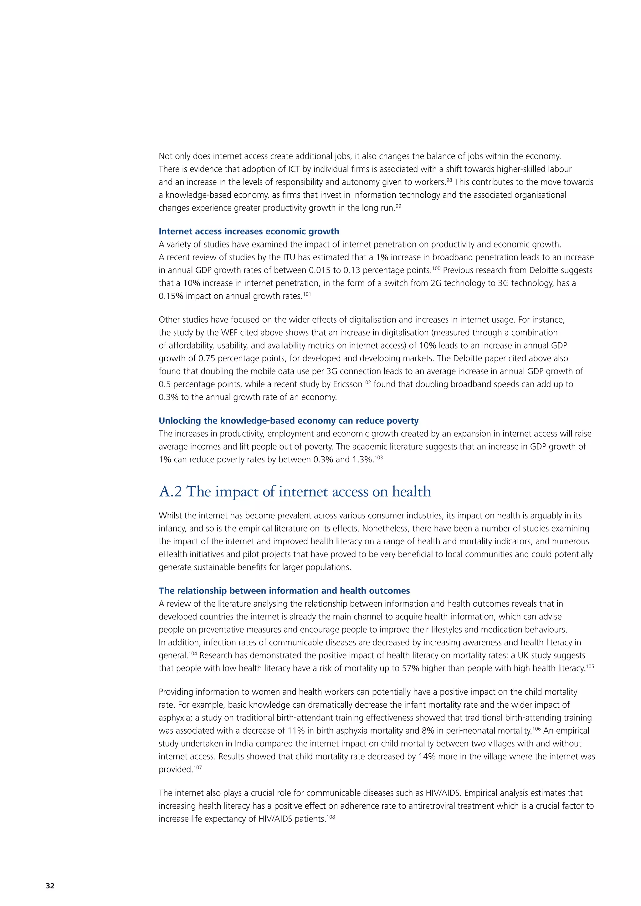 Not only does internet access create additional jobs, it also changes the balance of jobs within the economy.
There is evidence that adoption of ICT by individual ﬁrms is associated with a shift towards higher-skilled labour
and an increase in the levels of responsibility and autonomy given to workers.98 This contributes to the move towards
a knowledge-based economy, as ﬁrms that invest in information technology and the associated organisational
changes experience greater productivity growth in the long run.99
Internet access increases economic growth
A variety of studies have examined the impact of internet penetration on productivity and economic growth.
A recent review of studies by the ITU has estimated that a 1% increase in broadband penetration leads to an increase
in annual GDP growth rates of between 0.015 to 0.13 percentage points.100 Previous research from Deloitte suggests
that a 10% increase in internet penetration, in the form of a switch from 2G technology to 3G technology, has a
0.15% impact on annual growth rates.101
Other studies have focused on the wider effects of digitalisation and increases in internet usage. For instance,
the study by the WEF cited above shows that an increase in digitalisation (measured through a combination
of affordability, usability, and availability metrics on internet access) of 10% leads to an increase in annual GDP
growth of 0.75 percentage points, for developed and developing markets. The Deloitte paper cited above also
found that doubling the mobile data use per 3G connection leads to an average increase in annual GDP growth of
0.5 percentage points, while a recent study by Ericsson102 found that doubling broadband speeds can add up to
0.3% to the annual growth rate of an economy.
Unlocking the knowledge-based economy can reduce poverty
The increases in productivity, employment and economic growth created by an expansion in internet access will raise
average incomes and lift people out of poverty. The academic literature suggests that an increase in GDP growth of
1% can reduce poverty rates by between 0.3% and 1.3%.103

A.2 The impact of internet access on health
Whilst the internet has become prevalent across various consumer industries, its impact on health is arguably in its
infancy, and so is the empirical literature on its effects. Nonetheless, there have been a number of studies examining
the impact of the internet and improved health literacy on a range of health and mortality indicators, and numerous
eHealth initiatives and pilot projects that have proved to be very beneﬁcial to local communities and could potentially
generate sustainable beneﬁts for larger populations.
The relationship between information and health outcomes
A review of the literature analysing the relationship between information and health outcomes reveals that in
developed countries the internet is already the main channel to acquire health information, which can advise
people on preventative measures and encourage people to improve their lifestyles and medication behaviours.
In addition, infection rates of communicable diseases are decreased by increasing awareness and health literacy in
general.104 Research has demonstrated the positive impact of health literacy on mortality rates: a UK study suggests
that people with low health literacy have a risk of mortality up to 57% higher than people with high health literacy.105
Providing information to women and health workers can potentially have a positive impact on the child mortality
rate. For example, basic knowledge can dramatically decrease the infant mortality rate and the wider impact of
asphyxia; a study on traditional birth-attendant training effectiveness showed that traditional birth-attending training
was associated with a decrease of 11% in birth asphyxia mortality and 8% in peri-neonatal mortality.106 An empirical
study undertaken in India compared the internet impact on child mortality between two villages with and without
internet access. Results showed that child mortality rate decreased by 14% more in the village where the internet was
provided.107
The internet also plays a crucial role for communicable diseases such as HIV/AIDS. Empirical analysis estimates that
increasing health literacy has a positive effect on adherence rate to antiretroviral treatment which is a crucial factor to
increase life expectancy of HIV/AIDS patients.108

32

 