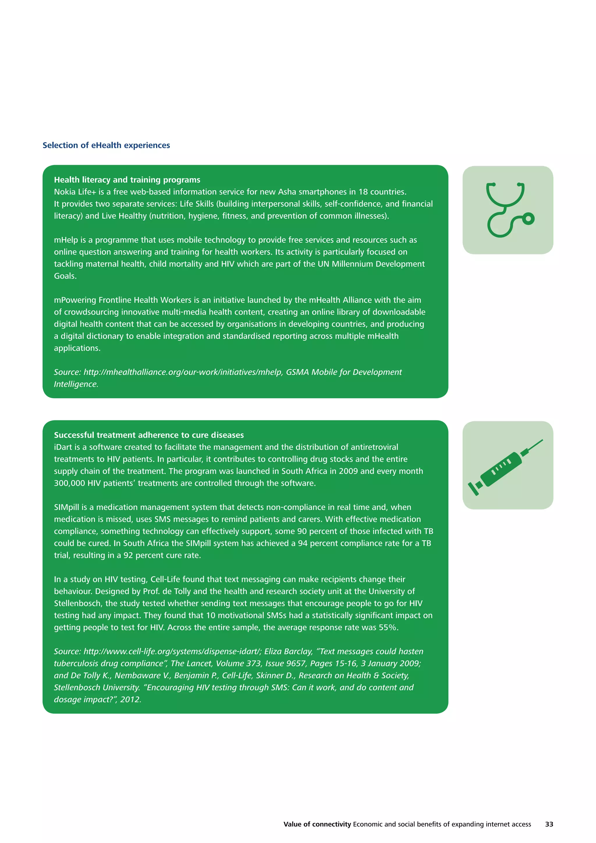 Selection of eHealth experiences

Health literacy and training programs
Nokia Life+ is a free web-based information service for new Asha smartphones in 18 countries.
It provides two separate services: Life Skills (building interpersonal skills, self-conﬁdence, and ﬁnancial
literacy) and Live Healthy (nutrition, hygiene, ﬁtness, and prevention of common illnesses).
mHelp is a programme that uses mobile technology to provide free services and resources such as
online question answering and training for health workers. Its activity is particularly focused on
tackling maternal health, child mortality and HIV which are part of the UN Millennium Development
Goals.
mPowering Frontline Health Workers is an initiative launched by the mHealth Alliance with the aim
of crowdsourcing innovative multi-media health content, creating an online library of downloadable
digital health content that can be accessed by organisations in developing countries, and producing
a digital dictionary to enable integration and standardised reporting across multiple mHealth
applications.
Source: http://mhealthalliance.org/our-work/initiatives/mhelp, GSMA Mobile for Development
Intelligence.

Successful treatment adherence to cure diseases
iDart is a software created to facilitate the management and the distribution of antiretroviral
treatments to HIV patients. In particular, it contributes to controlling drug stocks and the entire
supply chain of the treatment. The program was launched in South Africa in 2009 and every month
300,000 HIV patients’ treatments are controlled through the software.
SIMpill is a medication management system that detects non-compliance in real time and, when
medication is missed, uses SMS messages to remind patients and carers. With effective medication
compliance, something technology can effectively support, some 90 percent of those infected with TB
could be cured. In South Africa the SIMpill system has achieved a 94 percent compliance rate for a TB
trial, resulting in a 92 percent cure rate.
In a study on HIV testing, Cell-Life found that text messaging can make recipients change their
behaviour. Designed by Prof. de Tolly and the health and research society unit at the University of
Stellenbosch, the study tested whether sending text messages that encourage people to go for HIV
testing had any impact. They found that 10 motivational SMSs had a statistically signiﬁcant impact on
getting people to test for HIV. Across the entire sample, the average response rate was 55%.
Source: http://www.cell-life.org/systems/dispense-idart/; Eliza Barclay, “Text messages could hasten
tuberculosis drug compliance”, The Lancet, Volume 373, Issue 9657, Pages 15-16, 3 January 2009;
and De Tolly K., Nembaware V., Benjamin P., Cell-Life, Skinner D., Research on Health & Society,
Stellenbosch University. “Encouraging HIV testing through SMS: Can it work, and do content and
dosage impact?”, 2012.

Value of connectivity Economic and social beneﬁts of expanding internet access

33

 
