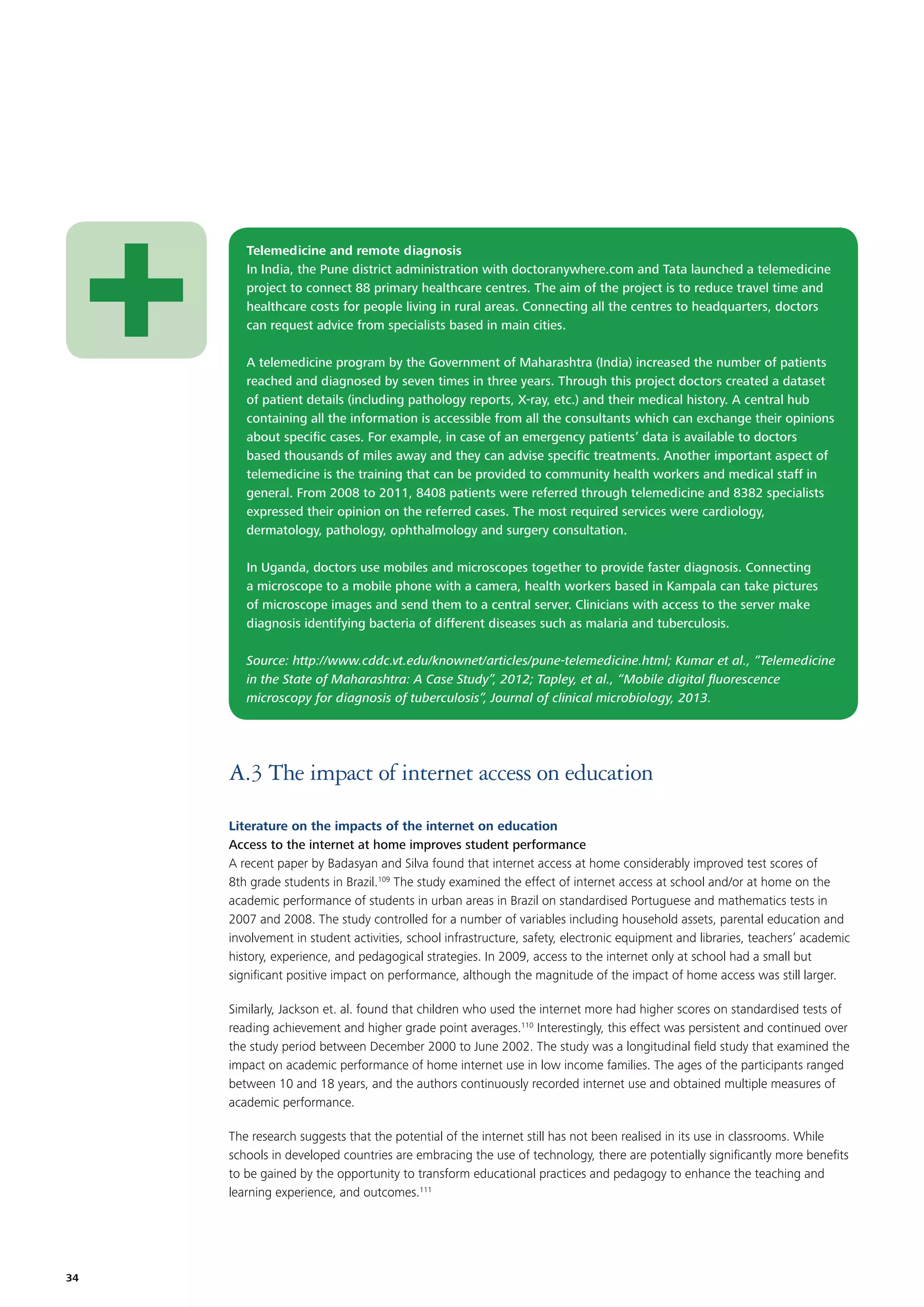 Telemedicine and remote diagnosis
In India, the Pune district administration with doctoranywhere.com and Tata launched a telemedicine
project to connect 88 primary healthcare centres. The aim of the project is to reduce travel time and
healthcare costs for people living in rural areas. Connecting all the centres to headquarters, doctors
can request advice from specialists based in main cities.
A telemedicine program by the Government of Maharashtra (India) increased the number of patients
reached and diagnosed by seven times in three years. Through this project doctors created a dataset
of patient details (including pathology reports, X-ray, etc.) and their medical history. A central hub
containing all the information is accessible from all the consultants which can exchange their opinions
about speciﬁc cases. For example, in case of an emergency patients’ data is available to doctors
based thousands of miles away and they can advise speciﬁc treatments. Another important aspect of
telemedicine is the training that can be provided to community health workers and medical staff in
general. From 2008 to 2011, 8408 patients were referred through telemedicine and 8382 specialists
expressed their opinion on the referred cases. The most required services were cardiology,
dermatology, pathology, ophthalmology and surgery consultation.
In Uganda, doctors use mobiles and microscopes together to provide faster diagnosis. Connecting
a microscope to a mobile phone with a camera, health workers based in Kampala can take pictures
of microscope images and send them to a central server. Clinicians with access to the server make
diagnosis identifying bacteria of different diseases such as malaria and tuberculosis.
Source: http://www.cddc.vt.edu/knownet/articles/pune-telemedicine.html; Kumar et al., “Telemedicine
in the State of Maharashtra: A Case Study”, 2012; Tapley, et al., “Mobile digital ﬂuorescence
microscopy for diagnosis of tuberculosis”, Journal of clinical microbiology, 2013.

A.3 The impact of internet access on education
Literature on the impacts of the internet on education
Access to the internet at home improves student performance
A recent paper by Badasyan and Silva found that internet access at home considerably improved test scores of
8th grade students in Brazil.109 The study examined the effect of internet access at school and/or at home on the
academic performance of students in urban areas in Brazil on standardised Portuguese and mathematics tests in
2007 and 2008. The study controlled for a number of variables including household assets, parental education and
involvement in student activities, school infrastructure, safety, electronic equipment and libraries, teachers’ academic
history, experience, and pedagogical strategies. In 2009, access to the internet only at school had a small but
signiﬁcant positive impact on performance, although the magnitude of the impact of home access was still larger.
Similarly, Jackson et. al. found that children who used the internet more had higher scores on standardised tests of
reading achievement and higher grade point averages.110 Interestingly, this effect was persistent and continued over
the study period between December 2000 to June 2002. The study was a longitudinal ﬁeld study that examined the
impact on academic performance of home internet use in low income families. The ages of the participants ranged
between 10 and 18 years, and the authors continuously recorded internet use and obtained multiple measures of
academic performance.
The research suggests that the potential of the internet still has not been realised in its use in classrooms. While
schools in developed countries are embracing the use of technology, there are potentially signiﬁcantly more beneﬁts
to be gained by the opportunity to transform educational practices and pedagogy to enhance the teaching and
learning experience, and outcomes.111

34

 