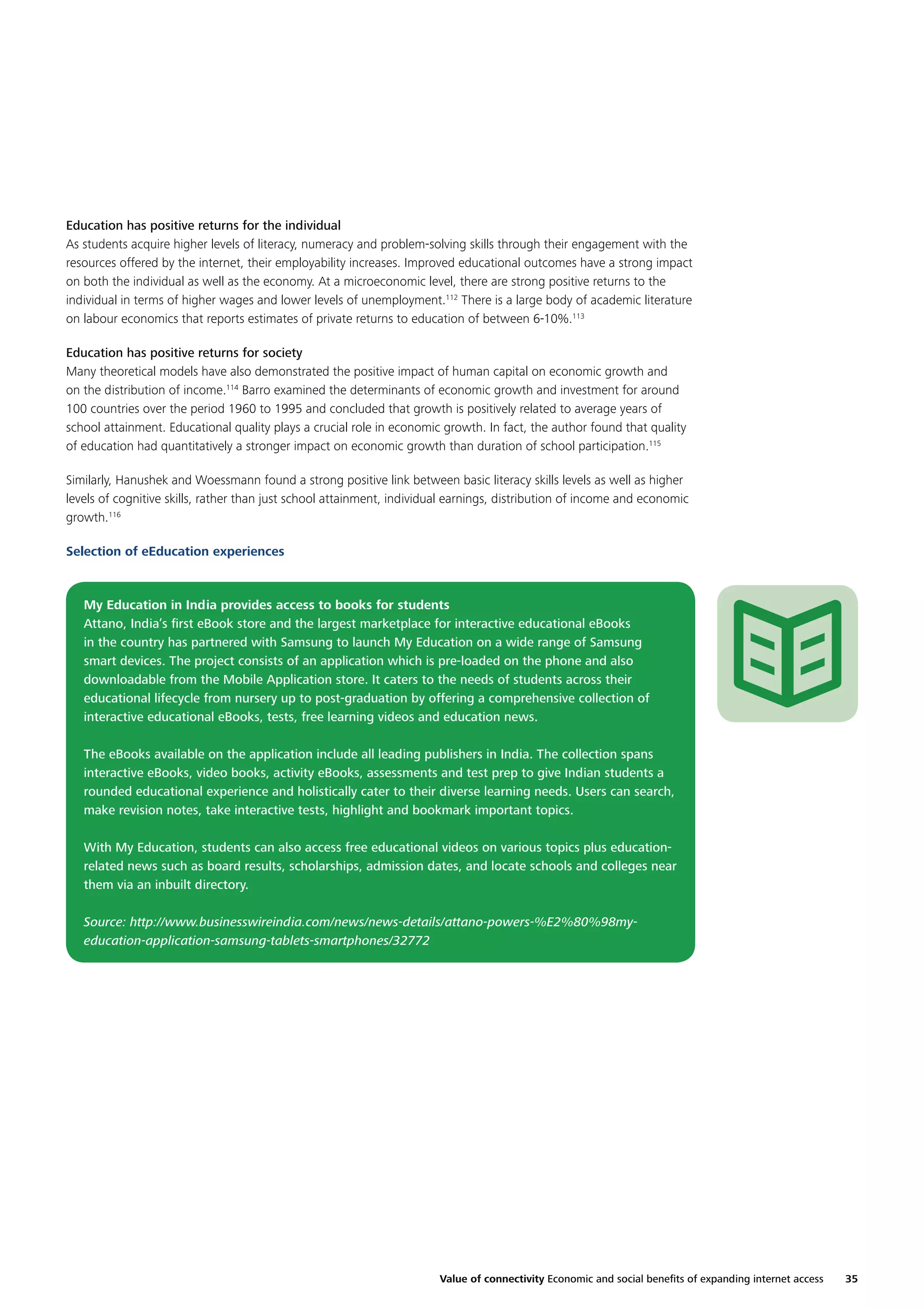 Education has positive returns for the individual
As students acquire higher levels of literacy, numeracy and problem-solving skills through their engagement with the
resources offered by the internet, their employability increases. Improved educational outcomes have a strong impact
on both the individual as well as the economy. At a microeconomic level, there are strong positive returns to the
individual in terms of higher wages and lower levels of unemployment.112 There is a large body of academic literature
on labour economics that reports estimates of private returns to education of between 6-10%.113
Education has positive returns for society
Many theoretical models have also demonstrated the positive impact of human capital on economic growth and
on the distribution of income.114 Barro examined the determinants of economic growth and investment for around
100 countries over the period 1960 to 1995 and concluded that growth is positively related to average years of
school attainment. Educational quality plays a crucial role in economic growth. In fact, the author found that quality
of education had quantitatively a stronger impact on economic growth than duration of school participation.115
Similarly, Hanushek and Woessmann found a strong positive link between basic literacy skills levels as well as higher
levels of cognitive skills, rather than just school attainment, individual earnings, distribution of income and economic
growth.116
Selection of eEducation experiences

My Education in India provides access to books for students
Attano, India’s ﬁrst eBook store and the largest marketplace for interactive educational eBooks
in the country has partnered with Samsung to launch My Education on a wide range of Samsung
smart devices. The project consists of an application which is pre-loaded on the phone and also
downloadable from the Mobile Application store. It caters to the needs of students across their
educational lifecycle from nursery up to post-graduation by offering a comprehensive collection of
interactive educational eBooks, tests, free learning videos and education news.
The eBooks available on the application include all leading publishers in India. The collection spans
interactive eBooks, video books, activity eBooks, assessments and test prep to give Indian students a
rounded educational experience and holistically cater to their diverse learning needs. Users can search,
make revision notes, take interactive tests, highlight and bookmark important topics.
With My Education, students can also access free educational videos on various topics plus educationrelated news such as board results, scholarships, admission dates, and locate schools and colleges near
them via an inbuilt directory.
Source: http://www.businesswireindia.com/news/news-details/attano-powers-%E2%80%98myeducation-application-samsung-tablets-smartphones/32772

Value of connectivity Economic and social beneﬁts of expanding internet access

35

 