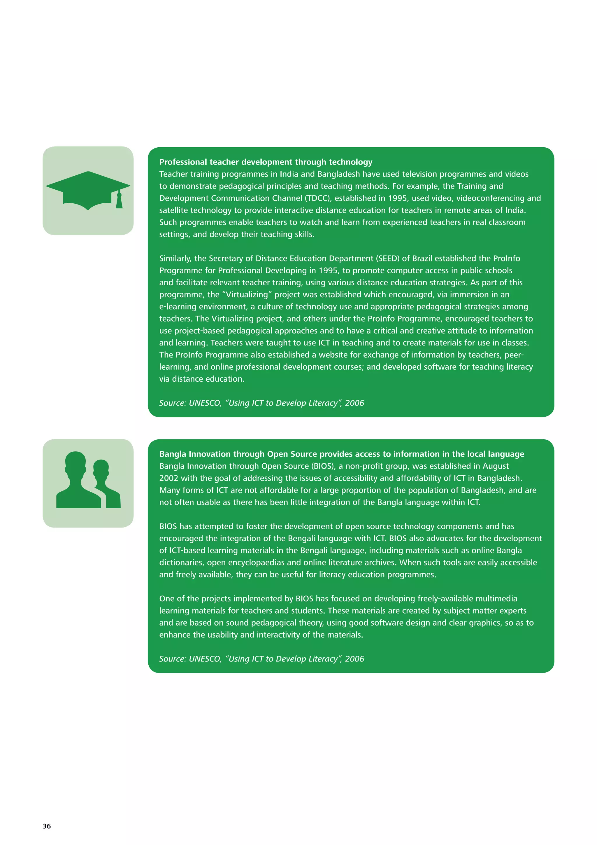 Professional teacher development through technology
Teacher training programmes in India and Bangladesh have used television programmes and videos
to demonstrate pedagogical principles and teaching methods. For example, the Training and
Development Communication Channel (TDCC), established in 1995, used video, videoconferencing and
satellite technology to provide interactive distance education for teachers in remote areas of India.
Such programmes enable teachers to watch and learn from experienced teachers in real classroom
settings, and develop their teaching skills.
Similarly, the Secretary of Distance Education Department (SEED) of Brazil established the ProInfo
Programme for Professional Developing in 1995, to promote computer access in public schools
and facilitate relevant teacher training, using various distance education strategies. As part of this
programme, the “Virtualizing” project was established which encouraged, via immersion in an
e-learning environment, a culture of technology use and appropriate pedagogical strategies among
teachers. The Virtualizing project, and others under the ProInfo Programme, encouraged teachers to
use project-based pedagogical approaches and to have a critical and creative attitude to information
and learning. Teachers were taught to use ICT in teaching and to create materials for use in classes.
The ProInfo Programme also established a website for exchange of information by teachers, peerlearning, and online professional development courses; and developed software for teaching literacy
via distance education.
Source: UNESCO, “Using ICT to Develop Literacy”, 2006

Bangla Innovation through Open Source provides access to information in the local language
Bangla Innovation through Open Source (BIOS), a non-proﬁt group, was established in August
2002 with the goal of addressing the issues of accessibility and affordability of ICT in Bangladesh.
Many forms of ICT are not affordable for a large proportion of the population of Bangladesh, and are
not often usable as there has been little integration of the Bangla language within ICT.
BIOS has attempted to foster the development of open source technology components and has
encouraged the integration of the Bengali language with ICT. BIOS also advocates for the development
of ICT-based learning materials in the Bengali language, including materials such as online Bangla
dictionaries, open encyclopaedias and online literature archives. When such tools are easily accessible
and freely available, they can be useful for literacy education programmes.
One of the projects implemented by BIOS has focused on developing freely-available multimedia
learning materials for teachers and students. These materials are created by subject matter experts
and are based on sound pedagogical theory, using good software design and clear graphics, so as to
enhance the usability and interactivity of the materials.
Source: UNESCO, “Using ICT to Develop Literacy”, 2006

36

 