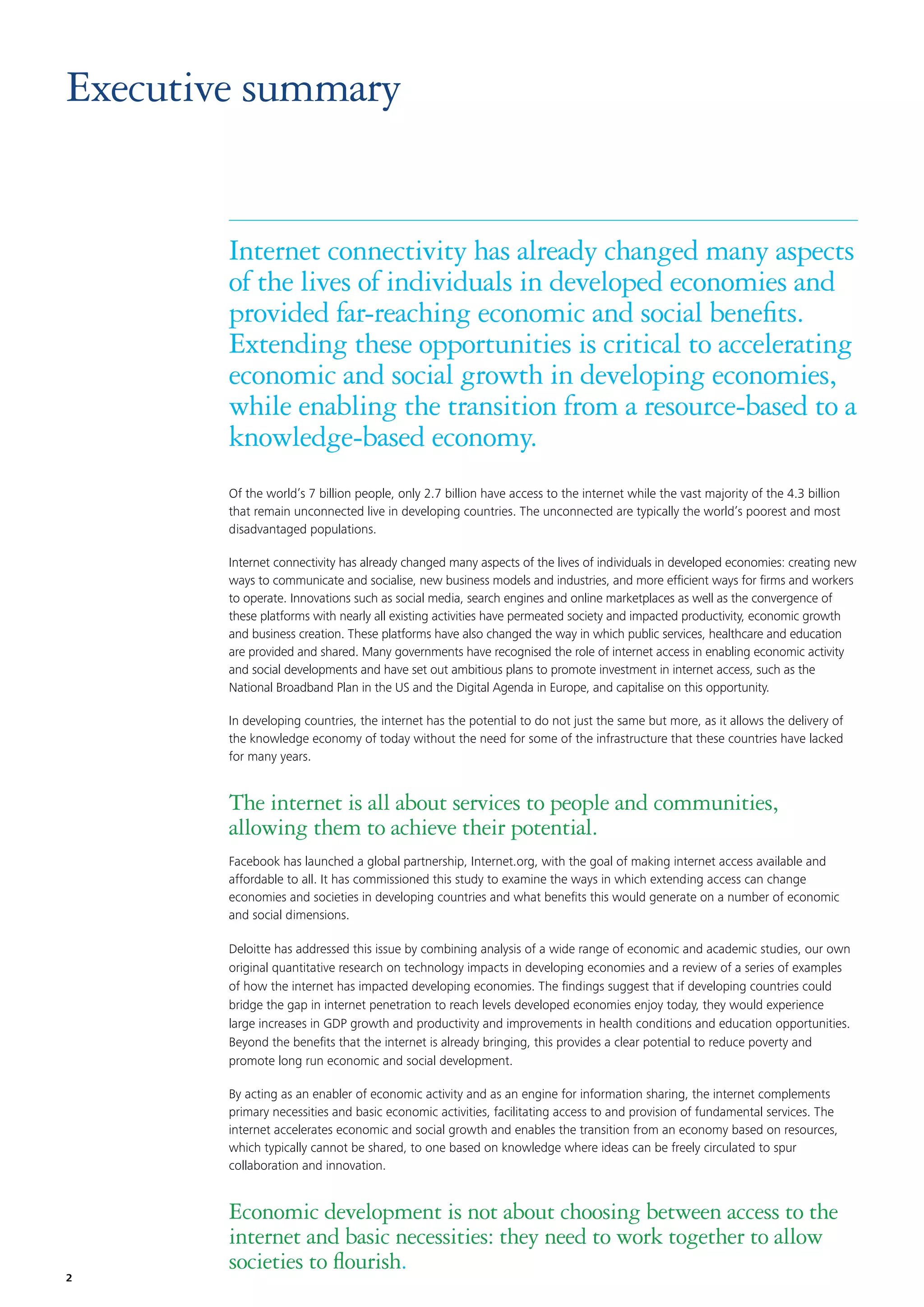 Executive summary

Internet connectivity has already changed many aspects
of the lives of individuals in developed economies and
provided far-reaching economic and social beneﬁts.
Extending these opportunities is critical to accelerating
economic and social growth in developing economies,
while enabling the transition from a resource-based to a
knowledge-based economy.
Of the world’s 7 billion people, only 2.7 billion have access to the internet while the vast majority of the 4.3 billion
that remain unconnected live in developing countries. The unconnected are typically the world’s poorest and most
disadvantaged populations.
Internet connectivity has already changed many aspects of the lives of individuals in developed economies: creating new
ways to communicate and socialise, new business models and industries, and more efﬁcient ways for ﬁrms and workers
to operate. Innovations such as social media, search engines and online marketplaces as well as the convergence of
these platforms with nearly all existing activities have permeated society and impacted productivity, economic growth
and business creation. These platforms have also changed the way in which public services, healthcare and education
are provided and shared. Many governments have recognised the role of internet access in enabling economic activity
and social developments and have set out ambitious plans to promote investment in internet access, such as the
National Broadband Plan in the US and the Digital Agenda in Europe, and capitalise on this opportunity.
In developing countries, the internet has the potential to do not just the same but more, as it allows the delivery of
the knowledge economy of today without the need for some of the infrastructure that these countries have lacked
for many years.

The internet is all about services to people and communities,
allowing them to achieve their potential.
Facebook has launched a global partnership, Internet.org, with the goal of making internet access available and
affordable to all. It has commissioned this study to examine the ways in which extending access can change
economies and societies in developing countries and what beneﬁts this would generate on a number of economic
and social dimensions.
Deloitte has addressed this issue by combining analysis of a wide range of economic and academic studies, our own
original quantitative research on technology impacts in developing economies and a review of a series of examples
of how the internet has impacted developing economies. The ﬁndings suggest that if developing countries could
bridge the gap in internet penetration to reach levels developed economies enjoy today, they would experience
large increases in GDP growth and productivity and improvements in health conditions and education opportunities.
Beyond the beneﬁts that the internet is already bringing, this provides a clear potential to reduce poverty and
promote long run economic and social development.
By acting as an enabler of economic activity and as an engine for information sharing, the internet complements
primary necessities and basic economic activities, facilitating access to and provision of fundamental services. The
internet accelerates economic and social growth and enables the transition from an economy based on resources,
which typically cannot be shared, to one based on knowledge where ideas can be freely circulated to spur
collaboration and innovation.

2

Economic development is not about choosing between access to the
internet and basic necessities: they need to work together to allow
societies to ﬂourish.

 