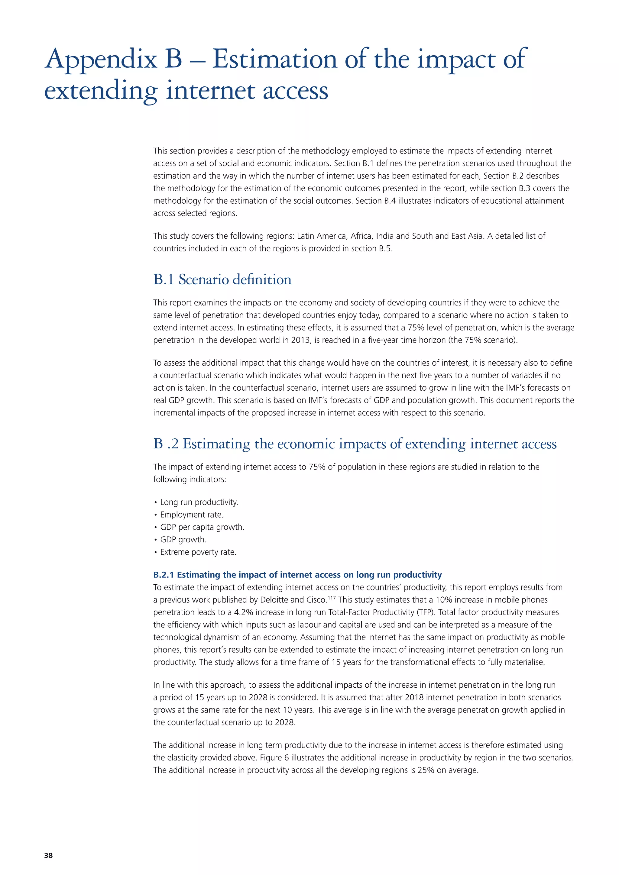 Appendix B – Estimation of the impact of
extending internet access
This section provides a description of the methodology employed to estimate the impacts of extending internet
access on a set of social and economic indicators. Section B.1 deﬁnes the penetration scenarios used throughout the
estimation and the way in which the number of internet users has been estimated for each, Section B.2 describes
the methodology for the estimation of the economic outcomes presented in the report, while section B.3 covers the
methodology for the estimation of the social outcomes. Section B.4 illustrates indicators of educational attainment
across selected regions.
This study covers the following regions: Latin America, Africa, India and South and East Asia. A detailed list of
countries included in each of the regions is provided in section B.5.

B.1 Scenario deﬁnition
This report examines the impacts on the economy and society of developing countries if they were to achieve the
same level of penetration that developed countries enjoy today, compared to a scenario where no action is taken to
extend internet access. In estimating these effects, it is assumed that a 75% level of penetration, which is the average
penetration in the developed world in 2013, is reached in a ﬁve-year time horizon (the 75% scenario).
To assess the additional impact that this change would have on the countries of interest, it is necessary also to deﬁne
a counterfactual scenario which indicates what would happen in the next ﬁve years to a number of variables if no
action is taken. In the counterfactual scenario, internet users are assumed to grow in line with the IMF’s forecasts on
real GDP growth. This scenario is based on IMF’s forecasts of GDP and population growth. This document reports the
incremental impacts of the proposed increase in internet access with respect to this scenario.

B .2 Estimating the economic impacts of extending internet access
The impact of extending internet access to 75% of population in these regions are studied in relation to the
following indicators:
• Long run productivity.
• Employment rate.
• GDP per capita growth.
• GDP growth.
• Extreme poverty rate.
B.2.1 Estimating the impact of internet access on long run productivity
To estimate the impact of extending internet access on the countries’ productivity, this report employs results from
a previous work published by Deloitte and Cisco.117 This study estimates that a 10% increase in mobile phones
penetration leads to a 4.2% increase in long run Total-Factor Productivity (TFP). Total factor productivity measures
the efﬁciency with which inputs such as labour and capital are used and can be interpreted as a measure of the
technological dynamism of an economy. Assuming that the internet has the same impact on productivity as mobile
phones, this report’s results can be extended to estimate the impact of increasing internet penetration on long run
productivity. The study allows for a time frame of 15 years for the transformational effects to fully materialise.
In line with this approach, to assess the additional impacts of the increase in internet penetration in the long run
a period of 15 years up to 2028 is considered. It is assumed that after 2018 internet penetration in both scenarios
grows at the same rate for the next 10 years. This average is in line with the average penetration growth applied in
the counterfactual scenario up to 2028.
The additional increase in long term productivity due to the increase in internet access is therefore estimated using
the elasticity provided above. Figure 6 illustrates the additional increase in productivity by region in the two scenarios.
The additional increase in productivity across all the developing regions is 25% on average.

38

 