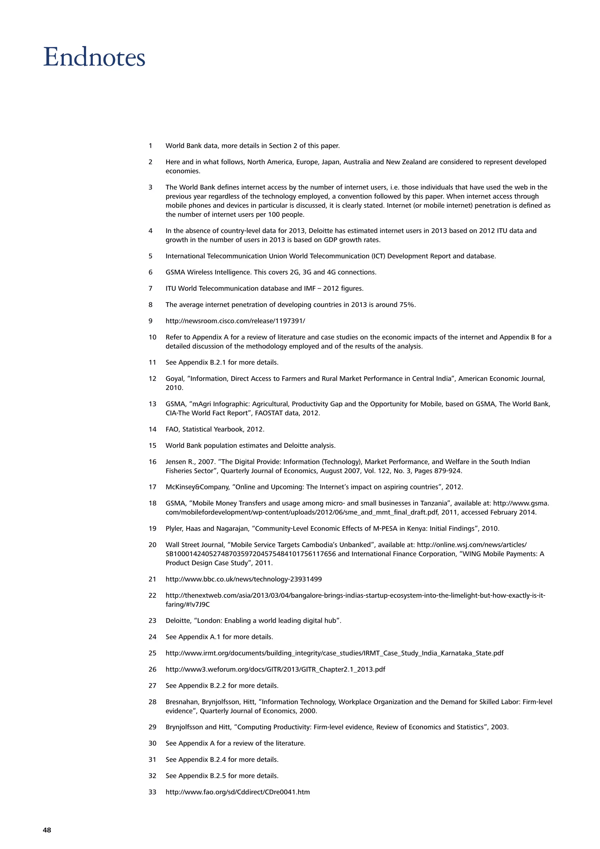 Endnotes
1
2

Here and in what follows, North America, Europe, Japan, Australia and New Zealand are considered to represent developed
economies.

3

The World Bank deﬁnes internet access by the number of internet users, i.e. those individuals that have used the web in the
previous year regardless of the technology employed, a convention followed by this paper. When internet access through
mobile phones and devices in particular is discussed, it is clearly stated. Internet (or mobile internet) penetration is deﬁned as
the number of internet users per 100 people.

4

In the absence of country-level data for 2013, Deloitte has estimated internet users in 2013 based on 2012 ITU data and
growth in the number of users in 2013 is based on GDP growth rates.

5

International Telecommunication Union World Telecommunication (ICT) Development Report and database.

6

GSMA Wireless Intelligence. This covers 2G, 3G and 4G connections.

7

ITU World Telecommunication database and IMF – 2012 ﬁgures.

8

The average internet penetration of developing countries in 2013 is around 75%.

9

http://newsroom.cisco.com/release/1197391/

10

Refer to Appendix A for a review of literature and case studies on the economic impacts of the internet and Appendix B for a
detailed discussion of the methodology employed and of the results of the analysis.

11

See Appendix B.2.1 for more details.

12

Goyal, “Information, Direct Access to Farmers and Rural Market Performance in Central India”, American Economic Journal,
2010.

13

GSMA, “mAgri Infographic: Agricultural, Productivity Gap and the Opportunity for Mobile, based on GSMA, The World Bank,
CIA-The World Fact Report”, FAOSTAT data, 2012.

14

FAO, Statistical Yearbook, 2012.

15

World Bank population estimates and Deloitte analysis.

16

Jensen R., 2007. “The Digital Provide: Information (Technology), Market Performance, and Welfare in the South Indian
Fisheries Sector”, Quarterly Journal of Economics, August 2007, Vol. 122, No. 3, Pages 879-924.

17

McKinsey&Company, “Online and Upcoming: The Internet’s impact on aspiring countries”, 2012.

18

GSMA, “Mobile Money Transfers and usage among micro- and small businesses in Tanzania”, available at: http://www.gsma.
com/mobilefordevelopment/wp-content/uploads/2012/06/sme_and_mmt_ﬁnal_draft.pdf, 2011, accessed February 2014.

19

Plyler, Haas and Nagarajan, “Community-Level Economic Effects of M-PESA in Kenya: Initial Findings”, 2010.

20

Wall Street Journal, “Mobile Service Targets Cambodia’s Unbanked”, available at: http://online.wsj.com/news/articles/
SB10001424052748703597204575484101756117656 and International Finance Corporation, “WING Mobile Payments: A
Product Design Case Study”, 2011.

21

http://www.bbc.co.uk/news/technology-23931499

22

http://thenextweb.com/asia/2013/03/04/bangalore-brings-indias-startup-ecosystem-into-the-limelight-but-how-exactly-is-itfaring/#!v7J9C

23

Deloitte, “London: Enabling a world leading digital hub”.

24

See Appendix A.1 for more details.

25

http://www.irmt.org/documents/building_integrity/case_studies/IRMT_Case_Study_India_Karnataka_State.pdf

26

http://www3.weforum.org/docs/GITR/2013/GITR_Chapter2.1_2013.pdf

27

See Appendix B.2.2 for more details.

28

Bresnahan, Brynjolfsson, Hitt, “Information Technology, Workplace Organization and the Demand for Skilled Labor: Firm-level
evidence”, Quarterly Journal of Economics, 2000.

29

Brynjolfsson and Hitt, “Computing Productivity: Firm-level evidence, Review of Economics and Statistics”, 2003.

30

See Appendix A for a review of the literature.

31

See Appendix B.2.4 for more details.

32

See Appendix B.2.5 for more details.

33

48

World Bank data, more details in Section 2 of this paper.

http://www.fao.org/sd/Cddirect/CDre0041.htm

 