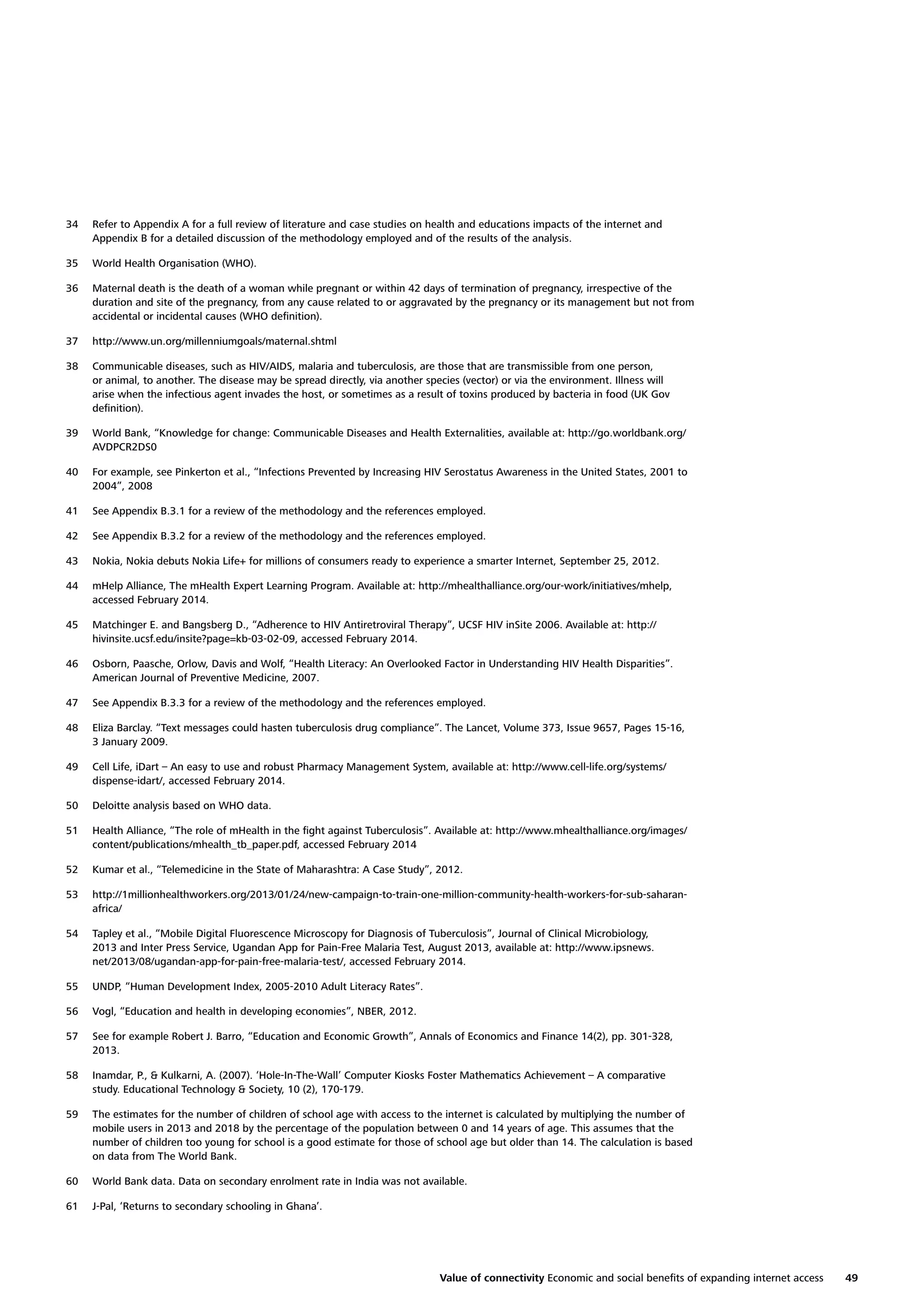 34

Refer to Appendix A for a full review of literature and case studies on health and educations impacts of the internet and
Appendix B for a detailed discussion of the methodology employed and of the results of the analysis.

35

World Health Organisation (WHO).

36

Maternal death is the death of a woman while pregnant or within 42 days of termination of pregnancy, irrespective of the
duration and site of the pregnancy, from any cause related to or aggravated by the pregnancy or its management but not from
accidental or incidental causes (WHO deﬁnition).

37

http://www.un.org/millenniumgoals/maternal.shtml

38

Communicable diseases, such as HIV/AIDS, malaria and tuberculosis, are those that are transmissible from one person,
or animal, to another. The disease may be spread directly, via another species (vector) or via the environment. Illness will
arise when the infectious agent invades the host, or sometimes as a result of toxins produced by bacteria in food (UK Gov
deﬁnition).

39

World Bank, “Knowledge for change: Communicable Diseases and Health Externalities, available at: http://go.worldbank.org/
AVDPCR2DS0

40

For example, see Pinkerton et al., “Infections Prevented by Increasing HIV Serostatus Awareness in the United States, 2001 to
2004”, 2008

41

See Appendix B.3.1 for a review of the methodology and the references employed.

42

See Appendix B.3.2 for a review of the methodology and the references employed.

43

Nokia, Nokia debuts Nokia Life+ for millions of consumers ready to experience a smarter Internet, September 25, 2012.

44

mHelp Alliance, The mHealth Expert Learning Program. Available at: http://mhealthalliance.org/our-work/initiatives/mhelp,
accessed February 2014.

45

Matchinger E. and Bangsberg D., “Adherence to HIV Antiretroviral Therapy”, UCSF HIV inSite 2006. Available at: http://
hivinsite.ucsf.edu/insite?page=kb-03-02-09, accessed February 2014.

46

Osborn, Paasche, Orlow, Davis and Wolf, “Health Literacy: An Overlooked Factor in Understanding HIV Health Disparities”.
American Journal of Preventive Medicine, 2007.

47

See Appendix B.3.3 for a review of the methodology and the references employed.

48

Eliza Barclay. “Text messages could hasten tuberculosis drug compliance”. The Lancet, Volume 373, Issue 9657, Pages 15-16,
3 January 2009.

49

Cell Life, iDart – An easy to use and robust Pharmacy Management System, available at: http://www.cell-life.org/systems/
dispense-idart/, accessed February 2014.

50

Deloitte analysis based on WHO data.

51

Health Alliance, “The role of mHealth in the ﬁght against Tuberculosis”. Available at: http://www.mhealthalliance.org/images/
content/publications/mhealth_tb_paper.pdf, accessed February 2014

52

Kumar et al., “Telemedicine in the State of Maharashtra: A Case Study”, 2012.

53

http://1millionhealthworkers.org/2013/01/24/new-campaign-to-train-one-million-community-health-workers-for-sub-saharanafrica/

54

Tapley et al., “Mobile Digital Fluorescence Microscopy for Diagnosis of Tuberculosis”, Journal of Clinical Microbiology,
2013 and Inter Press Service, Ugandan App for Pain-Free Malaria Test, August 2013, available at: http://www.ipsnews.
net/2013/08/ugandan-app-for-pain-free-malaria-test/, accessed February 2014.

55

UNDP, “Human Development Index, 2005-2010 Adult Literacy Rates”.

56

Vogl, “Education and health in developing economies”, NBER, 2012.

57

See for example Robert J. Barro, “Education and Economic Growth”, Annals of Economics and Finance 14(2), pp. 301-328,
2013.

58

Inamdar, P., & Kulkarni, A. (2007). ‘Hole-In-The-Wall’ Computer Kiosks Foster Mathematics Achievement – A comparative
study. Educational Technology & Society, 10 (2), 170-179.

59

The estimates for the number of children of school age with access to the internet is calculated by multiplying the number of
mobile users in 2013 and 2018 by the percentage of the population between 0 and 14 years of age. This assumes that the
number of children too young for school is a good estimate for those of school age but older than 14. The calculation is based
on data from The World Bank.

60

World Bank data. Data on secondary enrolment rate in India was not available.

61

J-Pal, ‘Returns to secondary schooling in Ghana’.

Value of connectivity Economic and social beneﬁts of expanding internet access

49

 