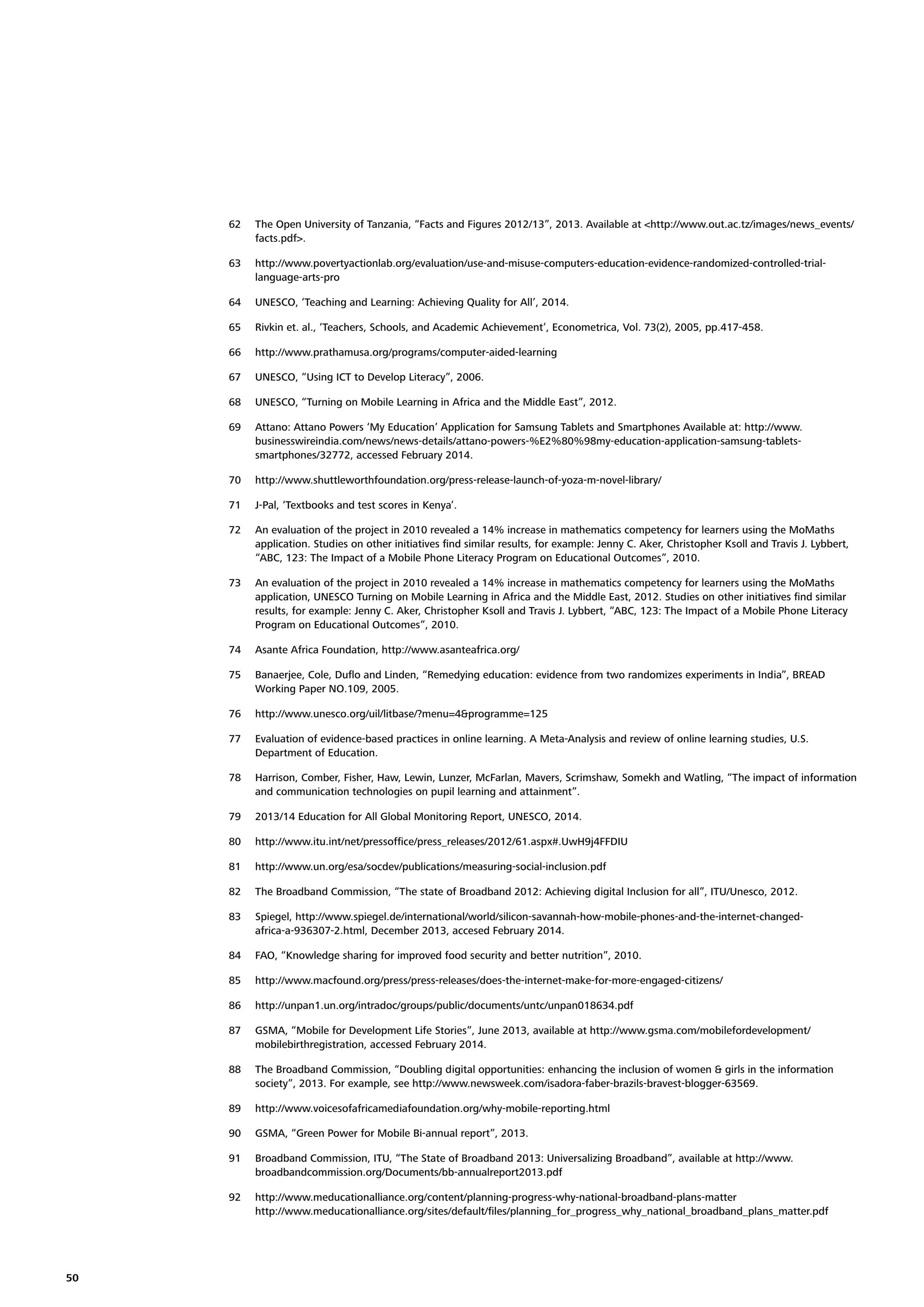 62
63

http://www.povertyactionlab.org/evaluation/use-and-misuse-computers-education-evidence-randomized-controlled-triallanguage-arts-pro

64

UNESCO, ‘Teaching and Learning: Achieving Quality for All’, 2014.

65

Rivkin et. al., ‘Teachers, Schools, and Academic Achievement’, Econometrica, Vol. 73(2), 2005, pp.417-458.

66

http://www.prathamusa.org/programs/computer-aided-learning

67

UNESCO, “Using ICT to Develop Literacy”, 2006.

68

UNESCO, “Turning on Mobile Learning in Africa and the Middle East”, 2012.

69

Attano: Attano Powers ‘My Education’ Application for Samsung Tablets and Smartphones Available at: http://www.
businesswireindia.com/news/news-details/attano-powers-%E2%80%98my-education-application-samsung-tabletssmartphones/32772, accessed February 2014.

70

http://www.shuttleworthfoundation.org/press-release-launch-of-yoza-m-novel-library/

71

J-Pal, ‘Textbooks and test scores in Kenya’.

72

An evaluation of the project in 2010 revealed a 14% increase in mathematics competency for learners using the MoMaths
application. Studies on other initiatives ﬁnd similar results, for example: Jenny C. Aker, Christopher Ksoll and Travis J. Lybbert,
“ABC, 123: The Impact of a Mobile Phone Literacy Program on Educational Outcomes”, 2010.

73

An evaluation of the project in 2010 revealed a 14% increase in mathematics competency for learners using the MoMaths
application, UNESCO Turning on Mobile Learning in Africa and the Middle East, 2012. Studies on other initiatives ﬁnd similar
results, for example: Jenny C. Aker, Christopher Ksoll and Travis J. Lybbert, “ABC, 123: The Impact of a Mobile Phone Literacy
Program on Educational Outcomes”, 2010.

74

Asante Africa Foundation, http://www.asanteafrica.org/

75

Banaerjee, Cole, Duﬂo and Linden, “Remedying education: evidence from two randomizes experiments in India”, BREAD
Working Paper NO.109, 2005.

76

http://www.unesco.org/uil/litbase/?menu=4&programme=125

77

Evaluation of evidence-based practices in online learning. A Meta-Analysis and review of online learning studies, U.S.
Department of Education.

78

Harrison, Comber, Fisher, Haw, Lewin, Lunzer, McFarlan, Mavers, Scrimshaw, Somekh and Watling, “The impact of information
and communication technologies on pupil learning and attainment”.

79

2013/14 Education for All Global Monitoring Report, UNESCO, 2014.

80

http://www.itu.int/net/pressofﬁce/press_releases/2012/61.aspx#.UwH9j4FFDIU

81

http://www.un.org/esa/socdev/publications/measuring-social-inclusion.pdf

82

The Broadband Commission, “The state of Broadband 2012: Achieving digital Inclusion for all”, ITU/Unesco, 2012.

83

Spiegel, http://www.spiegel.de/international/world/silicon-savannah-how-mobile-phones-and-the-internet-changedafrica-a-936307-2.html, December 2013, accesed February 2014.

84

FAO, “Knowledge sharing for improved food security and better nutrition”, 2010.

85

http://www.macfound.org/press/press-releases/does-the-internet-make-for-more-engaged-citizens/

86

http://unpan1.un.org/intradoc/groups/public/documents/untc/unpan018634.pdf

87

GSMA, “Mobile for Development Life Stories”, June 2013, available at http://www.gsma.com/mobilefordevelopment/
mobilebirthregistration, accessed February 2014.

88

The Broadband Commission, “Doubling digital opportunities: enhancing the inclusion of women & girls in the information
society”, 2013. For example, see http://www.newsweek.com/isadora-faber-brazils-bravest-blogger-63569.

89

http://www.voicesofafricamediafoundation.org/why-mobile-reporting.html

90

GSMA, “Green Power for Mobile Bi-annual report”, 2013.

91

Broadband Commission, ITU, “The State of Broadband 2013: Universalizing Broadband”, available at http://www.
broadbandcommission.org/Documents/bb-annualreport2013.pdf

92

50

The Open University of Tanzania, “Facts and Figures 2012/13”, 2013. Available at <http://www.out.ac.tz/images/news_events/
facts.pdf>.

http://www.meducationalliance.org/content/planning-progress-why-national-broadband-plans-matter
http://www.meducationalliance.org/sites/default/ﬁles/planning_for_progress_why_national_broadband_plans_matter.pdf

 
