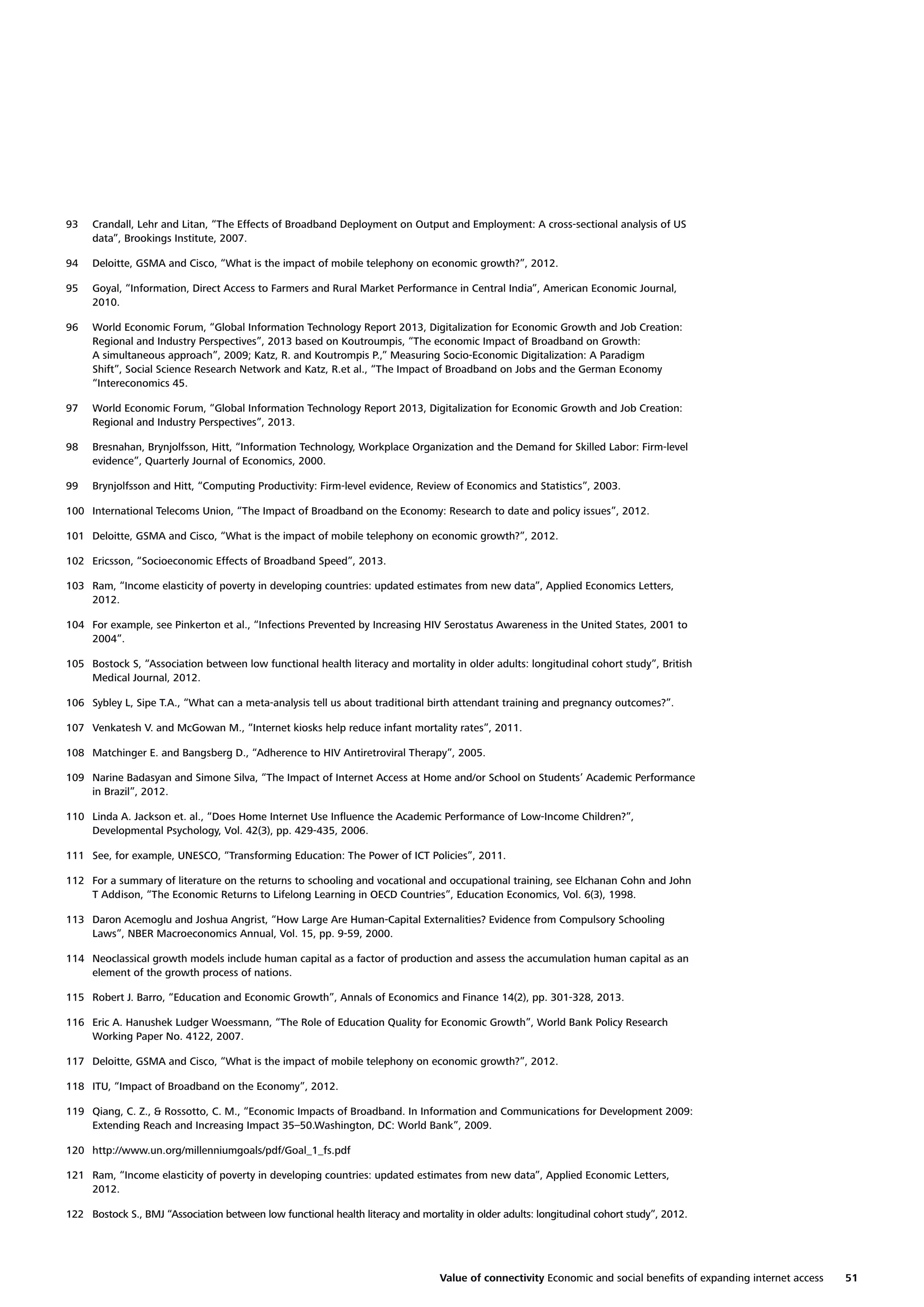 93

Crandall, Lehr and Litan, “The Effects of Broadband Deployment on Output and Employment: A cross-sectional analysis of US
data”, Brookings Institute, 2007.

94

Deloitte, GSMA and Cisco, “What is the impact of mobile telephony on economic growth?”, 2012.

95

Goyal, “Information, Direct Access to Farmers and Rural Market Performance in Central India”, American Economic Journal,
2010.

96

World Economic Forum, “Global Information Technology Report 2013, Digitalization for Economic Growth and Job Creation:
Regional and Industry Perspectives”, 2013 based on Koutroumpis, “The economic Impact of Broadband on Growth:
A simultaneous approach”, 2009; Katz, R. and Koutrompis P.,” Measuring Socio-Economic Digitalization: A Paradigm
Shift”, Social Science Research Network and Katz, R.et al., “The Impact of Broadband on Jobs and the German Economy
“Intereconomics 45.

97

World Economic Forum, “Global Information Technology Report 2013, Digitalization for Economic Growth and Job Creation:
Regional and Industry Perspectives”, 2013.

98

Bresnahan, Brynjolfsson, Hitt, “Information Technology, Workplace Organization and the Demand for Skilled Labor: Firm-level
evidence”, Quarterly Journal of Economics, 2000.

99

Brynjolfsson and Hitt, “Computing Productivity: Firm-level evidence, Review of Economics and Statistics”, 2003.

100 International Telecoms Union, “The Impact of Broadband on the Economy: Research to date and policy issues”, 2012.
101 Deloitte, GSMA and Cisco, “What is the impact of mobile telephony on economic growth?”, 2012.
102 Ericsson, “Socioeconomic Effects of Broadband Speed”, 2013.
103 Ram, “Income elasticity of poverty in developing countries: updated estimates from new data”, Applied Economics Letters,
2012.
104 For example, see Pinkerton et al., “Infections Prevented by Increasing HIV Serostatus Awareness in the United States, 2001 to
2004”.
105 Bostock S, “Association between low functional health literacy and mortality in older adults: longitudinal cohort study”, British
Medical Journal, 2012.
106 Sybley L, Sipe T.A., “What can a meta-analysis tell us about traditional birth attendant training and pregnancy outcomes?”.
107 Venkatesh V. and McGowan M., “Internet kiosks help reduce infant mortality rates”, 2011.
108 Matchinger E. and Bangsberg D., “Adherence to HIV Antiretroviral Therapy”, 2005.
109 Narine Badasyan and Simone Silva, “The Impact of Internet Access at Home and/or School on Students’ Academic Performance
in Brazil”, 2012.
110 Linda A. Jackson et. al., “Does Home Internet Use Inﬂuence the Academic Performance of Low-Income Children?”,
Developmental Psychology, Vol. 42(3), pp. 429-435, 2006.
111 See, for example, UNESCO, “Transforming Education: The Power of ICT Policies”, 2011.
112 For a summary of literature on the returns to schooling and vocational and occupational training, see Elchanan Cohn and John
T Addison, “The Economic Returns to Lifelong Learning in OECD Countries”, Education Economics, Vol. 6(3), 1998.
113 Daron Acemoglu and Joshua Angrist, “How Large Are Human-Capital Externalities? Evidence from Compulsory Schooling
Laws”, NBER Macroeconomics Annual, Vol. 15, pp. 9-59, 2000.
114 Neoclassical growth models include human capital as a factor of production and assess the accumulation human capital as an
element of the growth process of nations.
115 Robert J. Barro, “Education and Economic Growth”, Annals of Economics and Finance 14(2), pp. 301-328, 2013.
116 Eric A. Hanushek Ludger Woessmann, “The Role of Education Quality for Economic Growth”, World Bank Policy Research
Working Paper No. 4122, 2007.
117 Deloitte, GSMA and Cisco, “What is the impact of mobile telephony on economic growth?”, 2012.
118 ITU, “Impact of Broadband on the Economy”, 2012.
119 Qiang, C. Z., & Rossotto, C. M., “Economic Impacts of Broadband. In Information and Communications for Development 2009:
Extending Reach and Increasing Impact 35–50.Washington, DC: World Bank”, 2009.
120 http://www.un.org/millenniumgoals/pdf/Goal_1_fs.pdf
121 Ram, “Income elasticity of poverty in developing countries: updated estimates from new data”, Applied Economic Letters,
2012.
122 Bostock S., BMJ “Association between low functional health literacy and mortality in older adults: longitudinal cohort study”, 2012.

Value of connectivity Economic and social beneﬁts of expanding internet access

51

 