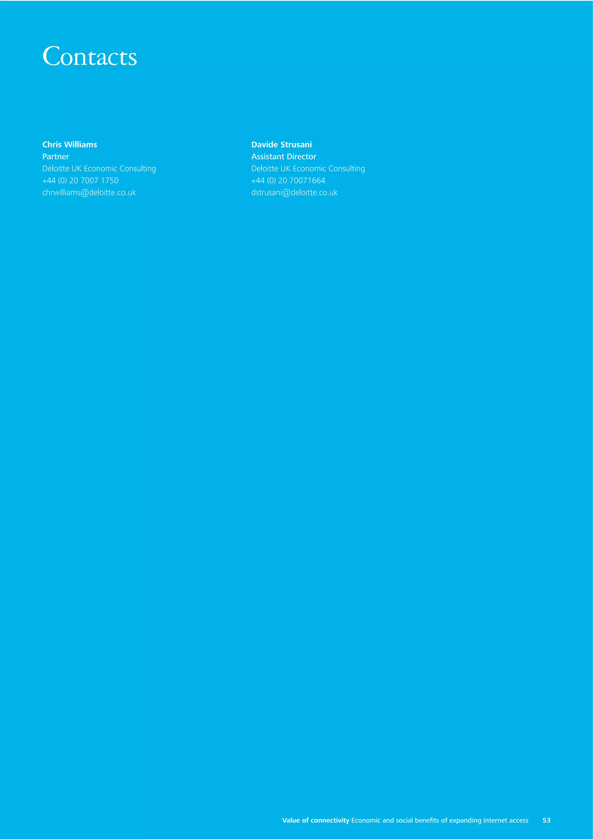 Contacts
Chris Williams
Partner
Deloitte UK Economic Consulting
+44 (0) 20 7007 1750
chrwilliams@deloitte.co.uk

Davide Strusani
Assistant Director
Deloitte UK Economic Consulting
+44 (0) 20 70071664
dstrusani@deloitte.co.uk

Value of connectivity Economic and social beneﬁts of expanding internet access

53

 