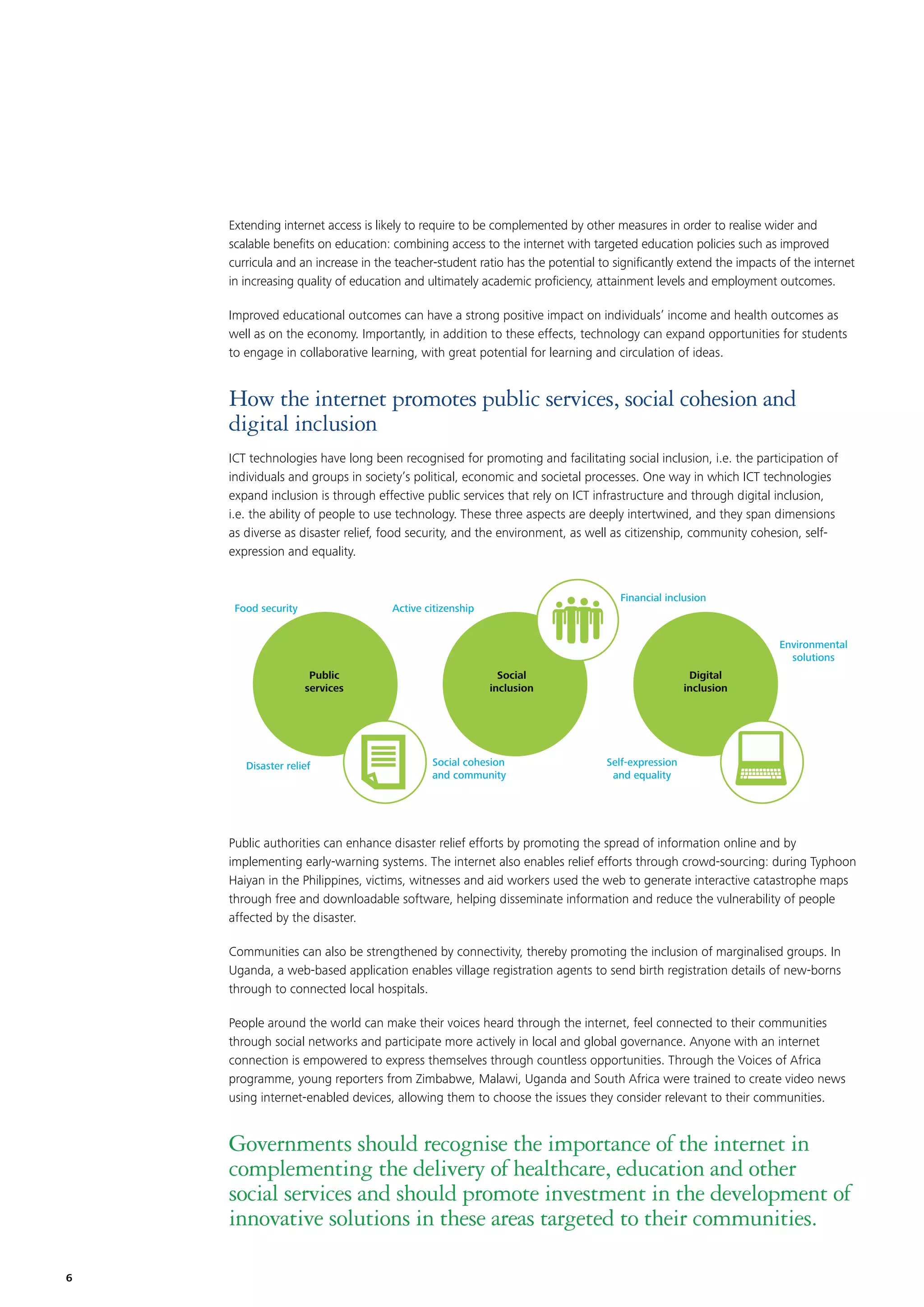 Extending internet access is likely to require to be complemented by other measures in order to realise wider and
scalable beneﬁts on education: combining access to the internet with targeted education policies such as improved
curricula and an increase in the teacher-student ratio has the potential to signiﬁcantly extend the impacts of the internet
in increasing quality of education and ultimately academic proﬁciency, attainment levels and employment outcomes.
Improved educational outcomes can have a strong positive impact on individuals’ income and health outcomes as
well as on the economy. Importantly, in addition to these effects, technology can expand opportunities for students
to engage in collaborative learning, with great potential for learning and circulation of ideas.

How the internet promotes public services, social cohesion and
digital inclusion
ICT technologies have long been recognised for promoting and facilitating social inclusion, i.e. the participation of
individuals and groups in society’s political, economic and societal processes. One way in which ICT technologies
expand inclusion is through effective public services that rely on ICT infrastructure and through digital inclusion,
i.e. the ability of people to use technology. These three aspects are deeply intertwined, and they span dimensions
as diverse as disaster relief, food security, and the environment, as well as citizenship, community cohesion, selfexpression and equality.

Food security

Financial inclusion

Active citizenship

Environmental
solutions
Public
services

Disaster relief

Social
inclusion

Social cohesion
and community

Digital
inclusion

Self-expression
and equality

Public authorities can enhance disaster relief efforts by promoting the spread of information online and by
implementing early-warning systems. The internet also enables relief efforts through crowd-sourcing: during Typhoon
Haiyan in the Philippines, victims, witnesses and aid workers used the web to generate interactive catastrophe maps
through free and downloadable software, helping disseminate information and reduce the vulnerability of people
affected by the disaster.
Communities can also be strengthened by connectivity, thereby promoting the inclusion of marginalised groups. In
Uganda, a web-based application enables village registration agents to send birth registration details of new-borns
through to connected local hospitals.
People around the world can make their voices heard through the internet, feel connected to their communities
through social networks and participate more actively in local and global governance. Anyone with an internet
connection is empowered to express themselves through countless opportunities. Through the Voices of Africa
programme, young reporters from Zimbabwe, Malawi, Uganda and South Africa were trained to create video news
using internet-enabled devices, allowing them to choose the issues they consider relevant to their communities.

Governments should recognise the importance of the internet in
complementing the delivery of healthcare, education and other
social services and should promote investment in the development of
innovative solutions in these areas targeted to their communities.
6

 