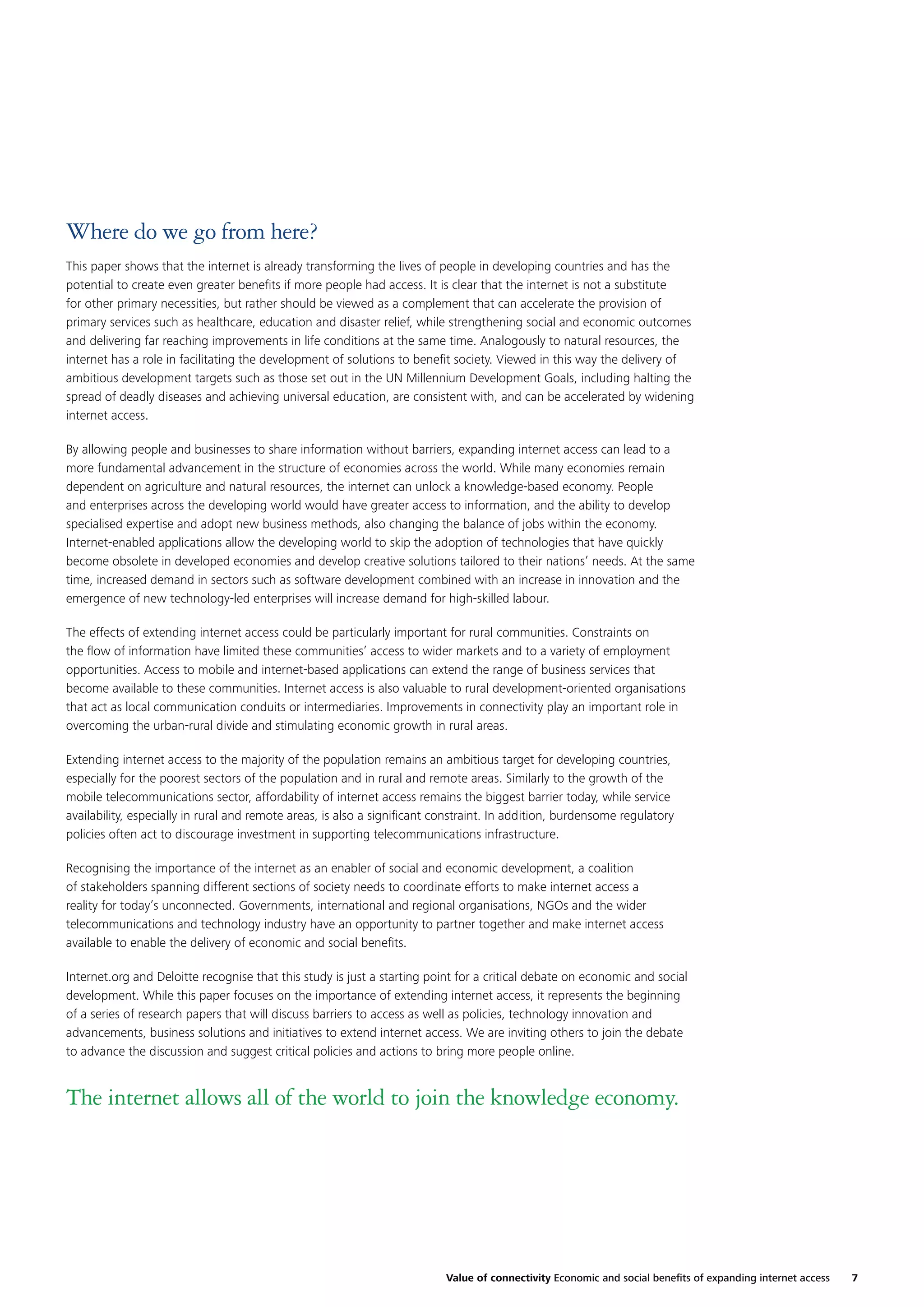 Where do we go from here?
This paper shows that the internet is already transforming the lives of people in developing countries and has the
potential to create even greater beneﬁts if more people had access. It is clear that the internet is not a substitute
for other primary necessities, but rather should be viewed as a complement that can accelerate the provision of
primary services such as healthcare, education and disaster relief, while strengthening social and economic outcomes
and delivering far reaching improvements in life conditions at the same time. Analogously to natural resources, the
internet has a role in facilitating the development of solutions to beneﬁt society. Viewed in this way the delivery of
ambitious development targets such as those set out in the UN Millennium Development Goals, including halting the
spread of deadly diseases and achieving universal education, are consistent with, and can be accelerated by widening
internet access.
By allowing people and businesses to share information without barriers, expanding internet access can lead to a
more fundamental advancement in the structure of economies across the world. While many economies remain
dependent on agriculture and natural resources, the internet can unlock a knowledge-based economy. People
and enterprises across the developing world would have greater access to information, and the ability to develop
specialised expertise and adopt new business methods, also changing the balance of jobs within the economy.
Internet-enabled applications allow the developing world to skip the adoption of technologies that have quickly
become obsolete in developed economies and develop creative solutions tailored to their nations’ needs. At the same
time, increased demand in sectors such as software development combined with an increase in innovation and the
emergence of new technology-led enterprises will increase demand for high-skilled labour.
The effects of extending internet access could be particularly important for rural communities. Constraints on
the ﬂow of information have limited these communities’ access to wider markets and to a variety of employment
opportunities. Access to mobile and internet-based applications can extend the range of business services that
become available to these communities. Internet access is also valuable to rural development-oriented organisations
that act as local communication conduits or intermediaries. Improvements in connectivity play an important role in
overcoming the urban-rural divide and stimulating economic growth in rural areas.
Extending internet access to the majority of the population remains an ambitious target for developing countries,
especially for the poorest sectors of the population and in rural and remote areas. Similarly to the growth of the
mobile telecommunications sector, affordability of internet access remains the biggest barrier today, while service
availability, especially in rural and remote areas, is also a signiﬁcant constraint. In addition, burdensome regulatory
policies often act to discourage investment in supporting telecommunications infrastructure.
Recognising the importance of the internet as an enabler of social and economic development, a coalition
of stakeholders spanning different sections of society needs to coordinate efforts to make internet access a
reality for today’s unconnected. Governments, international and regional organisations, NGOs and the wider
telecommunications and technology industry have an opportunity to partner together and make internet access
available to enable the delivery of economic and social beneﬁts.
Internet.org and Deloitte recognise that this study is just a starting point for a critical debate on economic and social
development. While this paper focuses on the importance of extending internet access, it represents the beginning
of a series of research papers that will discuss barriers to access as well as policies, technology innovation and
advancements, business solutions and initiatives to extend internet access. We are inviting others to join the debate
to advance the discussion and suggest critical policies and actions to bring more people online.

The internet allows all of the world to join the knowledge economy.

Value of connectivity Economic and social beneﬁts of expanding internet access

7

 
