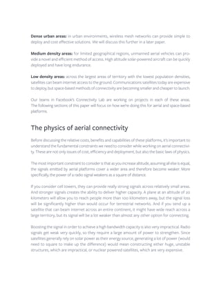 Dense urban areas: in urban environments, wireless mesh networks can provide simple to
deploy and cost effective solutions. We will discuss this further in a later paper.
Medium density areas: for limited geographical regions, unmanned aerial vehicles can pro-
vide a novel and efficient method of access. High altitude solar-powered aircraft can be quickly
deployed and have long endurance.
Low density areas: across the largest areas of territory with the lowest population densities,
satellites can beam internet access to the ground. Communications satellites today are expensive
to deploy, but space-based methods of connectivity are becoming smaller and cheaper to launch.
Our teams in Facebook’s Connectivity Lab are working on projects in each of these areas.
The following sections of this paper will focus on how we’re doing this for aerial and space-based
platforms.
The physics of aerial connectivity
Before discussing the relative costs, benefits and capabilities of these platforms, it’s important to
understand the fundamental constraints we need to consider while working on aerial connectivi-
ty. These are not only issues of cost, efficiency and deployment, but also the basic laws of physics.
Themostimportantconstrainttoconsideristhatasyouincreasealtitude,assumingallelseisequal,
the signals emitted by aerial platforms cover a wider area and therefore become weaker. More
specifically, the power of a radio signal weakens as a square of distance.
If you consider cell towers, they can provide really strong signals across relatively small areas.
And stronger signals creates the ability to deliver higher capacity. A plane at an altitude of 20
kilometers will allow you to reach people more than 100 kilometers away, but the signal loss
will be significantly higher than would occur for terrestrial networks. And if you send up a
satellite that can beam internet across an entire continent, it might have wide reach across a
large territory, but its signal will be a lot weaker than almost any other option for connecting.
Boosting the signal in order to achieve a high bandwidth capacity is also very impractical. Radio
signals get weak very quickly, so they require a large amount of power to strengthen. Since
satellites generally rely on solar power as their energy source, generating a lot of power (would
need to square to make up the difference) would mean constructing either huge, unstable
structures, which are impractical, or nuclear powered satellites, which are very expensive.
 