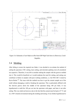 29 | P a g e
Figure 3.6: Schematic of saw blade on offer from GSP High Tech Saws in Zborovice, Czech
Republic.
3.4 Molding
After failing to secure the required saw blade, it was decided to re-evaluate the method of
cutting the specimen. CNC cutting, laser cutting, and electrode sparking were all considered
too expensive. Therefore, it was left to consider making the sample with the grooves molded
into it. This would be beneficial as it would eradicate the need for cutting, and cutting can
contribute to failure in samples with poor working conditions, i.e. the FHA GIC’s tested by
Kevin Roche [6]
. The issue with this method was how to get the cement sample out of the
mold without damaging a mold or breaking the specimen. This is particularly difficult with
the chevron groove down the middle of the specimen being 100 μm thick. It was
hypothesised to mold the 100 μm cut into the specimen with paper, and burn it out after
setting. This was ruled out however, due to the fact that the cement must be kept at 37 °C and
in a 100 % humid environment during the molding and testing. It was further hypothesised to
 
