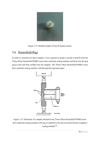 35 | P a g e
Figure 3.15: Molded sample of Fuji IX dental cement.
3.6 Hounsfield Rigs
In order to correctly test these samples, I was required to design a rig that would fit onto the
Tinius Olsen Hounsfield H50KS screw drive materials testing machine and hook into the grip
groove that had been molded into the samples. The Tinius Olsen Hounsfield H50KS screw
drive materials testing machine will then pull the specimen apart.
Figure 3.15: Schematic of a sample attached to the Tinius Olsen Hounsfield H50KS screw
drive materials testing machine with rigs as outlined in the chevron notch fracture toughness
testing standard [8]
.
 