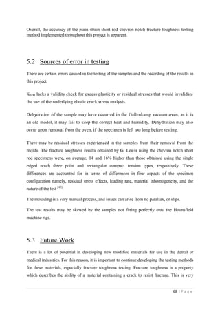 68 | P a g e
Overall, the accuracy of the plain strain short rod chevron notch fracture toughness testing
method implemented throughout this project is apparent.
5.2 Sources of error in testing
There are certain errors caused in the testing of the samples and the recording of the results in
this project.
KIvM lacks a validity check for excess plasticity or residual stresses that would invalidate
the use of the underlying elastic crack stress analysis.
Dehydration of the sample may have occurred in the Gallenkamp vacuum oven, as it is
an old model, it may fail to keep the correct heat and humidity. Dehydration may also
occur upon removal from the oven, if the specimen is left too long before testing.
There may be residual stresses experienced in the samples from their removal from the
molds. The fracture toughness results obtained by G. Lewis using the chevron notch short
rod specimens were, on average, 14 and 16% higher than those obtained using the single
edged notch three point and rectangular compact tension types, respectively. These
differences are accounted for in terms of differences in four aspects of the specimen
configuration namely, residual stress effects, loading rate, material inhomogeneity, and the
nature of the test [45]
.
The moulding is a very manual process, and issues can arise from no parallax, or slips.
The test results may be skewed by the samples not fitting perfectly onto the Hounsfield
machine rigs.
5.3 Future Work
There is a lot of potential in developing new modified materials for use in the dental or
medical industries. For this reason, it is important to continue developing the testing methods
for these materials, especially fracture toughness testing. Fracture toughness is a property
which describes the ability of a material containing a crack to resist fracture. This is very
 
