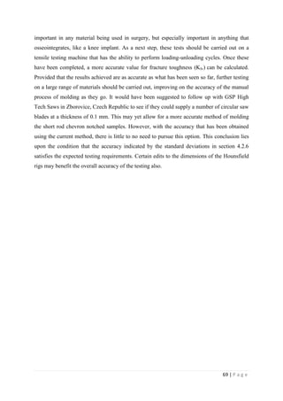 69 | P a g e
important in any material being used in surgery, but especially important in anything that
osseointegrates, like a knee implant. As a next step, these tests should be carried out on a
tensile testing machine that has the ability to perform loading-unloading cycles. Once these
have been completed, a more accurate value for fracture toughness (KIv) can be calculated.
Provided that the results achieved are as accurate as what has been seen so far, further testing
on a large range of materials should be carried out, improving on the accuracy of the manual
process of molding as they go. It would have been suggested to follow up with GSP High
Tech Saws in Zborovice, Czech Republic to see if they could supply a number of circular saw
blades at a thickness of 0.1 mm. This may yet allow for a more accurate method of molding
the short rod chevron notched samples. However, with the accuracy that has been obtained
using the current method, there is little to no need to pursue this option. This conclusion lies
upon the condition that the accuracy indicated by the standard deviations in section 4.2.6
satisfies the expected testing requirements. Certain edits to the dimensions of the Hounsfield
rigs may benefit the overall accuracy of the testing also.
 