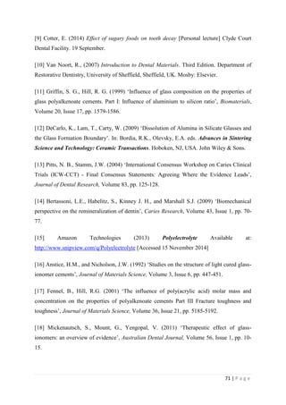 71 | P a g e
[9] Cotter, E. (2014) Effect of sugary foods on tooth decay [Personal lecture] Clyde Court
Dental Facility. 19 September.
[10] Van Noort, R., (2007) Introduction to Dental Materials. Third Edition. Department of
Restorative Dentistry, University of Sheffield, Sheffield, UK. Mosby: Elsevier.
[11] Griffin, S. G., Hill, R. G. (1999) ‘Influence of glass composition on the properties of
glass polyalkenoate cements. Part I: Influence of aluminium to silicon ratio’, Biomaterials,
Volume 20, Issue 17, pp. 1579-1586.
[12] DeCarlo, K., Lam, T., Carty, W. (2009) ‘Dissolution of Alumina in Silicate Glasses and
the Glass Formation Boundary’. In: Bordia, R.K., Olevsky, E.A. eds. Advances in Sintering
Science and Technology: Ceramic Transactions. Hoboken, NJ, USA. John Wiley & Sons.
[13] Pitts, N. B., Stamm, J.W. (2004) ‘International Consensus Workshop on Caries Clinical
Trials (ICW-CCT) - Final Consensus Statements: Agreeing Where the Evidence Leads’,
Journal of Dental Research, Volume 83, pp. 125-128.
[14] Bertassoni, L.E., Habelitz, S., Kinney J. H., and Marshall S.J. (2009) ‘Biomechanical
perspective on the remineralization of dentin’, Caries Research, Volume 43, Issue 1, pp. 70-
77.
[15] Amazon Technologies (2013) Polyelectrolyte Available at:
http://www.snipview.com/q/Polyelectrolyte [Accessed 15 November 2014]
[16] Anstice, H.M., and Nicholson, J.W. (1992) ‘Studies on the structure of light cured glass-
ionomer cements’, Journal of Materials Science, Volume 3, Issue 6, pp. 447-451.
[17] Fennel, B., Hill, R.G. (2001) ‘The influence of poly(acrylic acid) molar mass and
concentration on the properties of polyalkenoate cements Part III Fracture toughness and
toughness’, Journal of Materials Science, Volume 36, Issue 21, pp. 5185-5192.
[18] Mickenautsch, S., Mount, G., Yengopal, V. (2011) ‘Therapeutic effect of glass-
ionomers: an overview of evidence’, Australian Dental Journal, Volume 56, Issue 1, pp. 10-
15.
 