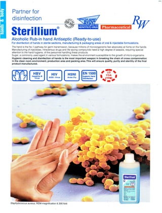 Partner for 
disinfection ~& RTTT Ui@iOi.Rt§§iUl4ilt W Sterillium® 
Alcoholic Rub-in hand Antiseptic (Ready-to-use) 
For disinfection of hands in sterile sections, manufacturing & packaging areas of oral & injectable formulations. 
The hand is the No,1 pathway for germ transmission, because millions of microorganisms feel absolutely at home on the hands. 
Manufacturing of injectibles, intravenous drugs and life saving compounds need a high degree of asepsis, requiring special 
attention to the hand hygiene, of the personnel handling these products, 
Sugar, a commonly used agent in various formulations, makes the environment susceptible to the growth of micro-organisms, 
Hygienic cleaning and disinfection of hands is the most important weapon in breaking the chain of cross contamination 
in the clean room environment, production area and packing area. This will ensure quality, purity and sterility of the final 
product manufactured. 
HBV 
Hepatitis B 
Virus 
HIV 
AIDS -Virus 
H5NI EN 1500 
Hygienic Hand 
Avian Flu ~(TfM-) ~ 
Disinfection 
,~~~ 
FDA • 
' 
Staphylococcus aureus, REM-magnification 6,300 fold 
 