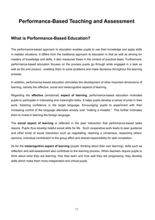 Performance-Based Teaching and Assessment
II

What is Performance-Based Education?

The performance-based approach to education enables pupils to use their knowledge and apply skills
in realistic situations. It differs from the traditional approach to education in that as well as striving for
mastery of knowledge and skills, it also measures these in the context of practical tasks. Furthermore,
performance-based education focuses on the process pupils go through while engaged in a task as
well as the end product, enabling them to solve problems and make decisions throughout the learning
process.

In addition, performance-based education stimulates the development of other important dimensions of
learning, namely the affective, social and metacognitive aspects of learning.

Regarding the affective (emotional) aspect of learning, performance-based education motivates
pupils to participate in interesting and meaningful tasks. It helps pupils develop a sense of pride in their
work, fostering confidence in the target language. Encouraging pupils to experiment with their
increasing control of the language alleviates anxiety over “making a mistake.” This further motivates
them to invest in learning the foreign language.

The social aspect of learning is reflected in the peer interaction that performance-based tasks
require. Pupils thus develop helpful social skills for life. Such cooperative work leads to peer guidance
and other kinds of social interaction such as negotiating, reaching a consensus, respecting others’
opinions, individual contribution to the group effort and shared responsibility for task completion.

As for the metacognitive aspect of learning (pupils’ thinking about their own learning), skills such as
reflection and self-assessment also contribute to the learning process. When teachers require pupils to
think about what they are learning, how they learn and how well they are progressing, they develop
skills which make them more independent and critical pupils.




                                                      12
 