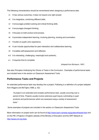 The following characteristics should be remembered when designing a performance task:

  •1   It has various outcomes; it does not require one right answer.

  •2   It is integrative, combining different skills.

  •3   It encourages problem-solving and critical thinking skills.

  •4   It encourages divergent thinking.

  •5   It focuses on both product and process.

  •6   It promotes independent learning, involving planning, revising and summation.

  •7   It builds on pupils’ prior experience.

  •8   It can include opportunities for peer interaction and collaborative learning.

  •9   It enables self-assessment and reflection.

 •10 It is interesting, challenging, meaningful and authentic.

 •11   It requires time to complete.

                                                                      (Adapted from Birnbaum, 1997)


See also Principles Underlying the Choice of Tasks in the Curriculum. Examples of performance tasks
are included here in the section on Classroom Assessment Tools.


Performance Tasks and Projects

An extended performance task may develop into a project. Following is a definition of a project adapted
from Wiggins and McTighe (1999, p. 52):

        “A project is an extended and complex performance task, usually occurring over a
        period of time. Projects usually involve extensive pupil inquiry culminating in pupil
        products and performances which are assessed using a variety of assessment
        tools.”

Some examples of projects are included in the section on Classroom Assessment Tools:

More information on project work can be found at http://www.iearn-canada.org/guideontheside.html and
on the PIE ( Projects in English) website of the Ministry of Education and the ORT Network at
http://space.ort.org.il/pie.




                                                        15
 