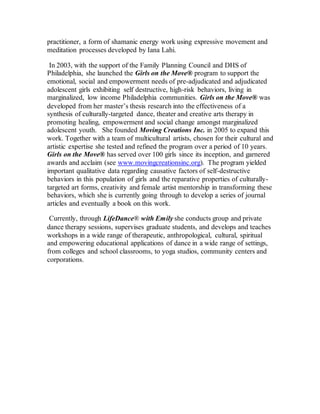 practitioner, a form of shamanic energy work using expressive movement and
meditation processes developed by Iana Lahi.
In 2003, with the support of the Family Planning Council and DHS of
Philadelphia, she launched the Girls on the Move® program to support the
emotional, social and empowerment needs of pre-adjudicated and adjudicated
adolescent girls exhibiting self destructive, high-risk behaviors, living in
marginalized, low income Philadelphia communities. Girls on the Move® was
developed from her master’s thesis research into the effectiveness of a
synthesis of culturally-targeted dance, theater and creative arts therapy in
promoting healing, empowerment and social change amongst marginalized
adolescent youth. She founded Moving Creations Inc. in 2005 to expand this
work. Together with a team of multicultural artists, chosen for their cultural and
artistic expertise she tested and refined the program over a period of 10 years.
Girls on the Move® has served over 100 girls since its inception, and garnered
awards and acclaim (see www.movingcreationsinc.org). The program yielded
important qualitative data regarding causative factors of self-destructive
behaviors in this population of girls and the reparative properties of culturally-
targeted art forms, creativity and female artist mentorship in transforming these
behaviors, which she is currently going through to develop a series of journal
articles and eventually a book on this work.
Currently, through LifeDance® with Emily she conducts group and private
dance therapy sessions, supervises graduate students, and develops and teaches
workshops in a wide range of therapeutic, anthropological, cultural, spiritual
and empowering educational applications of dance in a wide range of settings,
from colleges and school classrooms, to yoga studios, community centers and
corporations.
 