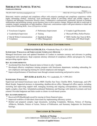 SHERLETTE SAMUEL-YOUNG SUPERVISOR/PARALEGAL
COMPLIANCE OFFICER
Visionary ~ ~ ~
786-859-1848 • sherletteyoung@gmail.com 19832 NE 11th Court • Miami, FL • 33179
Motivated, intuitive paralegal and compliance officer with extensive paralegal and compliance experience within
highly demanding markets. Analytical, loyal professional skilled in providing ethical and reliable support to
Litigation and Mortgage Foreclosure Practice teams. Collaborative communicator continually focused on building
relationships and promoting synergy across business lines to drive positive change. Diligent and able to multi-task to
complete complex assignments on tight deadlines. Observant, conscientious expert with great attention to detail and
strong critical thinking skills. Areas of Expertise include:
STRAUS & EISLER, P.A. • Pembroke Pines, FL • 2011-2015
SUPERVISOR / PARALEGAL & FORECLOSURE COMPLIANCE OFFICER
Managed foreclosure team and updated Standards of Conduct to maintain currency and relevance in guiding
management and employees. Kept corporate attorney informed of compliance efforts and progress by writing
and providing regular reports.
KEY ACCOMPLISHMENTS:
• Accelerated firm from Red financial status to Green in only 3 months.
• Developed effective compliance training program with foreclosure department, including onboarding for
new employees and ongoing training for current employees and managers.
• Improved performance of foreclosure team through constant monitoring and proactive action.
BEN-EZRA & KATZ, P.A. • Ft. Lauderdale, FL • 1999-2011
SUPERVISOR / PARALEGAL
Supervised and trained foreclosure team in MSP, Clarifire Sun Trust, Clarifire BOA, Vendorscape, and LPS/
Black Knight. Supported attorneys in demanding, deadline-driven office. Managed all office aspects, including
recruiting and supervising support staff, managing incoming and outgoing correspondence, and maintaining
highly complex client files. Scheduled/coordinated Mediations and Hearings with Judicial Assistants and local
counsel. Provided Judgment and Sales results to clients via web-based systems.
KEY ACCOMPLISHMENTS:
• Received LPS/BlackKnight award for staying in Green financial status.
• Improved workflow of individual client teams by implementing efficiency system.
• Drafted and prepared complex legal documents, including Complaints, Motions, Notices of Hearing,
Affidavits, Defaults, Notices of Action, Notices of Publication, and Summary Judgments for foreclosure
hearings.
Bachelor of Theology
LIFE CHRISTIAN UNIVERSITY | Miami, FL | Expected 2019
Associate of Applied Science
✓ Foreclosure Litigation ✓ Performance Improvement ✓ Complex Legal Documents
✓ Leadership & Supervision ✓ Training ✓ Microsoft Office, Perfect Practice
✓ Oral & Written Communications
✓ Compliance
✓ Standards & Reports
✓ Office Management
✓ MSP, Clarifire Sun Trust & BOA,
Vendorscape, LPS/ Black Knight
EXPERIENCE & NOTABLE CONTRIBUTIONS
EDUCATION & TRAINING
 