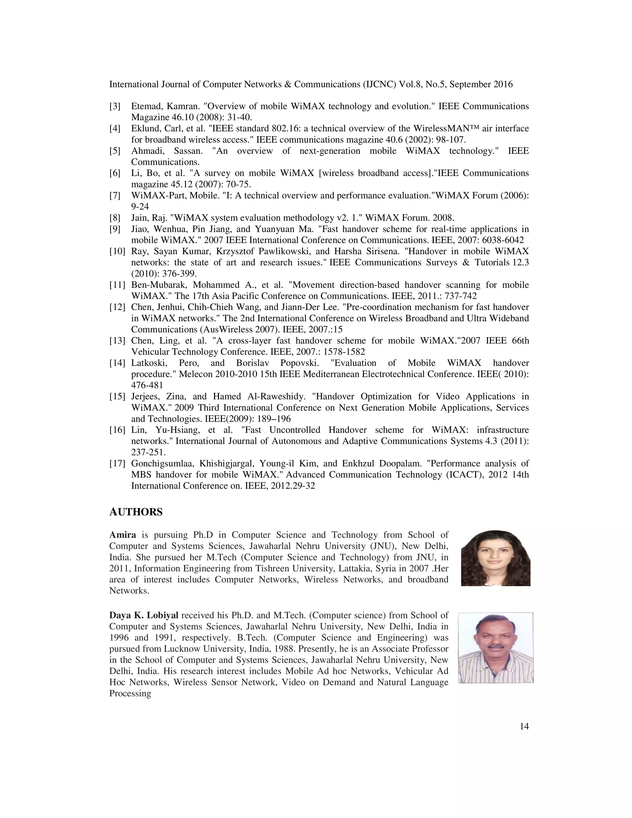 International Journal of Computer Networks & Communications (IJCNC) Vol.8, No.5, September 2016
14
[3] Etemad, Kamran. "Overview of mobile WiMAX technology and evolution." IEEE Communications
Magazine 46.10 (2008): 31-40.
[4] Eklund, Carl, et al. "IEEE standard 802.16: a technical overview of the WirelessMAN™ air interface
for broadband wireless access." IEEE communications magazine 40.6 (2002): 98-107.
[5] Ahmadi, Sassan. "An overview of next-generation mobile WiMAX technology." IEEE
Communications.
[6] Li, Bo, et al. "A survey on mobile WiMAX [wireless broadband access]."IEEE Communications
magazine 45.12 (2007): 70-75.
[7] WiMAX-Part, Mobile. "I: A technical overview and performance evaluation."WiMAX Forum (2006):
9-24
[8] Jain, Raj. "WiMAX system evaluation methodology v2. 1." WiMAX Forum. 2008.
[9] Jiao, Wenhua, Pin Jiang, and Yuanyuan Ma. "Fast handover scheme for real-time applications in
mobile WiMAX." 2007 IEEE International Conference on Communications. IEEE, 2007: 6038-6042
[10] Ray, Sayan Kumar, Krzysztof Pawlikowski, and Harsha Sirisena. "Handover in mobile WiMAX
networks: the state of art and research issues." IEEE Communications Surveys & Tutorials 12.3
(2010): 376-399.
[11] Ben-Mubarak, Mohammed A., et al. "Movement direction-based handover scanning for mobile
WiMAX." The 17th Asia Pacific Conference on Communications. IEEE, 2011.: 737-742
[12] Chen, Jenhui, Chih-Chieh Wang, and Jiann-Der Lee. "Pre-coordination mechanism for fast handover
in WiMAX networks." The 2nd International Conference on Wireless Broadband and Ultra Wideband
Communications (AusWireless 2007). IEEE, 2007.:15
[13] Chen, Ling, et al. "A cross-layer fast handover scheme for mobile WiMAX."2007 IEEE 66th
Vehicular Technology Conference. IEEE, 2007.: 1578-1582
[14] Latkoski, Pero, and Borislav Popovski. "Evaluation of Mobile WiMAX handover
procedure." Melecon 2010-2010 15th IEEE Mediterranean Electrotechnical Conference. IEEE( 2010):
476-481
[15] Jerjees, Zina, and Hamed Al-Raweshidy. "Handover Optimization for Video Applications in
WiMAX." 2009 Third International Conference on Next Generation Mobile Applications, Services
and Technologies. IEEE(2009): 189–196
[16] Lin, Yu-Hsiang, et al. "Fast Uncontrolled Handover scheme for WiMAX: infrastructure
networks." International Journal of Autonomous and Adaptive Communications Systems 4.3 (2011):
237-251.
[17] Gonchigsumlaa, Khishigjargal, Young-il Kim, and Enkhzul Doopalam. "Performance analysis of
MBS handover for mobile WiMAX." Advanced Communication Technology (ICACT), 2012 14th
International Conference on. IEEE, 2012.29-32
AUTHORS
Amira is pursuing Ph.D in Computer Science and Technology from School of
Computer and Systems Sciences, Jawaharlal Nehru University (JNU), New Delhi,
India. She pursued her M.Tech (Computer Science and Technology) from JNU, in
2011, Information Engineering from Tishreen University, Lattakia, Syria in 2007 .Her
area of interest includes Computer Networks, Wireless Networks, and broadband
Networks.
Daya K. Lobiyal received his Ph.D. and M.Tech. (Computer science) from School of
Computer and Systems Sciences, Jawaharlal Nehru University, New Delhi, India in
1996 and 1991, respectively. B.Tech. (Computer Science and Engineering) was
pursued from Lucknow University, India, 1988. Presently, he is an Associate Professor
in the School of Computer and Systems Sciences, Jawaharlal Nehru University, New
Delhi, India. His research interest includes Mobile Ad hoc Networks, Vehicular Ad
Hoc Networks, Wireless Sensor Network, Video on Demand and Natural Language
Processing
 