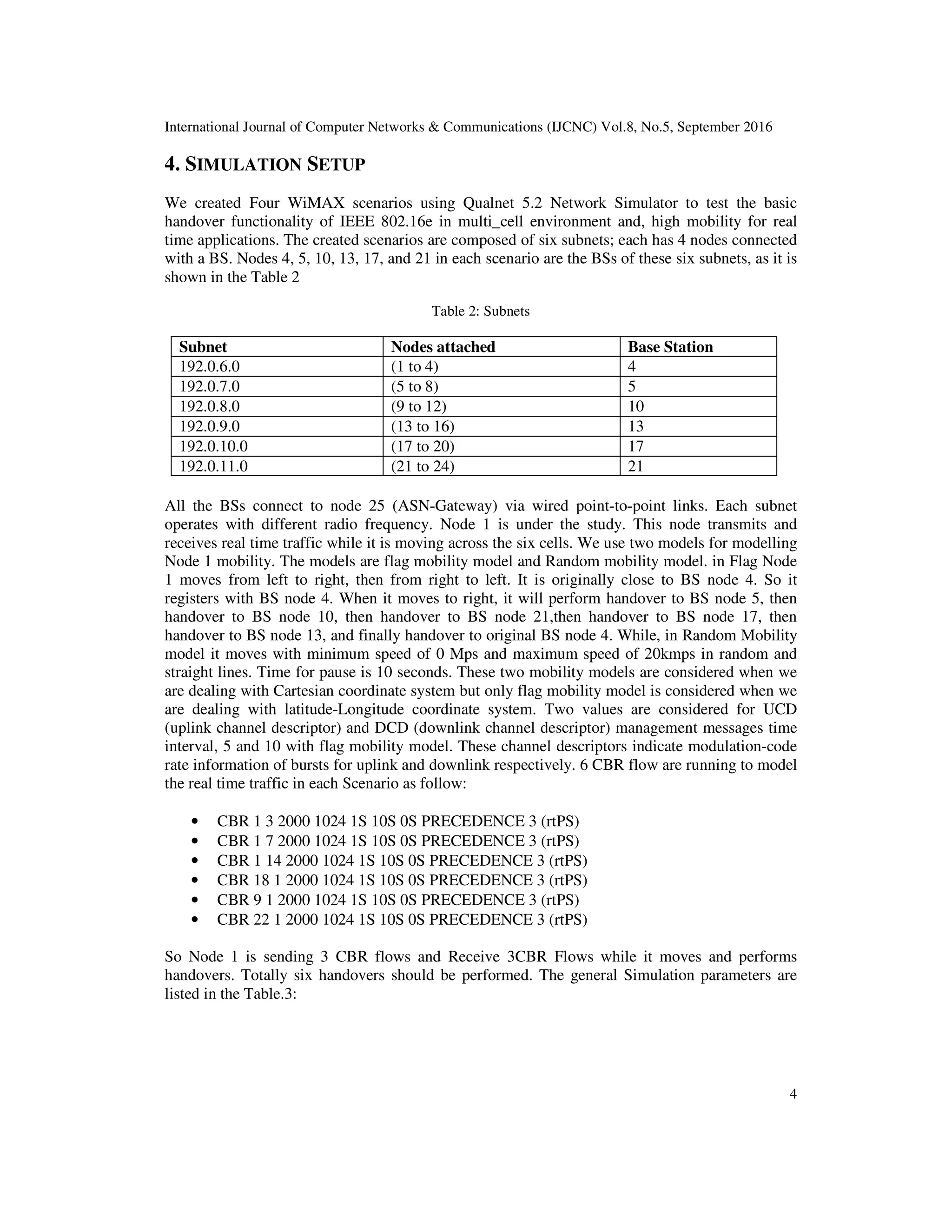 International Journal of Computer Networks & Communications (IJCNC) Vol.8, No.5, September 2016
4
4. SIMULATION SETUP
We created Four WiMAX scenarios using Qualnet 5.2 Network Simulator to test the basic
handover functionality of IEEE 802.16e in multi_cell environment and, high mobility for real
time applications. The created scenarios are composed of six subnets; each has 4 nodes connected
with a BS. Nodes 4, 5, 10, 13, 17, and 21 in each scenario are the BSs of these six subnets, as it is
shown in the Table 2
Table 2: Subnets
Subnet Nodes attached Base Station
192.0.6.0 (1 to 4) 4
192.0.7.0 (5 to 8) 5
192.0.8.0 (9 to 12) 10
192.0.9.0 (13 to 16) 13
192.0.10.0 (17 to 20) 17
192.0.11.0 (21 to 24) 21
All the BSs connect to node 25 (ASN-Gateway) via wired point-to-point links. Each subnet
operates with different radio frequency. Node 1 is under the study. This node transmits and
receives real time traffic while it is moving across the six cells. We use two models for modelling
Node 1 mobility. The models are flag mobility model and Random mobility model. in Flag Node
1 moves from left to right, then from right to left. It is originally close to BS node 4. So it
registers with BS node 4. When it moves to right, it will perform handover to BS node 5, then
handover to BS node 10, then handover to BS node 21,then handover to BS node 17, then
handover to BS node 13, and finally handover to original BS node 4. While, in Random Mobility
model it moves with minimum speed of 0 Mps and maximum speed of 20kmps in random and
straight lines. Time for pause is 10 seconds. These two mobility models are considered when we
are dealing with Cartesian coordinate system but only flag mobility model is considered when we
are dealing with latitude-Longitude coordinate system. Two values are considered for UCD
(uplink channel descriptor) and DCD (downlink channel descriptor) management messages time
interval, 5 and 10 with flag mobility model. These channel descriptors indicate modulation-code
rate information of bursts for uplink and downlink respectively. 6 CBR flow are running to model
the real time traffic in each Scenario as follow:
• CBR 1 3 2000 1024 1S 10S 0S PRECEDENCE 3 (rtPS)
• CBR 1 7 2000 1024 1S 10S 0S PRECEDENCE 3 (rtPS)
• CBR 1 14 2000 1024 1S 10S 0S PRECEDENCE 3 (rtPS)
• CBR 18 1 2000 1024 1S 10S 0S PRECEDENCE 3 (rtPS)
• CBR 9 1 2000 1024 1S 10S 0S PRECEDENCE 3 (rtPS)
• CBR 22 1 2000 1024 1S 10S 0S PRECEDENCE 3 (rtPS)
So Node 1 is sending 3 CBR flows and Receive 3CBR Flows while it moves and performs
handovers. Totally six handovers should be performed. The general Simulation parameters are
listed in the Table.3:
 