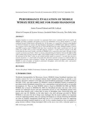 International Journal of Computer Networks & Communications (IJCNC) Vol.8, No.5, September 2016
DOI: 10.5121/ijcnc.2016.8501 1
PERFORMANCE EVALUATION OF MOBILE
WIMAX IEEE 802.16E FOR HARD HANDOVER
Amira Youssef Fahoud and D.K. Lobiyal
School of Computer & Systems Sciences, Jawaharlal Nehru University, New Delhi, India
ABSTRACT
Seamless handover in wireless networks is to guarantee both service continuity and service quality. In
WiMAX, providing scalability and quality of service for multimedia services during handover is a main
challenge because of high latency and packet loss. In this paper, we created four scenarios using Qualnet
5.2 Network Simulator to analyze the hard handover functionality of WiMAX under different conditions.
The scenarios such as Flag with 5 and 10 sec UCD and DCD interval values, Random mobility scenario
and DEM scenario using 6 WiMAX Cells have been considered. This study is performed over the real
urban area of JNU where we have used JNU map for scenarios 1, 2 and 3 but for scenario 4, the JNU
terrain data has been used. Further, each BS of 6 WiMAX cell is connected to four nodes. All nodes of each
scenario are fixed except Node 1. Node 1 is moving and performing the handover between the different BSs
while sending and receiving real time traffics. Flag mobility model is used in Scenario 1, 2 and 4 to model
the movement of the Node 1 while we use random mobility model in sceanrio3. 5 seconds time interval is
used for Scenarios 1, 3, and 4 while 10 seconds time interval is used for scenario 2 to study the effect of
management messages load on handover. Further, the statistical measures of handover performance of
WiMAX in terms of number of handover performed, throughput, end-to-end delay, jitter, and packets
dropped are observed and evaluated.
KEYWORDS
Wireless Broadband; WiMAX; Performance Evaluation; Qualnet; Handover
1. INTRODUCTION
Worldwide Interoperability for Microwave Access (WiMAX) brings broadband experience into
wireless context [1]. It is an emerged industry based standard technology to provide a cost
effective alternative solutions to the high cost wired broadband technologies available nowadays
like DSL, T1/E1, and cable modems [2]. WiMAX is based on IEEE802.8 family of standards for
providing wireless broadband connectivity over a metropolitan sized network and in two possible
developments [3]. They are fixed WiMAX which is based on IEEE802.16d 2004 and Mobile
WiMAX that is based on IEEE802.16e 2005 [4]. Broadband provides end users with certain
benefits for traditional services and new multimedia services as well. Broadband systems must
provide these benefits with a robust QoS in terms of throughput, jitter, End-to-End delay and
packet error rate [2]. Mobility on the other hand is the most advantage provided by Mobile
WiMAX to end users [5], but it brings main challenges like the need to address two important
issues for supporting mobility; they are roaming and handover as well [6]. Roaming and Handoff
are what we mobility management should take care of [7]. It should find means for supporting
roaming and making seamless handover as well. As for a seamless handover, how to maintain on-
going sessions without it being interrupted while on the move even with a vehicular speed is a
 