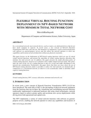 International Journal of Computer Networks & Communications (IJCNC) Vol.8, No.5, September 2016
DOI: 10.5121/ijcnc.2016.8502 15
FLEXIBLE VIRTUAL ROUTING FUNCTION
DEPLOYMENT IN NFV-BASED NETWORK
WITH MINIMUM TOTAL NETWORK COST
Shin-ichiKuribayashi
Department of Computer and Information Science, Seikei University, Japan
ABSTRACT
In a conventional network, most network devices, such as routers, are dedicated devices that do not
have much variation in capacity. In recent years, a new concept of Network Functions
Virtualisation (NFV) has come into use. The intention is to implement a variety of network functions
with software on general-purpose servers and this allows the network operator to select any
capabilities and locations of network functions without any physical constraints.
This paper focuses on the deployment of NFV-based routing functions which are one of critical
virtual network functions, and present the algorithm of virtual routing function allocation that
minimize the total network cost. In addition, this paper presents the useful allocation policy of
virtual routing functions, based on an evaluation with a ladder-shaped network model. This policy
takes the ratio of the cost of a routing function to that of a circuit and traffic distribution in the
network into consideration. Furthermore, this paper shows that there are cases where the use of
NFV-based routing functions makes it possible to reduce the total network cost dramatically, in
comparison to a conventional network, in which it is not economically viable to distribute small-
capacity routing functions.
KEYWORDS
Virtual routing function, NFV, resource allocation, minimum total network cost.
1. INTRODUCTION
In recent years, a new concept of Network Functions Virtualization (NFV) [1]-[3] has
been introduced. The main idea of NFV is the decoupling of physical network equipment
from the functions that run on them. By virtualizing and consolidating network functions
traditionally implemented in dedicated hardware and using cloud technologies, network
operators expect to achieve greater agility and accelerate new service deployments while
driving down both operational and capital costs.
The NFV implements a variety of virtual network functions with software on general-
purpose servers, enabling the network operator to select any capabilities and locations of
 