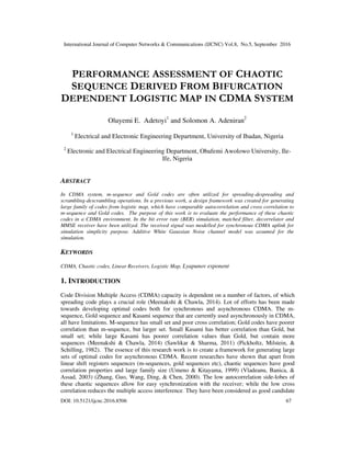 International Journal of Computer Networks & Communications (IJCNC) Vol.8, No.5, September 2016
DOI: 10.5121/ijcnc.2016.8506 67
PERFORMANCE ASSESSMENT OF CHAOTIC
SEQUENCE DERIVED FROM BIFURCATION
DEPENDENT LOGISTIC MAP IN CDMA SYSTEM
Oluyemi E. Adetoyi1
and Solomon A. Adeniran2
1
Electrical and Electronic Engineering Department, University of Ibadan, Nigeria
2
Electronic and Electrical Engineering Department, Obafemi Awolowo University, Ile-
Ife, Nigeria
ABSTRACT
In CDMA system, m-sequence and Gold codes are often utilized for spreading-despreading and
scrambling-descrambling operations. In a previous work, a design framework was created for generating
large family of codes from logistic map, which have comparable autocorrelation and cross correlation to
m-sequence and Gold codes. The purpose of this work is to evaluate the performance of these chaotic
codes in a CDMA environment. In the bit error rate (BER) simulation, matched filter, decorrelator and
MMSE receiver have been utilized. The received signal was modelled for synchronous CDMA uplink for
simulation simplicity purpose. Additive White Gaussian Noise channel model was assumed for the
simulation.
KEYWORDS
CDMA, Chaotic codes, Linear Receivers, Logistic Map, Lyapunov exponent
1. INTRODUCTION
Code Division Multiple Access (CDMA) capacity is dependent on a number of factors, of which
spreading code plays a crucial role (Meenakshi & Chawla, 2014). Lot of efforts has been made
towards developing optimal codes both for synchronous and asynchronous CDMA. The m-
sequence, Gold sequence and Kasami sequence that are currently used asynchronously in CDMA,
all have limitations. M-sequence has small set and poor cross correlation; Gold codes have poorer
correlation than m-sequence, but larger set. Small Kasami has better correlation than Gold, but
small set; while large Kasami has poorer correlation values than Gold, but contain more
sequences (Meenakshi & Chawla, 2014) (Sawlikar & Sharma, 2011) (Pickholtz, Milstein, &
Schilling, 1982). The essence of this research work is to create a framework for generating large
sets of optimal codes for asynchronous CDMA. Recent researches have shown that apart from
linear shift registers sequences (m-sequences, gold sequences etc), chaotic sequences have good
correlation properties and large family size (Umeno & Kitayama, 1999) (Vladeanu, Banica, &
Assad, 2003) (Zhang, Guo, Wang, Ding, & Chen, 2000). The low autocorrelation side-lobes of
these chaotic sequences allow for easy synchronization with the receiver; while the low cross
correlation reduces the multiple access interference. They have been considered as good candidate
 