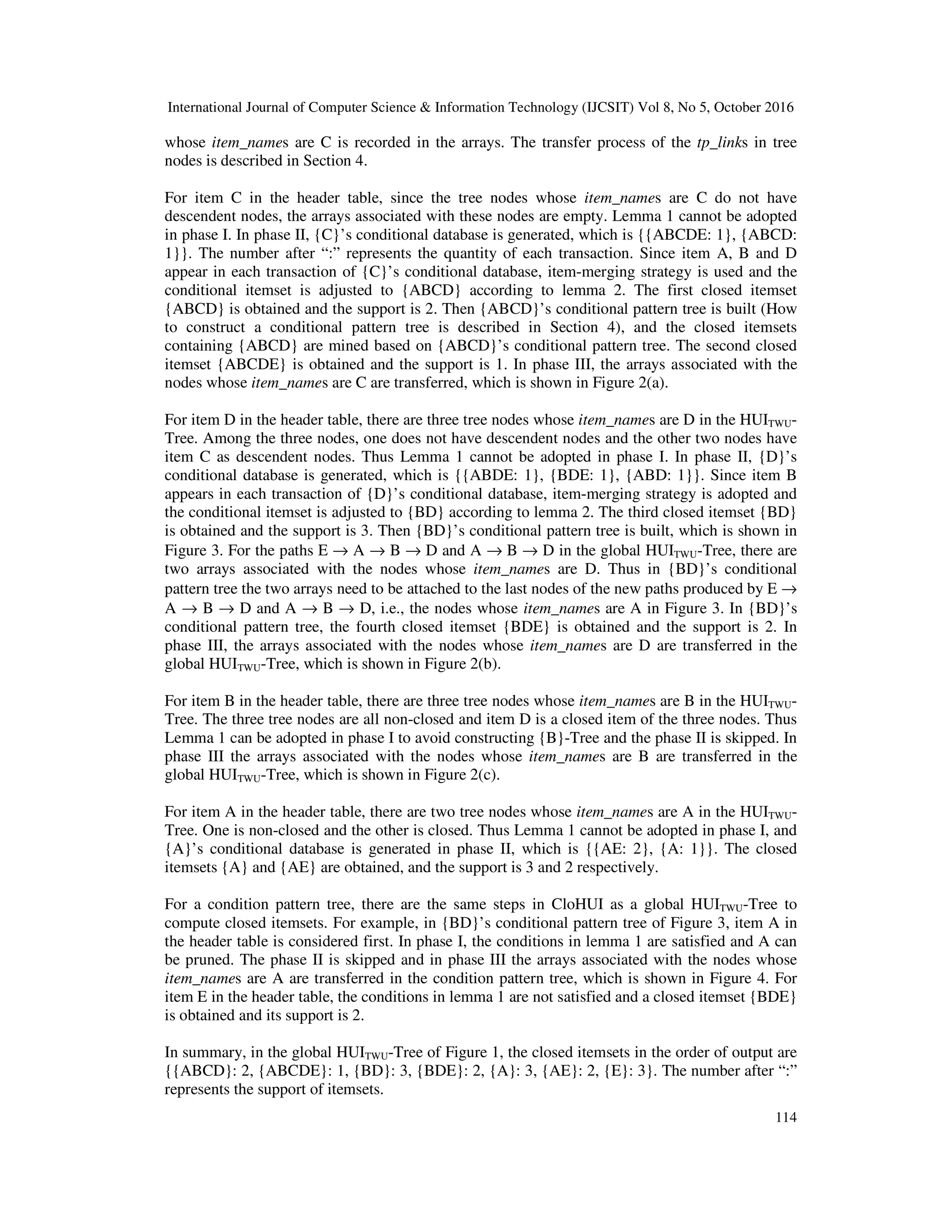 International Journal of Computer Science & Information Technology (IJCSIT) Vol 8, No 5, October 2016 114 whose item_names are C is recorded in the arrays. The transfer process of the tp_links in tree nodes is described in Section 4. For item C in the header table, since the tree nodes whose item_names are C do not have descendent nodes, the arrays associated with these nodes are empty. Lemma 1 cannot be adopted in phase I. In phase II, {C}’s conditional database is generated, which is {{ABCDE: 1}, {ABCD: 1}}. The number after “:” represents the quantity of each transaction. Since item A, B and D appear in each transaction of {C}’s conditional database, item-merging strategy is used and the conditional itemset is adjusted to {ABCD} according to lemma 2. The first closed itemset {ABCD} is obtained and the support is 2. Then {ABCD}’s conditional pattern tree is built (How to construct a conditional pattern tree is described in Section 4), and the closed itemsets containing {ABCD} are mined based on {ABCD}’s conditional pattern tree. The second closed itemset {ABCDE} is obtained and the support is 1. In phase III, the arrays associated with the nodes whose item_names are C are transferred, which is shown in Figure 2(a). For item D in the header table, there are three tree nodes whose item_names are D in the HUITWU- Tree. Among the three nodes, one does not have descendent nodes and the other two nodes have item C as descendent nodes. Thus Lemma 1 cannot be adopted in phase I. In phase II, {D}’s conditional database is generated, which is {{ABDE: 1}, {BDE: 1}, {ABD: 1}}. Since item B appears in each transaction of {D}’s conditional database, item-merging strategy is adopted and the conditional itemset is adjusted to {BD} according to lemma 2. The third closed itemset {BD} is obtained and the support is 3. Then {BD}’s conditional pattern tree is built, which is shown in Figure 3. For the paths E → A → B → D and A → B → D in the global HUITWU-Tree, there are two arrays associated with the nodes whose item_names are D. Thus in {BD}’s conditional pattern tree the two arrays need to be attached to the last nodes of the new paths produced by E → A → B → D and A → B → D, i.e., the nodes whose item_names are A in Figure 3. In {BD}’s conditional pattern tree, the fourth closed itemset {BDE} is obtained and the support is 2. In phase III, the arrays associated with the nodes whose item_names are D are transferred in the global HUITWU-Tree, which is shown in Figure 2(b). For item B in the header table, there are three tree nodes whose item_names are B in the HUITWU- Tree. The three tree nodes are all non-closed and item D is a closed item of the three nodes. Thus Lemma 1 can be adopted in phase I to avoid constructing {B}-Tree and the phase II is skipped. In phase III the arrays associated with the nodes whose item_names are B are transferred in the global HUITWU-Tree, which is shown in Figure 2(c). For item A in the header table, there are two tree nodes whose item_names are A in the HUITWU- Tree. One is non-closed and the other is closed. Thus Lemma 1 cannot be adopted in phase I, and {A}’s conditional database is generated in phase II, which is {{AE: 2}, {A: 1}}. The closed itemsets {A} and {AE} are obtained, and the support is 3 and 2 respectively. For a condition pattern tree, there are the same steps in CloHUI as a global HUITWU-Tree to compute closed itemsets. For example, in {BD}’s conditional pattern tree of Figure 3, item A in the header table is considered first. In phase I, the conditions in lemma 1 are satisfied and A can be pruned. The phase II is skipped and in phase III the arrays associated with the nodes whose item_names are A are transferred in the condition pattern tree, which is shown in Figure 4. For item E in the header table, the conditions in lemma 1 are not satisfied and a closed itemset {BDE} is obtained and its support is 2. In summary, in the global HUITWU-Tree of Figure 1, the closed itemsets in the order of output are {{ABCD}: 2, {ABCDE}: 1, {BD}: 3, {BDE}: 2, {A}: 3, {AE}: 2, {E}: 3}. The number after “:” represents the support of itemsets. 