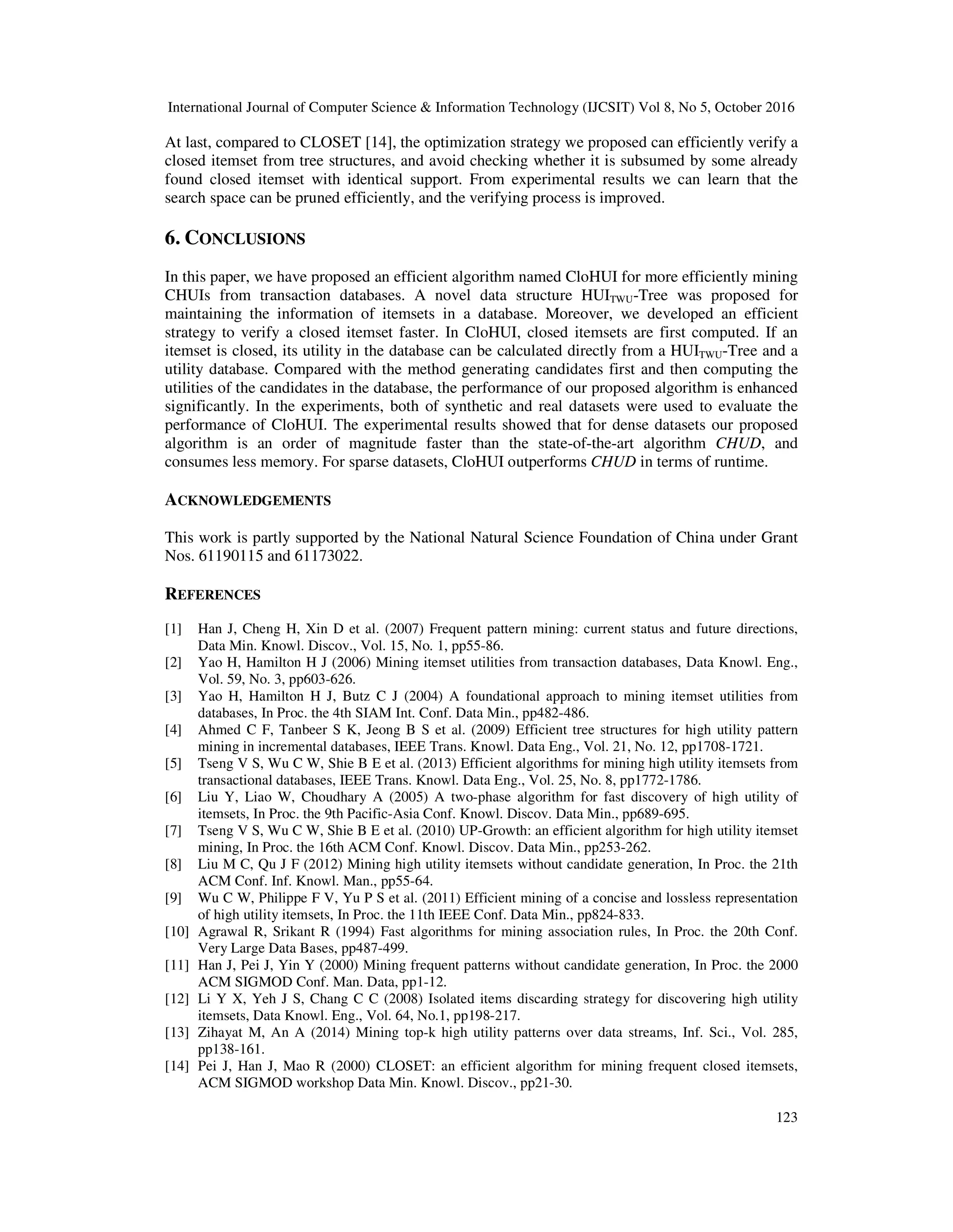 International Journal of Computer Science & Information Technology (IJCSIT) Vol 8, No 5, October 2016 123 At last, compared to CLOSET [14], the optimization strategy we proposed can efficiently verify a closed itemset from tree structures, and avoid checking whether it is subsumed by some already found closed itemset with identical support. From experimental results we can learn that the search space can be pruned efficiently, and the verifying process is improved. 6. CONCLUSIONS In this paper, we have proposed an efficient algorithm named CloHUI for more efficiently mining CHUIs from transaction databases. A novel data structure HUITWU-Tree was proposed for maintaining the information of itemsets in a database. Moreover, we developed an efficient strategy to verify a closed itemset faster. In CloHUI, closed itemsets are first computed. If an itemset is closed, its utility in the database can be calculated directly from a HUITWU-Tree and a utility database. Compared with the method generating candidates first and then computing the utilities of the candidates in the database, the performance of our proposed algorithm is enhanced significantly. In the experiments, both of synthetic and real datasets were used to evaluate the performance of CloHUI. The experimental results showed that for dense datasets our proposed algorithm is an order of magnitude faster than the state-of-the-art algorithm CHUD, and consumes less memory. For sparse datasets, CloHUI outperforms CHUD in terms of runtime. ACKNOWLEDGEMENTS This work is partly supported by the National Natural Science Foundation of China under Grant Nos. 61190115 and 61173022. REFERENCES [1] Han J, Cheng H, Xin D et al. (2007) Frequent pattern mining: current status and future directions, Data Min. Knowl. Discov., Vol. 15, No. 1, pp55-86. [2] Yao H, Hamilton H J (2006) Mining itemset utilities from transaction databases, Data Knowl. Eng., Vol. 59, No. 3, pp603-626. [3] Yao H, Hamilton H J, Butz C J (2004) A foundational approach to mining itemset utilities from databases, In Proc. the 4th SIAM Int. Conf. Data Min., pp482-486. [4] Ahmed C F, Tanbeer S K, Jeong B S et al. (2009) Efficient tree structures for high utility pattern mining in incremental databases, IEEE Trans. Knowl. Data Eng., Vol. 21, No. 12, pp1708-1721. [5] Tseng V S, Wu C W, Shie B E et al. (2013) Efficient algorithms for mining high utility itemsets from transactional databases, IEEE Trans. Knowl. Data Eng., Vol. 25, No. 8, pp1772-1786. [6] Liu Y, Liao W, Choudhary A (2005) A two-phase algorithm for fast discovery of high utility of itemsets, In Proc. the 9th Pacific-Asia Conf. Knowl. Discov. Data Min., pp689-695. [7] Tseng V S, Wu C W, Shie B E et al. (2010) UP-Growth: an efficient algorithm for high utility itemset mining, In Proc. the 16th ACM Conf. Knowl. Discov. Data Min., pp253-262. [8] Liu M C, Qu J F (2012) Mining high utility itemsets without candidate generation, In Proc. the 21th ACM Conf. Inf. Knowl. Man., pp55-64. [9] Wu C W, Philippe F V, Yu P S et al. (2011) Efficient mining of a concise and lossless representation of high utility itemsets, In Proc. the 11th IEEE Conf. Data Min., pp824-833. [10] Agrawal R, Srikant R (1994) Fast algorithms for mining association rules, In Proc. the 20th Conf. Very Large Data Bases, pp487-499. [11] Han J, Pei J, Yin Y (2000) Mining frequent patterns without candidate generation, In Proc. the 2000 ACM SIGMOD Conf. Man. Data, pp1-12. [12] Li Y X, Yeh J S, Chang C C (2008) Isolated items discarding strategy for discovering high utility itemsets, Data Knowl. Eng., Vol. 64, No.1, pp198-217. [13] Zihayat M, An A (2014) Mining top-k high utility patterns over data streams, Inf. Sci., Vol. 285, pp138-161. [14] Pei J, Han J, Mao R (2000) CLOSET: an efficient algorithm for mining frequent closed itemsets, ACM SIGMOD workshop Data Min. Knowl. Discov., pp21-30. 