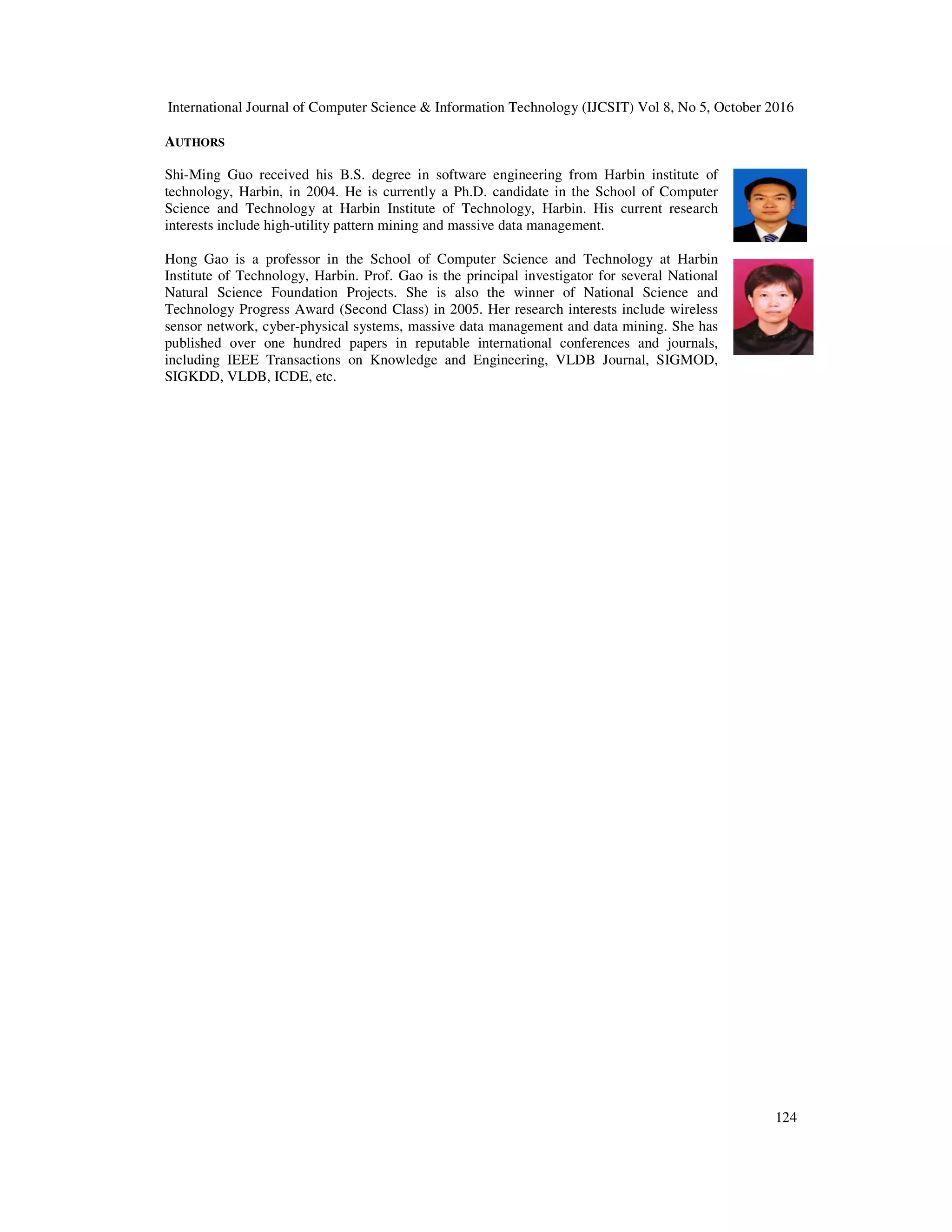 International Journal of Computer Science & Information Technology (IJCSIT) Vol 8, No 5, October 2016 124 AUTHORS Shi-Ming Guo received his B.S. degree in software engineering from Harbin institute of technology, Harbin, in 2004. He is currently a Ph.D. candidate in the School of Computer Science and Technology at Harbin Institute of Technology, Harbin. His current research interests include high-utility pattern mining and massive data management. Hong Gao is a professor in the School of Computer Science and Technology at Harbin Institute of Technology, Harbin. Prof. Gao is the principal investigator for several National Natural Science Foundation Projects. She is also the winner of National Science and Technology Progress Award (Second Class) in 2005. Her research interests include wireless sensor network, cyber-physical systems, massive data management and data mining. She has published over one hundred papers in reputable international conferences and journals, including IEEE Transactions on Knowledge and Engineering, VLDB Journal, SIGMOD, SIGKDD, VLDB, ICDE, etc. 