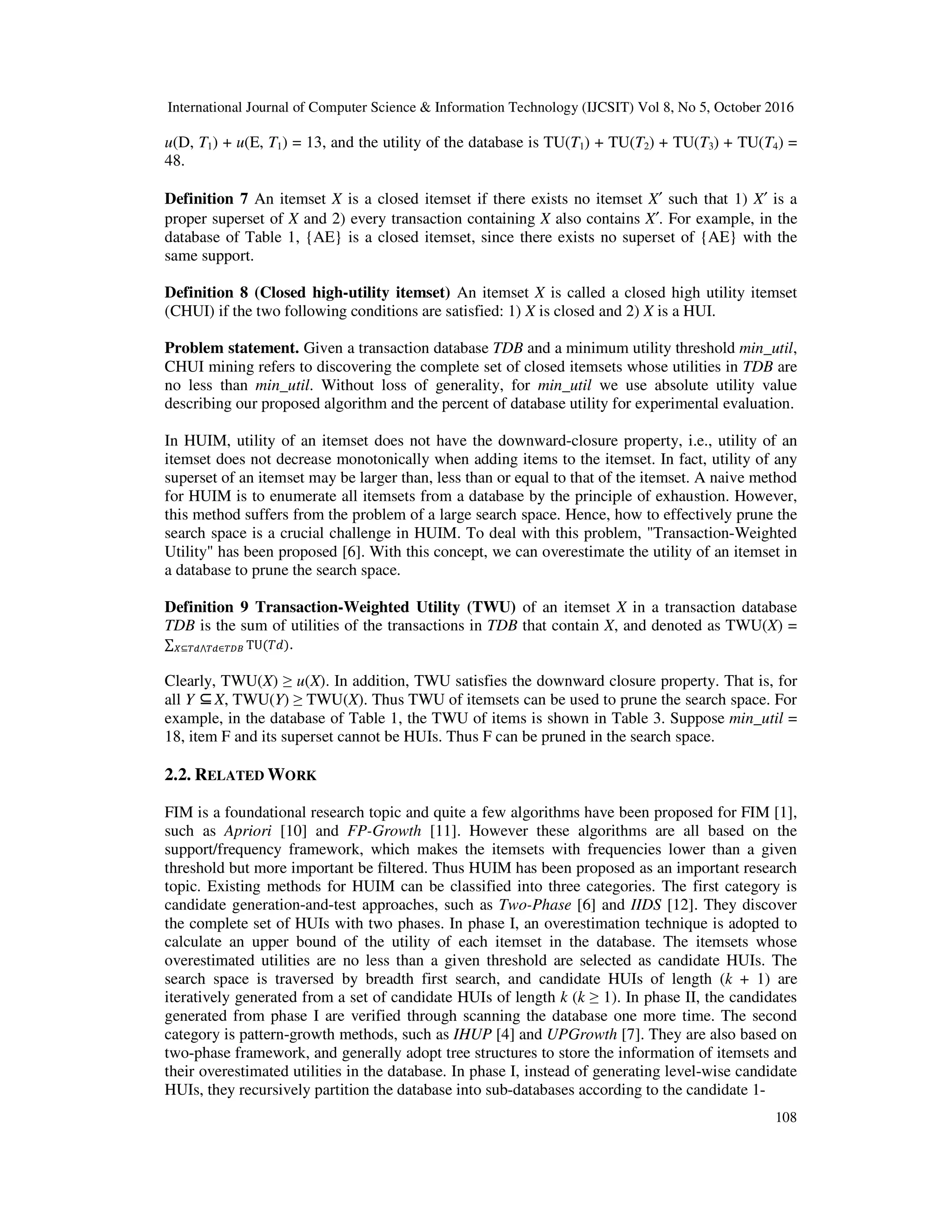 International Journal of Computer Science & Information Technology (IJCSIT) Vol 8, No 5, October 2016 108 u(D, T1) + u(E, T1) = 13, and the utility of the database is TU(T1) + TU(T2) + TU(T3) + TU(T4) = 48. Definition 7 An itemset X is a closed itemset if there exists no itemset X′ such that 1) X′ is a proper superset of X and 2) every transaction containing X also contains X′. For example, in the database of Table 1, {AE} is a closed itemset, since there exists no superset of {AE} with the same support. Definition 8 (Closed high-utility itemset) An itemset X is called a closed high utility itemset (CHUI) if the two following conditions are satisfied: 1) X is closed and 2) X is a HUI. Problem statement. Given a transaction database TDB and a minimum utility threshold min_util, CHUI mining refers to discovering the complete set of closed itemsets whose utilities in TDB are no less than min_util. Without loss of generality, for min_util we use absolute utility value describing our proposed algorithm and the percent of database utility for experimental evaluation. In HUIM, utility of an itemset does not have the downward-closure property, i.e., utility of an itemset does not decrease monotonically when adding items to the itemset. In fact, utility of any superset of an itemset may be larger than, less than or equal to that of the itemset. A naive method for HUIM is to enumerate all itemsets from a database by the principle of exhaustion. However, this method suffers from the problem of a large search space. Hence, how to effectively prune the search space is a crucial challenge in HUIM. To deal with this problem, "Transaction-Weighted Utility" has been proposed [6]. With this concept, we can overestimate the utility of an itemset in a database to prune the search space. Definition 9 Transaction-Weighted Utility (TWU) of an itemset X in a transaction database TDB is the sum of utilities of the transactions in TDB that contain X, and denoted as TWU(X) = ∑ TU( )⊆ ⋀ ∈ . Clearly, TWU(X) ≥ u(X). In addition, TWU satisfies the downward closure property. That is, for all Y ⊆X, TWU(Y) ≥ TWU(X). Thus TWU of itemsets can be used to prune the search space. For example, in the database of Table 1, the TWU of items is shown in Table 3. Suppose min_util = 18, item F and its superset cannot be HUIs. Thus F can be pruned in the search space. 2.2. RELATED WORK FIM is a foundational research topic and quite a few algorithms have been proposed for FIM [1], such as Apriori [10] and FP-Growth [11]. However these algorithms are all based on the support/frequency framework, which makes the itemsets with frequencies lower than a given threshold but more important be filtered. Thus HUIM has been proposed as an important research topic. Existing methods for HUIM can be classified into three categories. The first category is candidate generation-and-test approaches, such as Two-Phase [6] and IIDS [12]. They discover the complete set of HUIs with two phases. In phase I, an overestimation technique is adopted to calculate an upper bound of the utility of each itemset in the database. The itemsets whose overestimated utilities are no less than a given threshold are selected as candidate HUIs. The search space is traversed by breadth first search, and candidate HUIs of length (k + 1) are iteratively generated from a set of candidate HUIs of length k (k ≥ 1). In phase II, the candidates generated from phase I are verified through scanning the database one more time. The second category is pattern-growth methods, such as IHUP [4] and UPGrowth [7]. They are also based on two-phase framework, and generally adopt tree structures to store the information of itemsets and their overestimated utilities in the database. In phase I, instead of generating level-wise candidate HUIs, they recursively partition the database into sub-databases according to the candidate 1- 