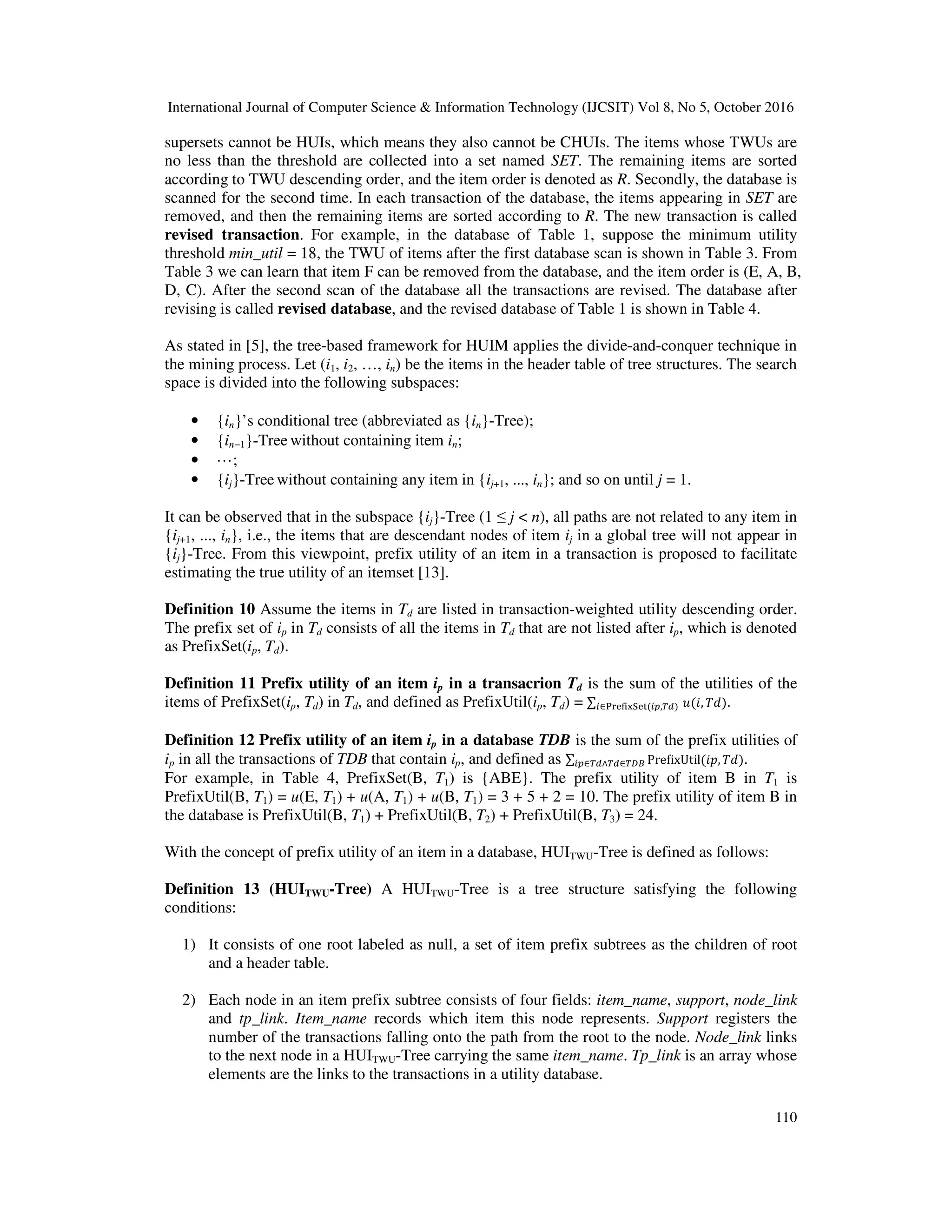 International Journal of Computer Science & Information Technology (IJCSIT) Vol 8, No 5, October 2016 110 supersets cannot be HUIs, which means they also cannot be CHUIs. The items whose TWUs are no less than the threshold are collected into a set named SET. The remaining items are sorted according to TWU descending order, and the item order is denoted as R. Secondly, the database is scanned for the second time. In each transaction of the database, the items appearing in SET are removed, and then the remaining items are sorted according to R. The new transaction is called revised transaction. For example, in the database of Table 1, suppose the minimum utility threshold min_util = 18, the TWU of items after the first database scan is shown in Table 3. From Table 3 we can learn that item F can be removed from the database, and the item order is (E, A, B, D, C). After the second scan of the database all the transactions are revised. The database after revising is called revised database, and the revised database of Table 1 is shown in Table 4. As stated in [5], the tree-based framework for HUIM applies the divide-and-conquer technique in the mining process. Let (i1, i2, …, in) be the items in the header table of tree structures. The search space is divided into the following subspaces: • {in}’s conditional tree (abbreviated as {in}-Tree); • {in−1}-Tree without containing item in; • ···; • {ij}-Tree without containing any item in {ij+1, ..., in}; and so on until j = 1. It can be observed that in the subspace {ij}-Tree (1 ≤ j < n), all paths are not related to any item in {ij+1, ..., in}, i.e., the items that are descendant nodes of item ij in a global tree will not appear in {ij}-Tree. From this viewpoint, prefix utility of an item in a transaction is proposed to facilitate estimating the true utility of an itemset [13]. Definition 10 Assume the items in Td are listed in transaction-weighted utility descending order. The prefix set of ip in Td consists of all the items in Td that are not listed after ip, which is denoted as PrefixSet(ip, Td). Definition 11 Prefix utility of an item ip in a transacrion Td is the sum of the utilities of the items of PrefixSet(ip, Td) in Td, and defined as PrefixUtil(ip, Td) = ∑ ( , )∈ ( , ) . Definition 12 Prefix utility of an item ip in a database TDB is the sum of the prefix utilities of ip in all the transactions of TDB that contain ip, and defined as ∑ Pre ixUtil( , )∈ ∧ ∈ . For example, in Table 4, PrefixSet(B, T1) is {ABE}. The prefix utility of item B in T1 is PrefixUtil(B, T1) = u(E, T1) + u(A, T1) + u(B, T1) = 3 + 5 + 2 = 10. The prefix utility of item B in the database is PrefixUtil(B, T1) + PrefixUtil(B, T2) + PrefixUtil(B, T3) = 24. With the concept of prefix utility of an item in a database, HUITWU-Tree is defined as follows: Definition 13 (HUITWU-Tree) A HUITWU-Tree is a tree structure satisfying the following conditions: 1) It consists of one root labeled as null, a set of item prefix subtrees as the children of root and a header table. 2) Each node in an item prefix subtree consists of four fields: item_name, support, node_link and tp_link. Item_name records which item this node represents. Support registers the number of the transactions falling onto the path from the root to the node. Node_link links to the next node in a HUITWU-Tree carrying the same item_name. Tp_link is an array whose elements are the links to the transactions in a utility database. 