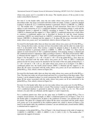 International Journal of Computer Science & Information Technology (IJCSIT) Vol 8, No 5, October 2016
114
whose item_names are C is recorded in the arrays. The transfer process of the tp_links in tree
nodes is described in Section 4.
For item C in the header table, since the tree nodes whose item_names are C do not have
descendent nodes, the arrays associated with these nodes are empty. Lemma 1 cannot be adopted
in phase I. In phase II, {C}’s conditional database is generated, which is {{ABCDE: 1}, {ABCD:
1}}. The number after “:” represents the quantity of each transaction. Since item A, B and D
appear in each transaction of {C}’s conditional database, item-merging strategy is used and the
conditional itemset is adjusted to {ABCD} according to lemma 2. The first closed itemset
{ABCD} is obtained and the support is 2. Then {ABCD}’s conditional pattern tree is built (How
to construct a conditional pattern tree is described in Section 4), and the closed itemsets
containing {ABCD} are mined based on {ABCD}’s conditional pattern tree. The second closed
itemset {ABCDE} is obtained and the support is 1. In phase III, the arrays associated with the
nodes whose item_names are C are transferred, which is shown in Figure 2(a).
For item D in the header table, there are three tree nodes whose item_names are D in the HUITWU-
Tree. Among the three nodes, one does not have descendent nodes and the other two nodes have
item C as descendent nodes. Thus Lemma 1 cannot be adopted in phase I. In phase II, {D}’s
conditional database is generated, which is {{ABDE: 1}, {BDE: 1}, {ABD: 1}}. Since item B
appears in each transaction of {D}’s conditional database, item-merging strategy is adopted and
the conditional itemset is adjusted to {BD} according to lemma 2. The third closed itemset {BD}
is obtained and the support is 3. Then {BD}’s conditional pattern tree is built, which is shown in
Figure 3. For the paths E → A → B → D and A → B → D in the global HUITWU-Tree, there are
two arrays associated with the nodes whose item_names are D. Thus in {BD}’s conditional
pattern tree the two arrays need to be attached to the last nodes of the new paths produced by E →
A → B → D and A → B → D, i.e., the nodes whose item_names are A in Figure 3. In {BD}’s
conditional pattern tree, the fourth closed itemset {BDE} is obtained and the support is 2. In
phase III, the arrays associated with the nodes whose item_names are D are transferred in the
global HUITWU-Tree, which is shown in Figure 2(b).
For item B in the header table, there are three tree nodes whose item_names are B in the HUITWU-
Tree. The three tree nodes are all non-closed and item D is a closed item of the three nodes. Thus
Lemma 1 can be adopted in phase I to avoid constructing {B}-Tree and the phase II is skipped. In
phase III the arrays associated with the nodes whose item_names are B are transferred in the
global HUITWU-Tree, which is shown in Figure 2(c).
For item A in the header table, there are two tree nodes whose item_names are A in the HUITWU-
Tree. One is non-closed and the other is closed. Thus Lemma 1 cannot be adopted in phase I, and
{A}’s conditional database is generated in phase II, which is {{AE: 2}, {A: 1}}. The closed
itemsets {A} and {AE} are obtained, and the support is 3 and 2 respectively.
For a condition pattern tree, there are the same steps in CloHUI as a global HUITWU-Tree to
compute closed itemsets. For example, in {BD}’s conditional pattern tree of Figure 3, item A in
the header table is considered first. In phase I, the conditions in lemma 1 are satisfied and A can
be pruned. The phase II is skipped and in phase III the arrays associated with the nodes whose
item_names are A are transferred in the condition pattern tree, which is shown in Figure 4. For
item E in the header table, the conditions in lemma 1 are not satisfied and a closed itemset {BDE}
is obtained and its support is 2.
In summary, in the global HUITWU-Tree of Figure 1, the closed itemsets in the order of output are
{{ABCD}: 2, {ABCDE}: 1, {BD}: 3, {BDE}: 2, {A}: 3, {AE}: 2, {E}: 3}. The number after “:”
represents the support of itemsets.
 
