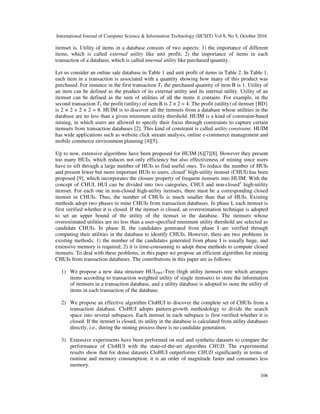 International Journal of Computer Science & Information Technology (IJCSIT) Vol 8, No 5, October 2016
106
itemset is. Utility of items in a database consists of two aspects: 1) the importance of different
items, which is called external utility like unit profit; 2) the importance of items in each
transaction of a database, which is called internal utility like purchased quantity.
Let us consider an online sale database in Table 1 and unit profit of items in Table 2. In Table 1,
each item in a transaction is associated with a quantity showing how many of this product was
purchased. For instance in the first transaction T1 the purchased quantity of item B is 1. Utility of
an item can be defined as the product of its external utility and its internal utility. Utility of an
itemset can be defined as the sum of utilities of all the items it contains. For example, in the
second transaction T2 the profit (utility) of item B is 2 × 2 = 4. The profit (utility) of itemset {BD}
is 2 × 2 + 2 × 2 = 8. HUIM is to discover all the itemsets from a database whose utilities in the
database are no less than a given minimum utility threshold. HUIM is a kind of constraint-based
mining, in which users are allowed to specify their focus through constraints to capture certain
itemsets from transaction databases [2]. This kind of constraint is called utility constraint. HUIM
has wide applications such as website click stream analysis, online e-commerce management and
mobile commerce environment planning [4][5].
Up to now, extensive algorithms have been proposed for HUIM [6][7][8]. However they present
too many HUIs, which reduces not only efficiency but also effectiveness of mining since users
have to sift through a large number of HUIs to find useful ones. To reduce the number of HUIs
and present fewer but more important HUIs to users, closed+
high-utility itemset (CHUI) has been
proposed [9], which incorporates the closure property of frequent itemsets into HUIM. With the
concept of CHUI, HUI can be divided into two categories, CHUI and non-closed+
high-utility
itemset. For each one in non-closed high-utility itemsets, there must be a corresponding closed
itemset in CHUIs. Thus, the number of CHUIs is much smaller than that of HUIs. Existing
methods adopt two phases to mine CHUIs from transaction databases. In phase I, each itemset is
first verified whether it is closed. If the itemset is closed, an overestimation technique is adopted
to set an upper bound of the utility of the itemset in the database. The itemsets whose
overestimated utilities are no less than a user-specified minimum utility threshold are selected as
candidate CHUIs. In phase II, the candidates generated from phase I are verified through
computing their utilities in the database to identify CHUIs. However, there are two problems in
existing methods: 1) the number of the candidates generated from phase I is usually huge, and
extensive memory is required; 2) it is time-consuming to adopt these methods to compute closed
itemsets. To deal with these problems, in this paper we propose an efficient algorithm for mining
CHUIs from transaction databases. The contributions in this paper are as follows:
1) We propose a new data structure HUITWU-Tree (high utility itemsets tree which arranges
items according to transaction weighted utility of single itemsets) to store the information
of itemsets in a transaction database, and a utility database is adopted to store the utility of
items in each transaction of the database.
2) We propose an effective algorithm CloHUI to discover the complete set of CHUIs from a
transaction database. CloHUI adopts pattern-growth methodology to divide the search
space into several subspaces. Each itemset in each subspace is first verified whether it is
closed. If the itemset is closed, its utility in the database is calculated from utility databases
directly, i.e., during the mining process there is no candidate generation.
3) Extensive experiments have been performed on real and synthetic datasets to compare the
performance of CloHUI with the state-of-the-art algorithm CHUD. The experimental
results show that for dense datasets CloHUI outperforms CHUD significantly in terms of
runtime and memory consumption: it is an order of magnitude faster and consumes less
memory.
 