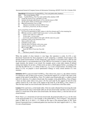 International Journal of Computer Science & Information Technology (IJCSIT) Vol 8, No 5, October 2016
112
Algorithrim 1 (Construction of global HUITWU-Tree and global utility database)
Input: The revised database TDB
Output: A global HUITWU-Tree Tree and a global utility database UDB
01: Create the root R of Tree, and label it as null
02: Initialize the header table Header of Tree with the items in TDB
03: Set the prefix utilities of all the items in Header as 0
04: For each transaction Trans in TDB
05: Allocate a record Record from UDB for Trans
06: Call Insert_trans(Trans, R, Record, Header)
Insert_trans(Trans, R, Record, Header)
07: Let Trans be represented as [p|P], where p is the first element and P is the remaining list
08: If R does not have a child N with N.item_name = p.item_name, then
09: Create a new node N as a child of R
10: N.item_name = p.item_name
11: Let N.node_link be linked to the nodes with the same item_name
12: Calculate p.utility in the transaction Trans
13: Store p.utility in Record
14: Calculate p.prefix_utility
15: Find the entry E in Header with p.item_name
16: Increase E.prefix_utility by p.prefix_utility
17: If P is empty, then
18: Insert the TID of Trans into N.tp_link
19: Else
20: Call Insert_trans(P, N, Record, Header)
When the number of close itemsets is very huge, this operation is costly. In [15], a new
theoretical framework has been proposed to avoid comparing a candidate closed itemset with
already found closed itemsets. In this framework, each itemset is associated with a TID list and
the search space is a set-enumeration tree. If the TID list of an itemset is a subset of that of some
single itemsets, the itemset is not closed. For example, given a total order relation R defined
among item literals, for an item ip if there exists an item iq which appears before ip according to R
such that the TID list of ip is a subset of that of iq, {ip} is not a closed itemset. According to the
theory in [15], we propose a novel optimization strategy to verify closed itemsets in a tree
structure.
Definition 14 For a non-root node N of HUITWU-Tree whose item_name is ip, the subtree rooted at
N is denoted as subT. If there exists an item iq such that the support of iq in subT is the same as the
support of the node N in the HUITWU-Tree, N is called a non-closed node and iq is called a closed
item of N; otherwise, N is called a closed node. For example, in the global HUITWU-Tree of Figure
1 there are three nodes whose item_name is B. For each node NB the support of item D in the
subtree rooted at NB is the same as the support of the node NB in the HUITWU-Tree, which is 1.
Thus the three nodes are non-closed nodes and item D is a closed item of the three nodes.
Lemma 1 For each item ip in the header table, if the tree nodes obtained from traversing the node
link started from the entry in the header table are all non-closed nodes and there exists an item iq
which is a closed item of the above non-closed nodes, the itemsets where ip is the last item are not
closed itemsets.
Proof. Since iq is a closed item of each non-closed node, the projected paths of {ipiq} are the same
as the projected paths of {ip}. For example, in the global HUITWU-Tree of Figure 1, the projected
paths of {BD} are A, E and E → A, which are the same as the projected paths of {B}. Each
itemset X generated from ip-conditional pattern tree must have the same support with X ∪ iq. Thus
X is not a closed itemset.
 