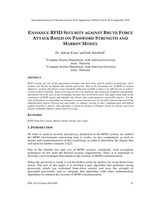 International Journal of Network Security & Its Applications (IJNSA) Vol.8, No.5, September 2016
DOI: 10.5121/ijnsa.2016.8402 19
ENHANCE RFID SECURITY AGAINST BRUTE FORCE
ATTACK BASED ON PASSWORD STRENGTH AND
MARKOV MODEL
Dr. Adwan Yasin1
and Fadi AbuAlrub2
1
Computer Science Department, Arab American University
Jenin - Palestine
2
Computer Science Department, Arab American University
Jenin - Palestine
ABSTRACT
RFID systems are one of the important techniques that have been used in modern technologies; these
systems rely heavily on default and random passwords. Due to the increasing use of RFID in various
industries, security and privacy issues should be addressed carefully as there is no efficient way to achieve
security in this technology. Some active tags are low cost and basic tags cannot use standard cryptographic
operations where the uses of such techniques increase the cost of these cards. This paper sheds light on the
weaknesses of RFID system and identifies the threats and countermeasures of possible attacks. For the
sake of this paper, an algorithm was designed to ensure and measure the strength of passwords used in the
authentication process between tag and reader to enhance security in their communication and defend
against brute-force attacks. Our algorithm is design by modern techniques based on entropy, password
length, cardinality, Markov-model and Fuzzy Logic.
KEYWORDS
RFID, brute-force attack, Markov-model, entropy, fuzzy logic.
1. INTRODUCTION
IN order to achieve security and privacy protection in the RFID system, we studied
the RFID environment concerning how it works, its key components as well as
threats and countermeasures of this technology in order to determine the attacks that
still need for further research. [1][2]
Due to the limited size and cost of RFID systems, commonly used encryption
techniques do not meet the desired security requirements. Thus; it is important to
develop a new technique that enhances the security of RFID communication.
When the password is weak, it can be broken easily by hackers by using brute-force
attack. The aim of this paper is to develop a new algorithm that generates strong
passwords which can withstand brute-force attacks and tests the strength of
generated passwords, and to integrate this algorithm with other authentication
algorithms to enhance the security of RFID communication.
 
