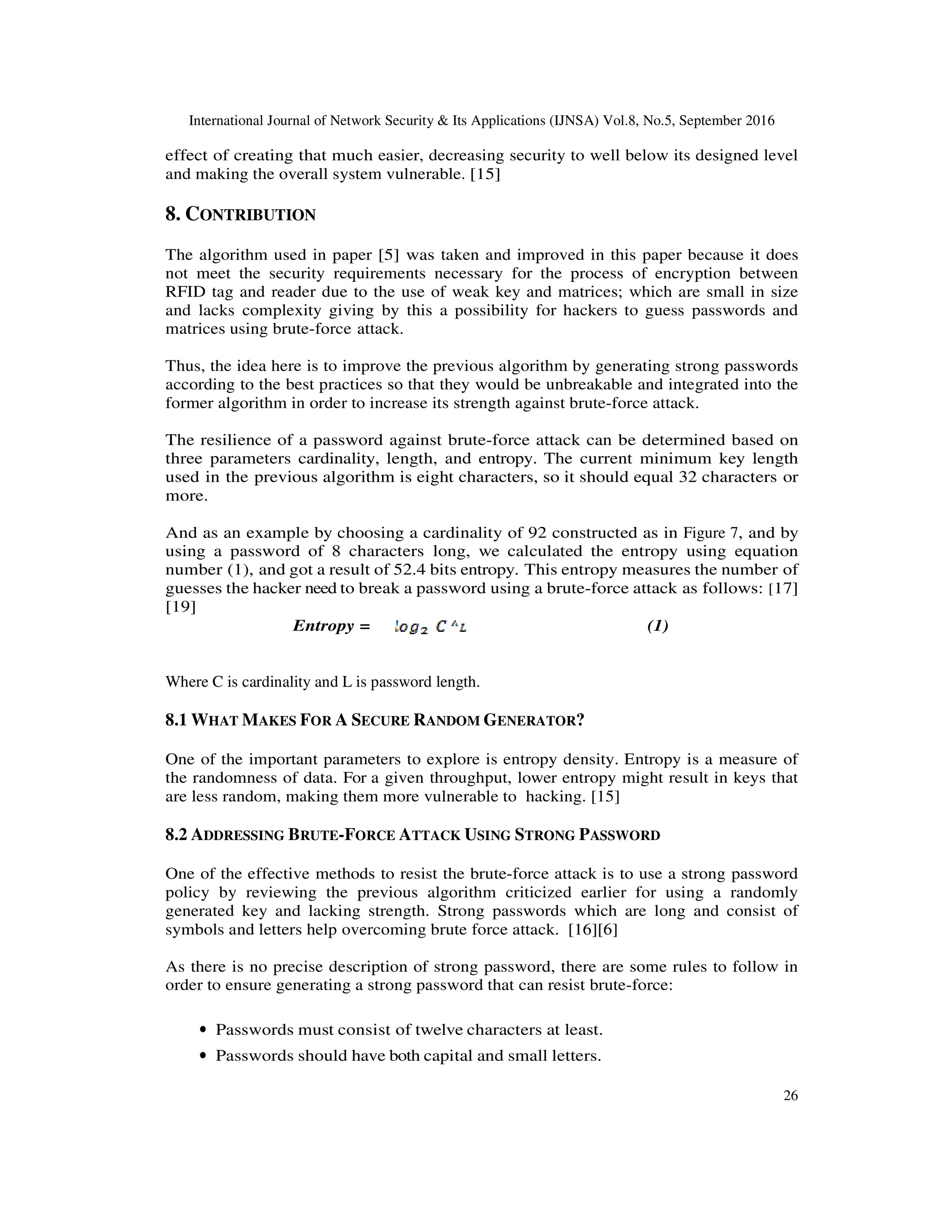 International Journal of Network Security & Its Applications (IJNSA) Vol.8, No.5, September 2016
26
effect of creating that much easier, decreasing security to well below its designed level
and making the overall system vulnerable. [15]
8. CONTRIBUTION
The algorithm used in paper [5] was taken and improved in this paper because it does
not meet the security requirements necessary for the process of encryption between
RFID tag and reader due to the use of weak key and matrices; which are small in size
and lacks complexity giving by this a possibility for hackers to guess passwords and
matrices using brute-force attack.
Thus, the idea here is to improve the previous algorithm by generating strong passwords
according to the best practices so that they would be unbreakable and integrated into the
former algorithm in order to increase its strength against brute-force attack.
The resilience of a password against brute-force attack can be determined based on
three parameters cardinality, length, and entropy. The current minimum key length
used in the previous algorithm is eight characters, so it should equal 32 characters or
more.
And as an example by choosing a cardinality of 92 constructed as in Figure 7, and by
using a password of 8 characters long, we calculated the entropy using equation
number (1), and got a result of 52.4 bits entropy. This entropy measures the number of
guesses the hacker need to break a password using a brute-force attack as follows: [17]
[19]
Entropy = (1)
Where C is cardinality and L is password length.
8.1 WHAT MAKES FOR A SECURE RANDOM GENERATOR?
One of the important parameters to explore is entropy density. Entropy is a measure of
the randomness of data. For a given throughput, lower entropy might result in keys that
are less random, making them more vulnerable to hacking. [15]
8.2 ADDRESSING BRUTE-FORCE ATTACK USING STRONG PASSWORD
One of the effective methods to resist the brute-force attack is to use a strong password
policy by reviewing the previous algorithm criticized earlier for using a randomly
generated key and lacking strength. Strong passwords which are long and consist of
symbols and letters help overcoming brute force attack. [16][6]
As there is no precise description of strong password, there are some rules to follow in
order to ensure generating a strong password that can resist brute-force:
• Passwords must consist of twelve characters at least.
• Passwords should have both capital and small letters.
 