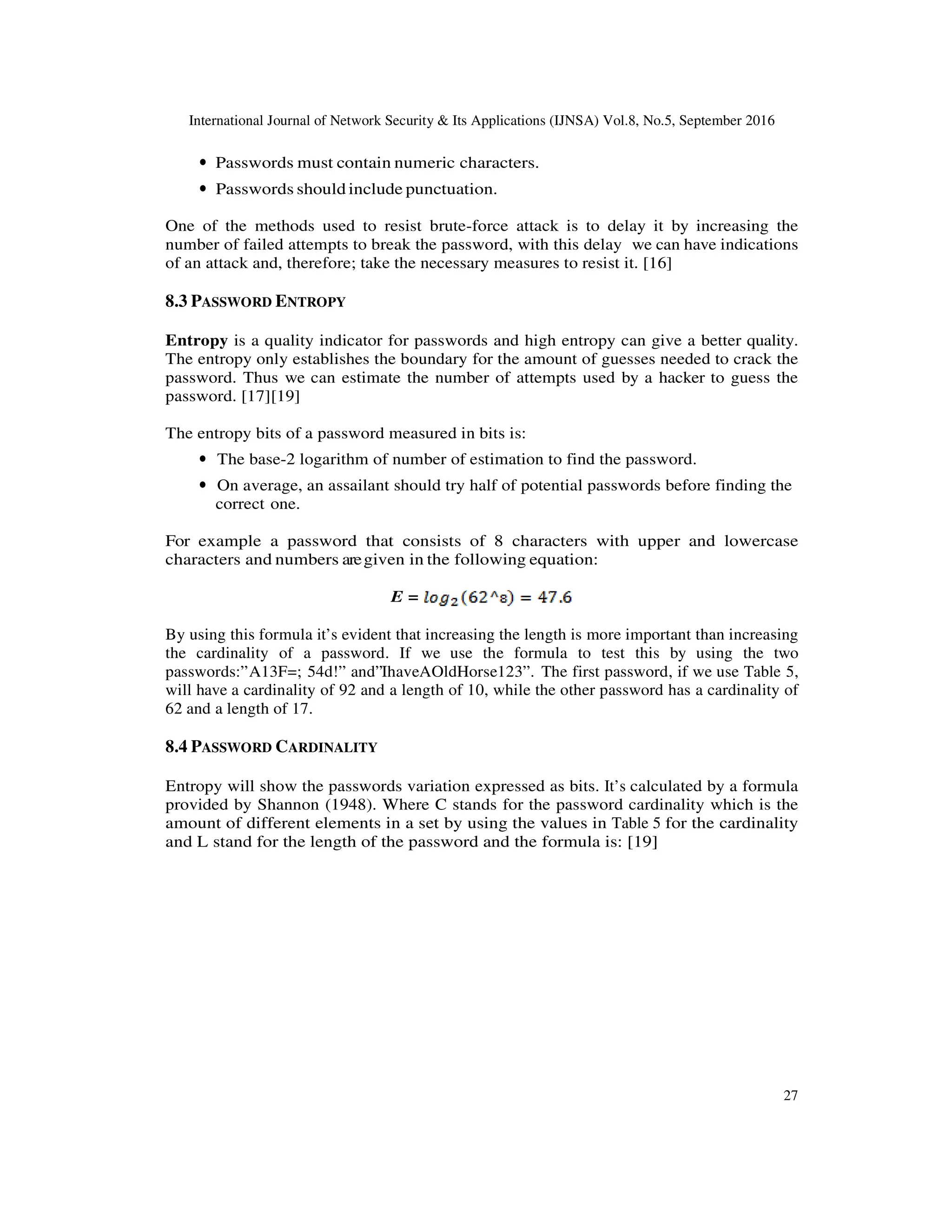 International Journal of Network Security & Its Applications (IJNSA) Vol.8, No.5, September 2016
27
• Passwords must contain numeric characters.
• Passwords should include punctuation.
One of the methods used to resist brute-force attack is to delay it by increasing the
number of failed attempts to break the password, with this delay we can have indications
of an attack and, therefore; take the necessary measures to resist it. [16]
8.3 PASSWORD ENTROPY
Entropy is a quality indicator for passwords and high entropy can give a better quality.
The entropy only establishes the boundary for the amount of guesses needed to crack the
password. Thus we can estimate the number of attempts used by a hacker to guess the
password. [17][19]
The entropy bits of a password measured in bits is:
• The base-2 logarithm of number of estimation to find the password.
• On average, an assailant should try half of potential passwords before finding the
correct one.
For example a password that consists of 8 characters with upper and lowercase
characters and numbers aregiven in the following equation:
E =
By using this formula it’s evident that increasing the length is more important than increasing
the cardinality of a password. If we use the formula to test this by using the two
passwords:”A13F=; 54d!” and”IhaveAOldHorse123”. The first password, if we use Table 5,
will have a cardinality of 92 and a length of 10, while the other password has a cardinality of
62 and a length of 17.
8.4 PASSWORD CARDINALITY
Entropy will show the passwords variation expressed as bits. It’s calculated by a formula
provided by Shannon (1948). Where C stands for the password cardinality which is the
amount of different elements in a set by using the values in Table 5 for the cardinality
and L stand for the length of the password and the formula is: [19]
 